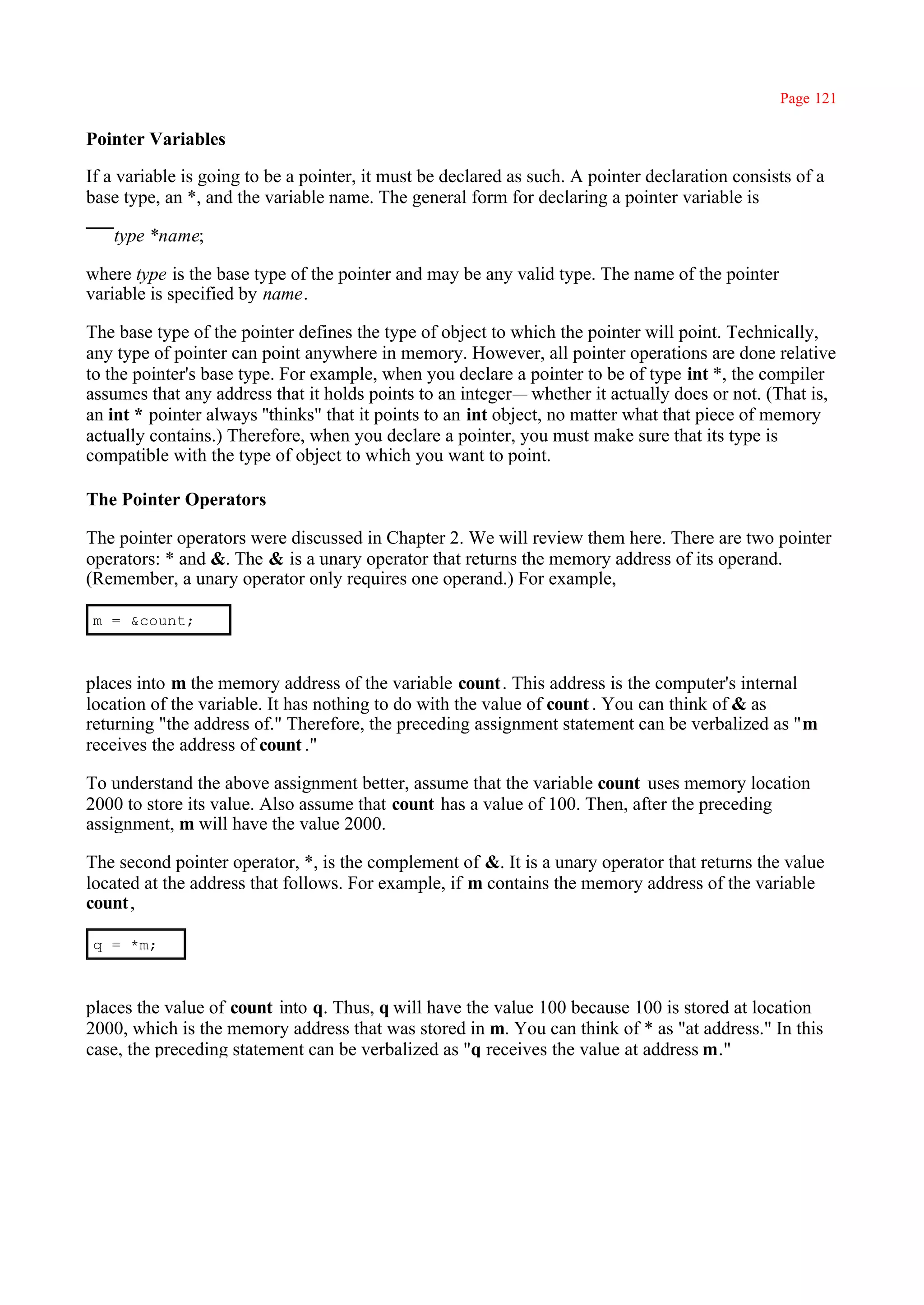 Page 121

Pointer Variables

If a variable is going to be a pointer, it must be declared as such. A pointer declaration consists of a
base type, an *, and the variable name. The general form for declaring a pointer variable is

   type *name;

where type is the base type of the pointer and may be any valid type. The name of the pointer
variable is specified by name.

The base type of the pointer defines the type of object to which the pointer will point. Technically,
any type of pointer can point anywhere in memory. However, all pointer operations are done relative
to the pointer's base type. For example, when you declare a pointer to be of type int *, the compiler
assumes that any address that it holds points to an integer— whether it actually does or not. (That is,
an int * pointer always ''thinks" that it points to an int object, no matter what that piece of memory
actually contains.) Therefore, when you declare a pointer, you must make sure that its type is
compatible with the type of object to which you want to point.

The Pointer Operators

The pointer operators were discussed in Chapter 2. We will review them here. There are two pointer
operators: * and &. The & is a unary operator that returns the memory address of its operand.
(Remember, a unary operator only requires one operand.) For example,

m = &count;



places into m the memory address of the variable count. This address is the computer's internal
location of the variable. It has nothing to do with the value of count . You can think of & as
returning "the address of." Therefore, the preceding assignment statement can be verbalized as "m
receives the address of count ."

To understand the above assignment better, assume that the variable count uses memory location
2000 to store its value. Also assume that count has a value of 100. Then, after the preceding
assignment, m will have the value 2000.

The second pointer operator, *, is the complement of &. It is a unary operator that returns the value
located at the address that follows. For example, if m contains the memory address of the variable
count,

q = *m;



places the value of count into q. Thus, q will have the value 100 because 100 is stored at location
2000, which is the memory address that was stored in m. You can think of * as "at address." In this
case, the preceding statement can be verbalized as "q receives the value at address m."
 