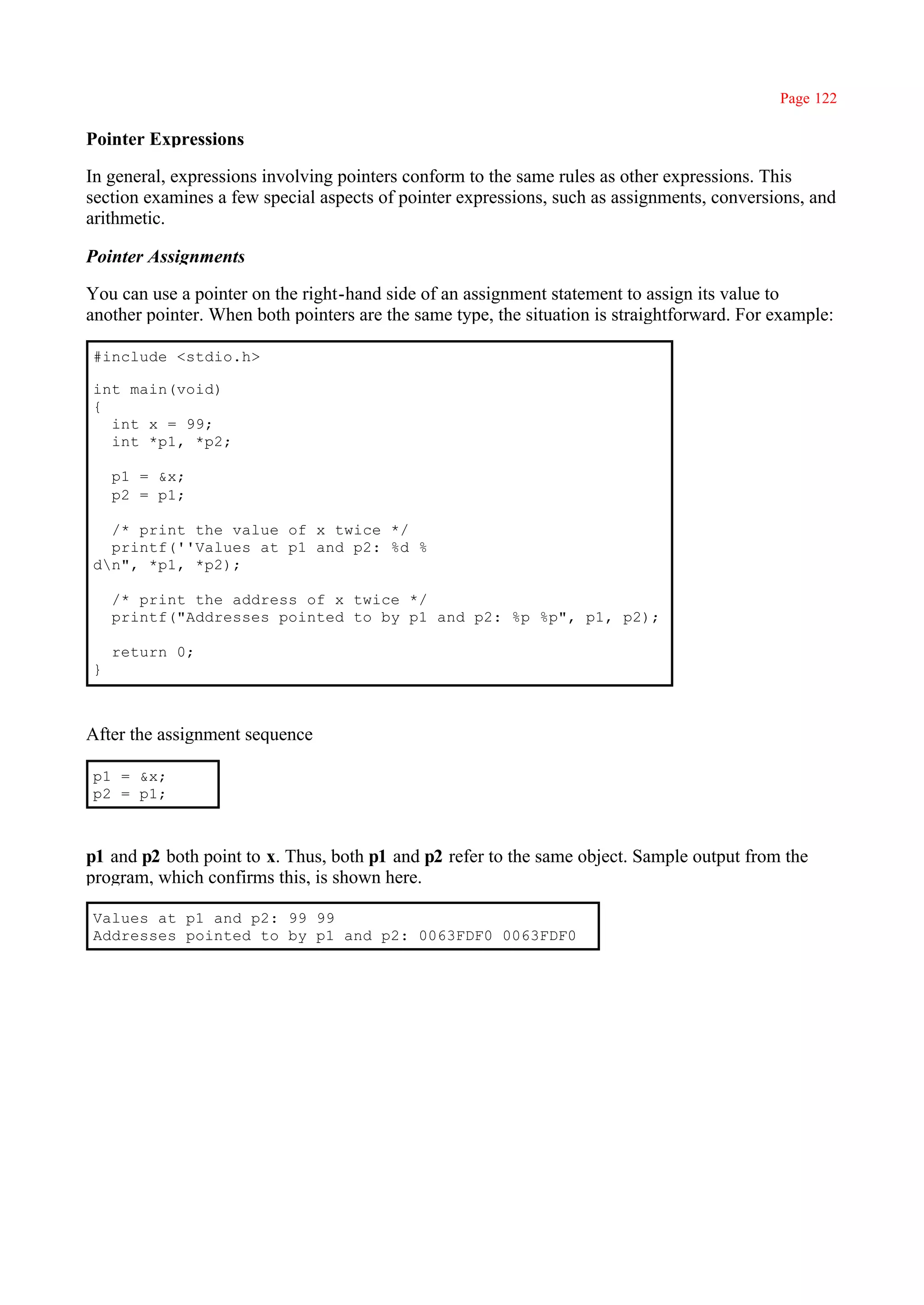 Page 122

Pointer Expressions

In general, expressions involving pointers conform to the same rules as other expressions. This
section examines a few special aspects of pointer expressions, such as assignments, conversions, and
arithmetic.

Pointer Assignments

You can use a pointer on the right-hand side of an assignment statement to assign its value to
another pointer. When both pointers are the same type, the situation is straightforward. For example:

#include <stdio.h>

int main(void)
{
  int x = 99;
  int *p1, *p2;

    p1 = &x;
    p2 = p1;

  /* print the value of x twice */
  printf(''Values at p1 and p2: %d %
dn", *p1, *p2);

    /* print the address of x twice */
    printf("Addresses pointed to by p1 and p2: %p %p", p1, p2);

    return 0;
}



After the assignment sequence

p1 = &x;
p2 = p1;



p1 and p2 both point to x. Thus, both p1 and p2 refer to the same object. Sample output from the
program, which confirms this, is shown here.

Values at p1 and p2: 99 99
Addresses pointed to by p1 and p2: 0063FDF0 0063FDF0
 