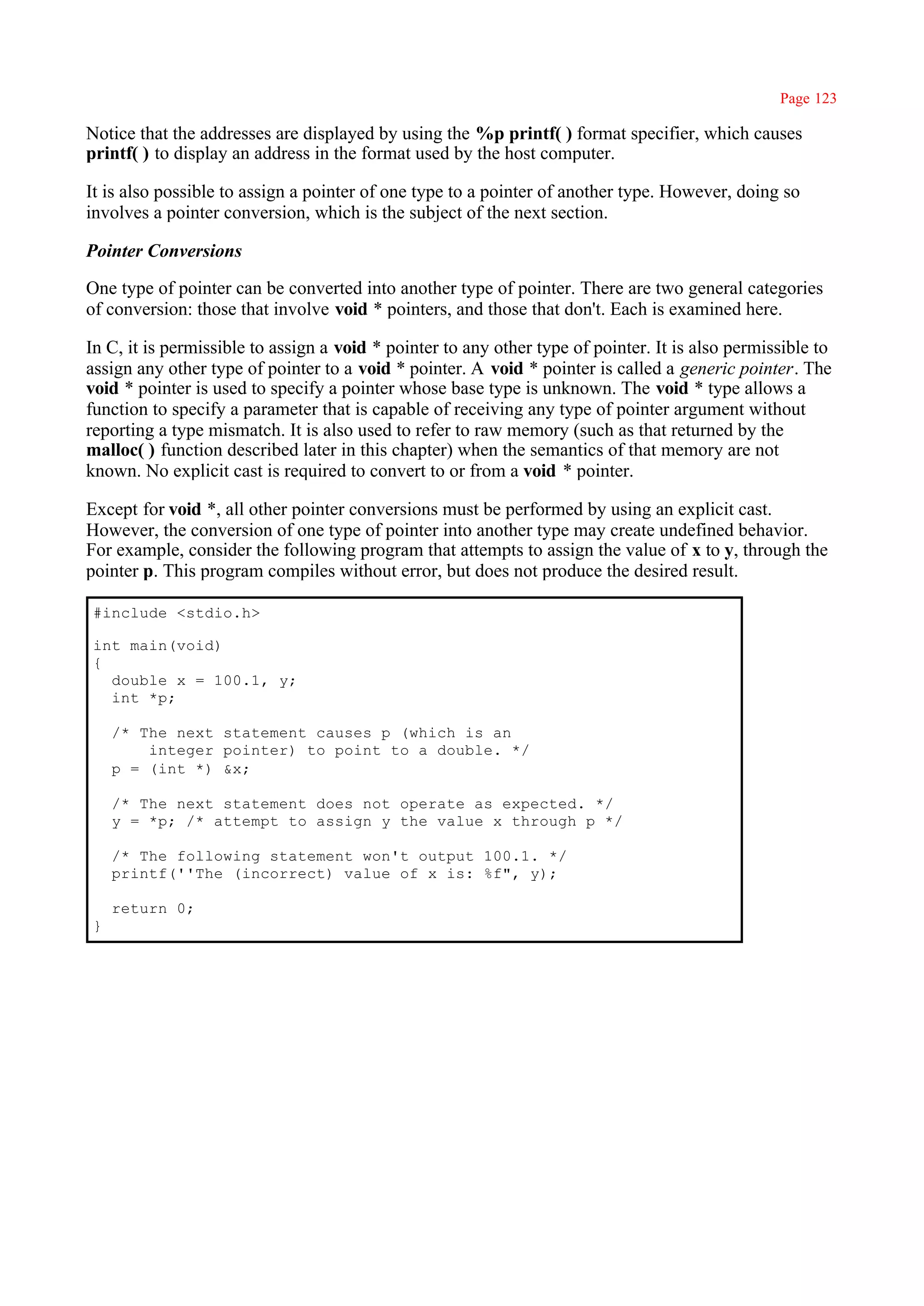 Page 123

Notice that the addresses are displayed by using the %p printf( ) format specifier, which causes
printf( ) to display an address in the format used by the host computer.

It is also possible to assign a pointer of one type to a pointer of another type. However, doing so
involves a pointer conversion, which is the subject of the next section.

Pointer Conversions

One type of pointer can be converted into another type of pointer. There are two general categories
of conversion: those that involve void * pointers, and those that don't. Each is examined here.

In C, it is permissible to assign a void * pointer to any other type of pointer. It is also permissible to
assign any other type of pointer to a void * pointer. A void * pointer is called a generic pointer. The
void * pointer is used to specify a pointer whose base type is unknown. The void * type allows a
function to specify a parameter that is capable of receiving any type of pointer argument without
reporting a type mismatch. It is also used to refer to raw memory (such as that returned by the
malloc( ) function described later in this chapter) when the semantics of that memory are not
known. No explicit cast is required to convert to or from a void * pointer.

Except for void *, all other pointer conversions must be performed by using an explicit cast.
However, the conversion of one type of pointer into another type may create undefined behavior.
For example, consider the following program that attempts to assign the value of x to y, through the
pointer p. This program compiles without error, but does not produce the desired result.

#include <stdio.h>

int main(void)
{
  double x = 100.1, y;
  int *p;

    /* The next statement causes p (which is an
        integer pointer) to point to a double. */
    p = (int *) &x;

    /* The next statement does not operate as expected. */
    y = *p; /* attempt to assign y the value x through p */

    /* The following statement won't output 100.1. */
    printf(''The (incorrect) value of x is: %f", y);

    return 0;
}
 