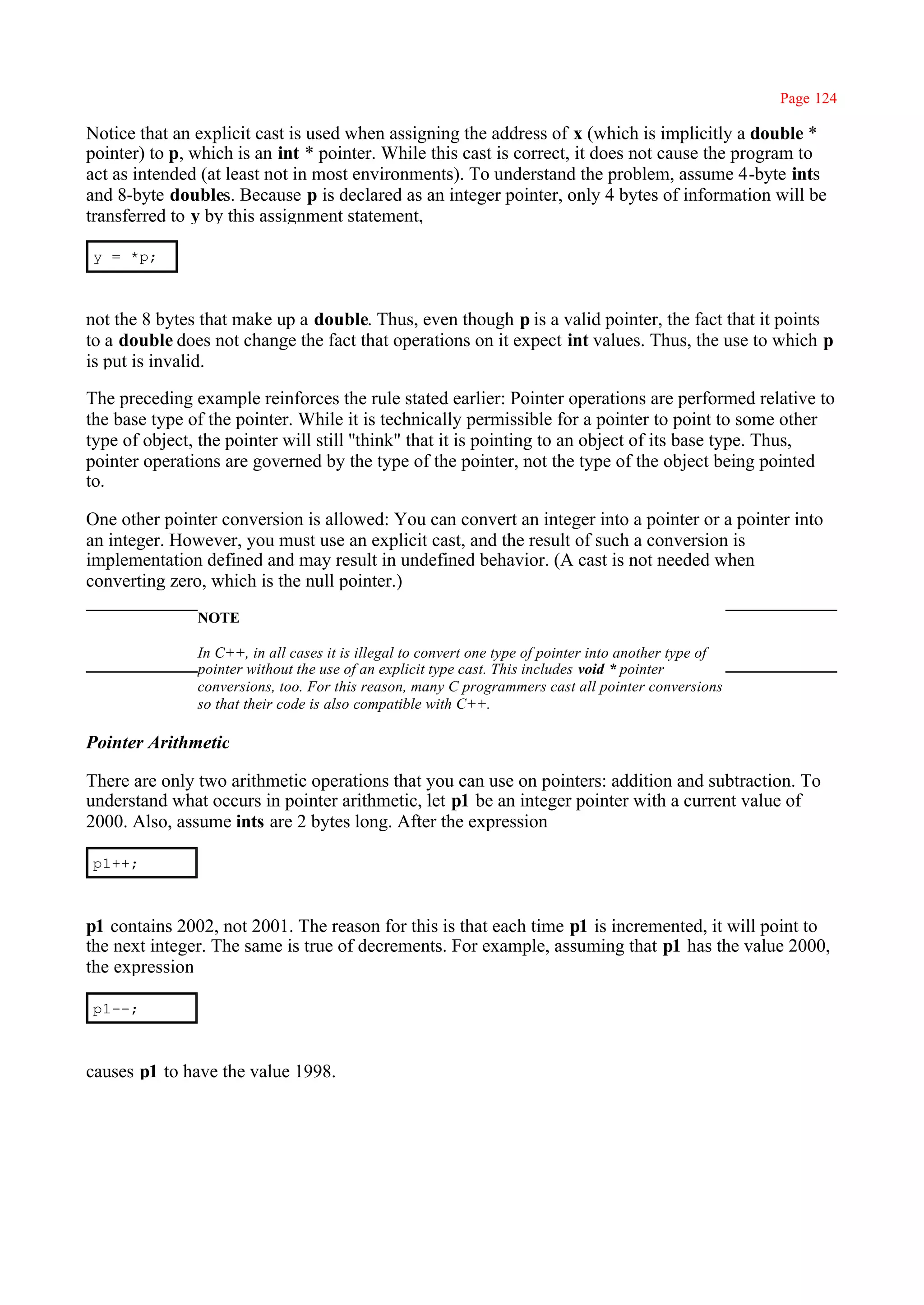 Page 124

Notice that an explicit cast is used when assigning the address of x (which is implicitly a double *
pointer) to p, which is an int * pointer. While this cast is correct, it does not cause the program to
act as intended (at least not in most environments). To understand the problem, assume 4-byte ints
and 8-byte doubles. Because p is declared as an integer pointer, only 4 bytes of information will be
transferred to y by this assignment statement,

y = *p;



not the 8 bytes that make up a double. Thus, even though p is a valid pointer, the fact that it points
to a double does not change the fact that operations on it expect int values. Thus, the use to which p
is put is invalid.

The preceding example reinforces the rule stated earlier: Pointer operations are performed relative to
the base type of the pointer. While it is technically permissible for a pointer to point to some other
type of object, the pointer will still ''think" that it is pointing to an object of its base type. Thus,
pointer operations are governed by the type of the pointer, not the type of the object being pointed
to.

One other pointer conversion is allowed: You can convert an integer into a pointer or a pointer into
an integer. However, you must use an explicit cast, and the result of such a conversion is
implementation defined and may result in undefined behavior. (A cast is not needed when
converting zero, which is the null pointer.)
               NOTE

               In C++, in all cases it is illegal to convert one type of pointer into another type of
               pointer without the use of an explicit type cast. This includes void * pointer
               conversions, too. For this reason, many C programmers cast all pointer conversions
               so that their code is also compatible with C++.

Pointer Arithmetic

There are only two arithmetic operations that you can use on pointers: addition and subtraction. To
understand what occurs in pointer arithmetic, let p1 be an integer pointer with a current value of
2000. Also, assume ints are 2 bytes long. After the expression

p1++;



p1 contains 2002, not 2001. The reason for this is that each time p1 is incremented, it will point to
the next integer. The same is true of decrements. For example, assuming that p1 has the value 2000,
the expression

p1--;



causes p1 to have the value 1998.
 