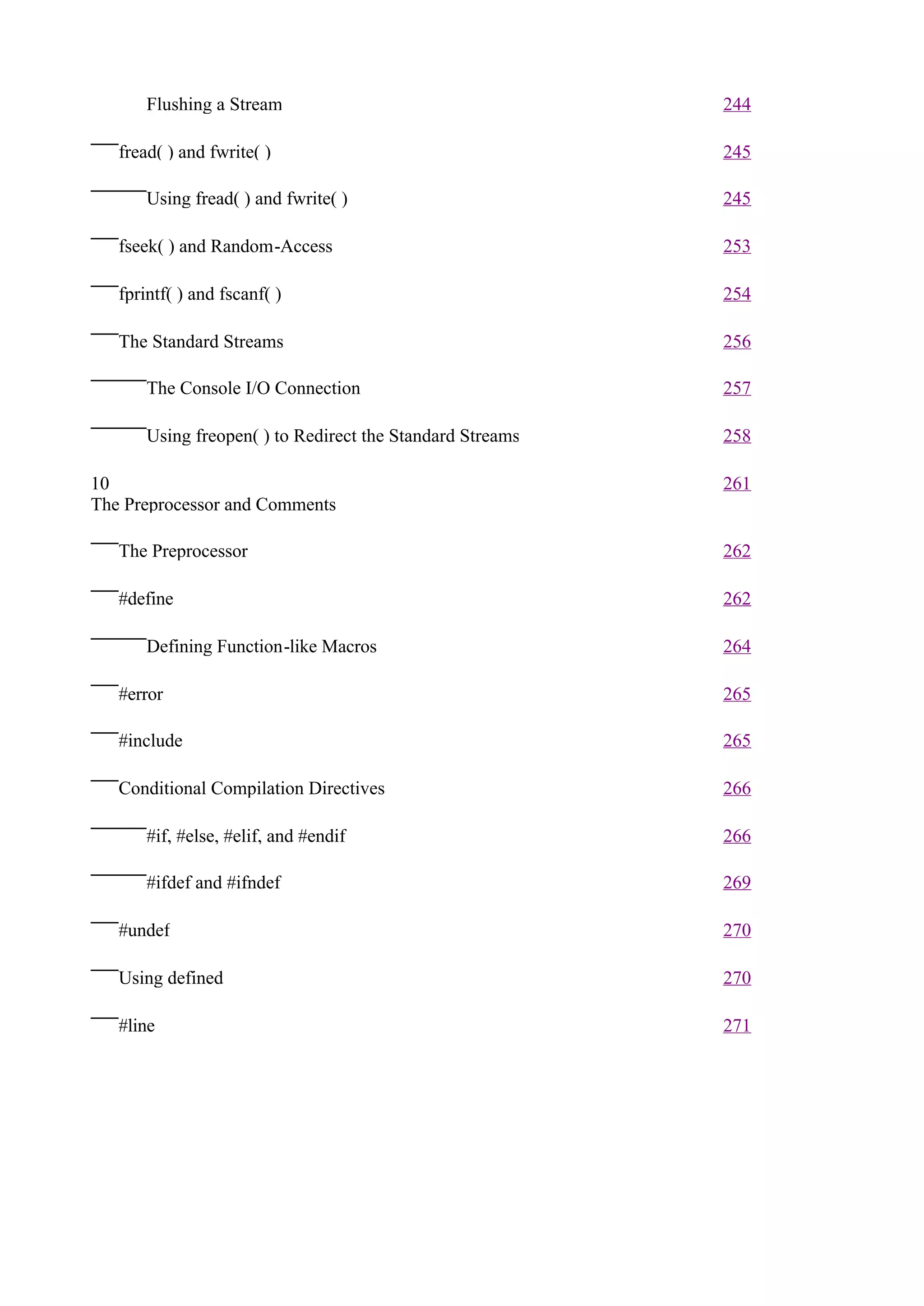 Flushing a Stream                                   244

   fread( ) and fwrite( )                                  245

       Using fread( ) and fwrite( )                        245

   fseek( ) and Random-Access                              253

   fprintf( ) and fscanf( )                                254

   The Standard Streams                                    256

       The Console I/O Connection                          257

       Using freopen( ) to Redirect the Standard Streams   258

10                                                         261
The Preprocessor and Comments

   The Preprocessor                                        262

   #define                                                 262

       Defining Function-like Macros                       264

   #error                                                  265

   #include                                                265

   Conditional Compilation Directives                      266

       #if, #else, #elif, and #endif                       266

       #ifdef and #ifndef                                  269

   #undef                                                  270

   Using defined                                           270

   #line                                                   271
 