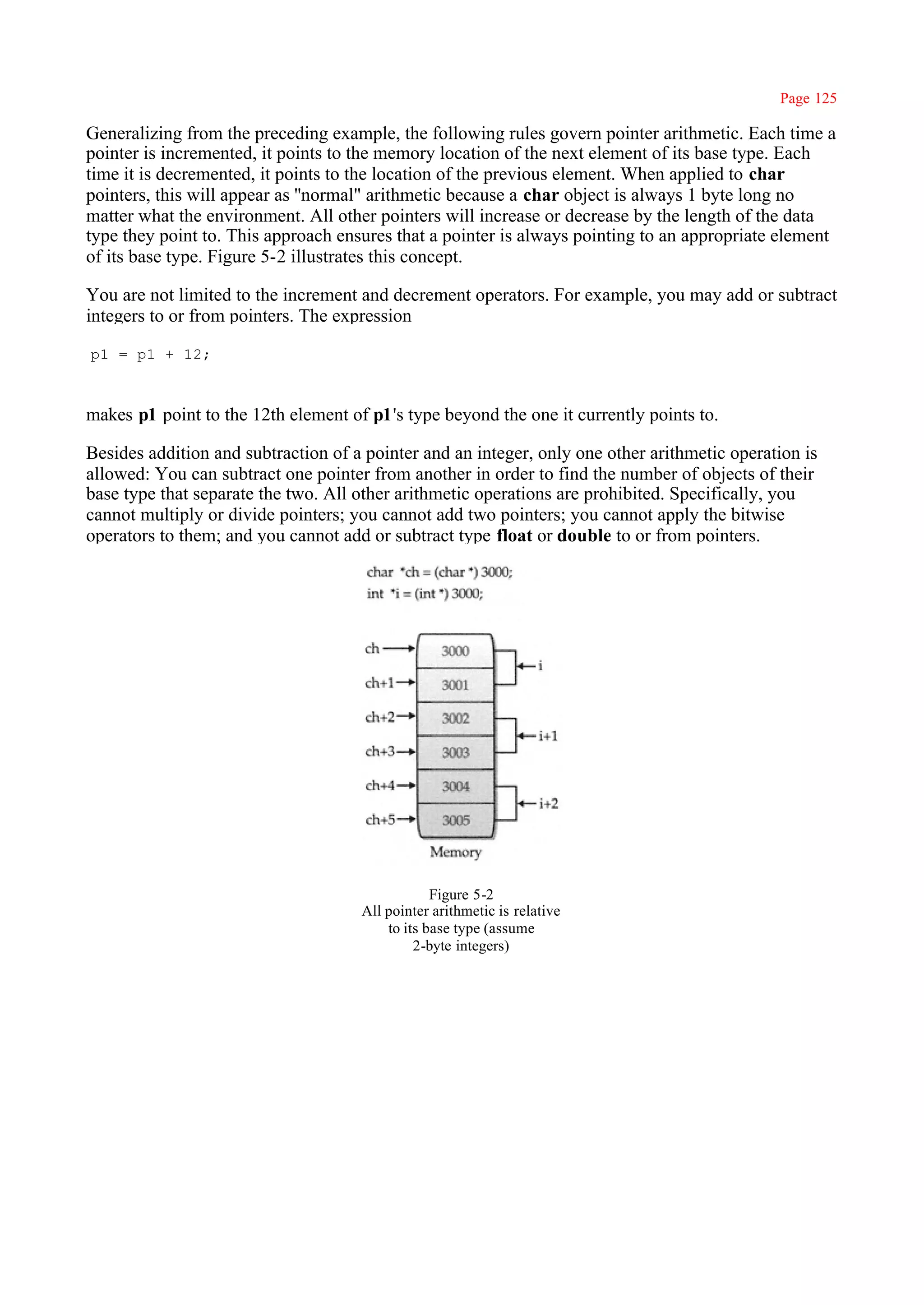 Page 125

Generalizing from the preceding example, the following rules govern pointer arithmetic. Each time a
pointer is incremented, it points to the memory location of the next element of its base type. Each
time it is decremented, it points to the location of the previous element. When applied to char
pointers, this will appear as ''normal" arithmetic because a char object is always 1 byte long no
matter what the environment. All other pointers will increase or decrease by the length of the data
type they point to. This approach ensures that a pointer is always pointing to an appropriate element
of its base type. Figure 5-2 illustrates this concept.

You are not limited to the increment and decrement operators. For example, you may add or subtract
integers to or from pointers. The expression

p1 = p1 + 12;



makes p1 point to the 12th element of p1's type beyond the one it currently points to.

Besides addition and subtraction of a pointer and an integer, only one other arithmetic operation is
allowed: You can subtract one pointer from another in order to find the number of objects of their
base type that separate the two. All other arithmetic operations are prohibited. Specifically, you
cannot multiply or divide pointers; you cannot add two pointers; you cannot apply the bitwise
operators to them; and you cannot add or subtract type float or double to or from pointers.




                                                 Figure 5-2
                                     All pointer arithmetic is relative
                                         to its base type (assume
                                              2-byte integers)
 