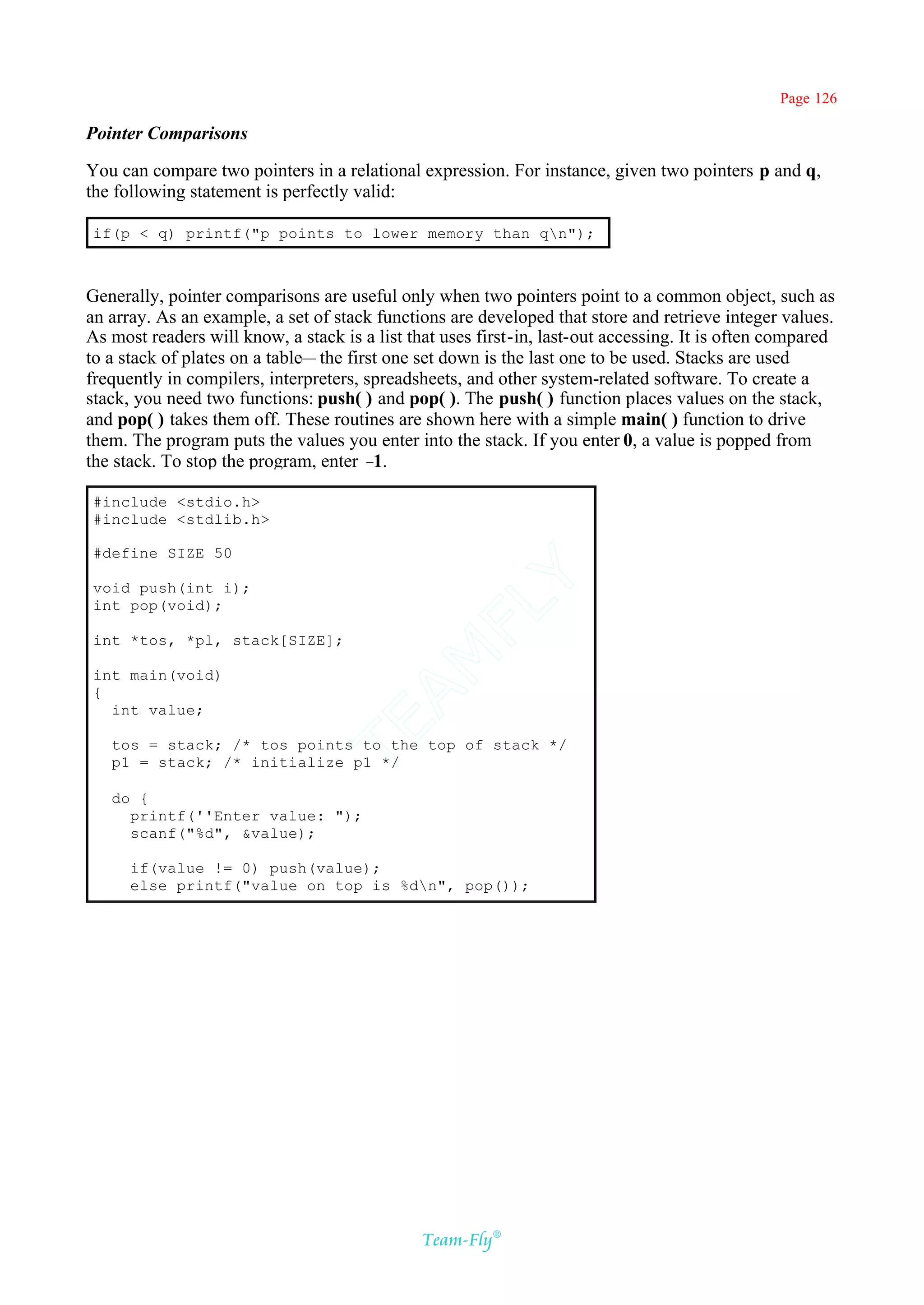 Page 126

Pointer Comparisons

You can compare two pointers in a relational expression. For instance, given two pointers p and q,
the following statement is perfectly valid:

if(p < q) printf("p points to lower memory than qn");



Generally, pointer comparisons are useful only when two pointers point to a common object, such as
an array. As an example, a set of stack functions are developed that store and retrieve integer values.
As most readers will know, a stack is a list that uses first-in, last-out accessing. It is often compared
to a stack of plates on a table— the first one set down is the last one to be used. Stacks are used
frequently in compilers, interpreters, spreadsheets, and other system-related software. To create a
stack, you need two functions: push( ) and pop( ). The push( ) function places values on the stack,
and pop( ) takes them off. These routines are shown here with a simple main( ) function to drive
them. The program puts the values you enter into the stack. If you enter 0, a value is popped from
the stack. To stop the program, enter –  1.

#include <stdio.h>
#include <stdlib.h>

#define SIZE 50                             Y
void push(int i);
int pop(void);
                                          FL

int *tos, *pl, stack[SIZE];
                                        AM


int main(void)
{
  int value;
                                TE




   tos = stack; /* tos points to the top of stack */
   p1 = stack; /* initialize p1 */

   do {
     printf(''Enter value: ");
     scanf("%d", &value);

      if(value != 0) push(value);
      else printf("value on top is %dn", pop());




                                               Team-Fly®
 