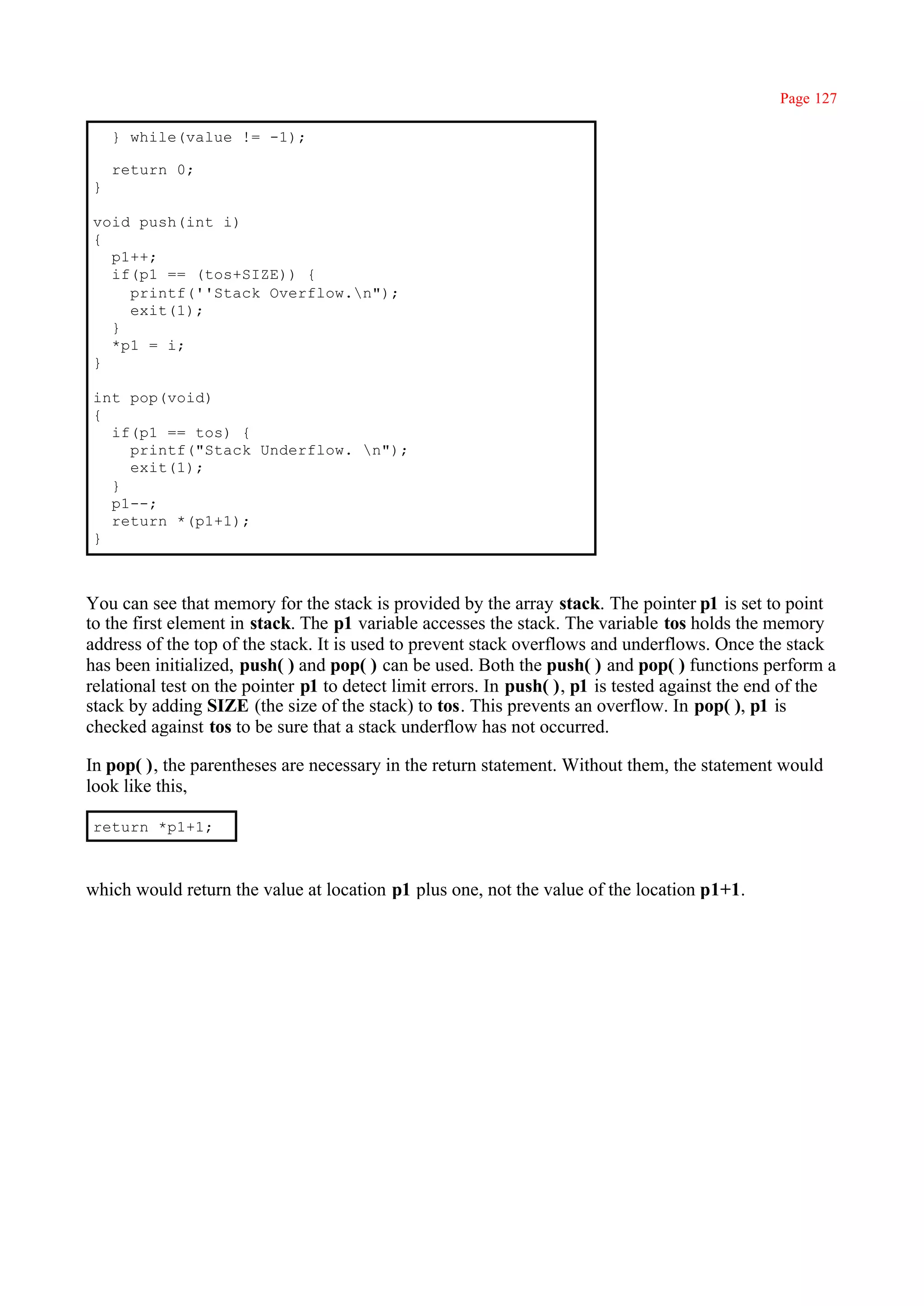 Page 127

    } while(value != -1);

    return 0;
}

void push(int i)
{
  p1++;
  if(p1 == (tos+SIZE)) {
    printf(''Stack Overflow.n");
    exit(1);
  }
  *p1 = i;
}

int pop(void)
{
  if(p1 == tos) {
    printf("Stack Underflow. n");
    exit(1);
  }
  p1--;
  return *(p1+1);
}



You can see that memory for the stack is provided by the array stack. The pointer p1 is set to point
to the first element in stack. The p1 variable accesses the stack. The variable tos holds the memory
address of the top of the stack. It is used to prevent stack overflows and underflows. Once the stack
has been initialized, push( ) and pop( ) can be used. Both the push( ) and pop( ) functions perform a
relational test on the pointer p1 to detect limit errors. In push( ), p1 is tested against the end of the
stack by adding SIZE (the size of the stack) to tos. This prevents an overflow. In pop( ), p1 is
checked against tos to be sure that a stack underflow has not occurred.

In pop( ), the parentheses are necessary in the return statement. Without them, the statement would
look like this,

return *p1+1;



which would return the value at location p1 plus one, not the value of the location p1+1.
 