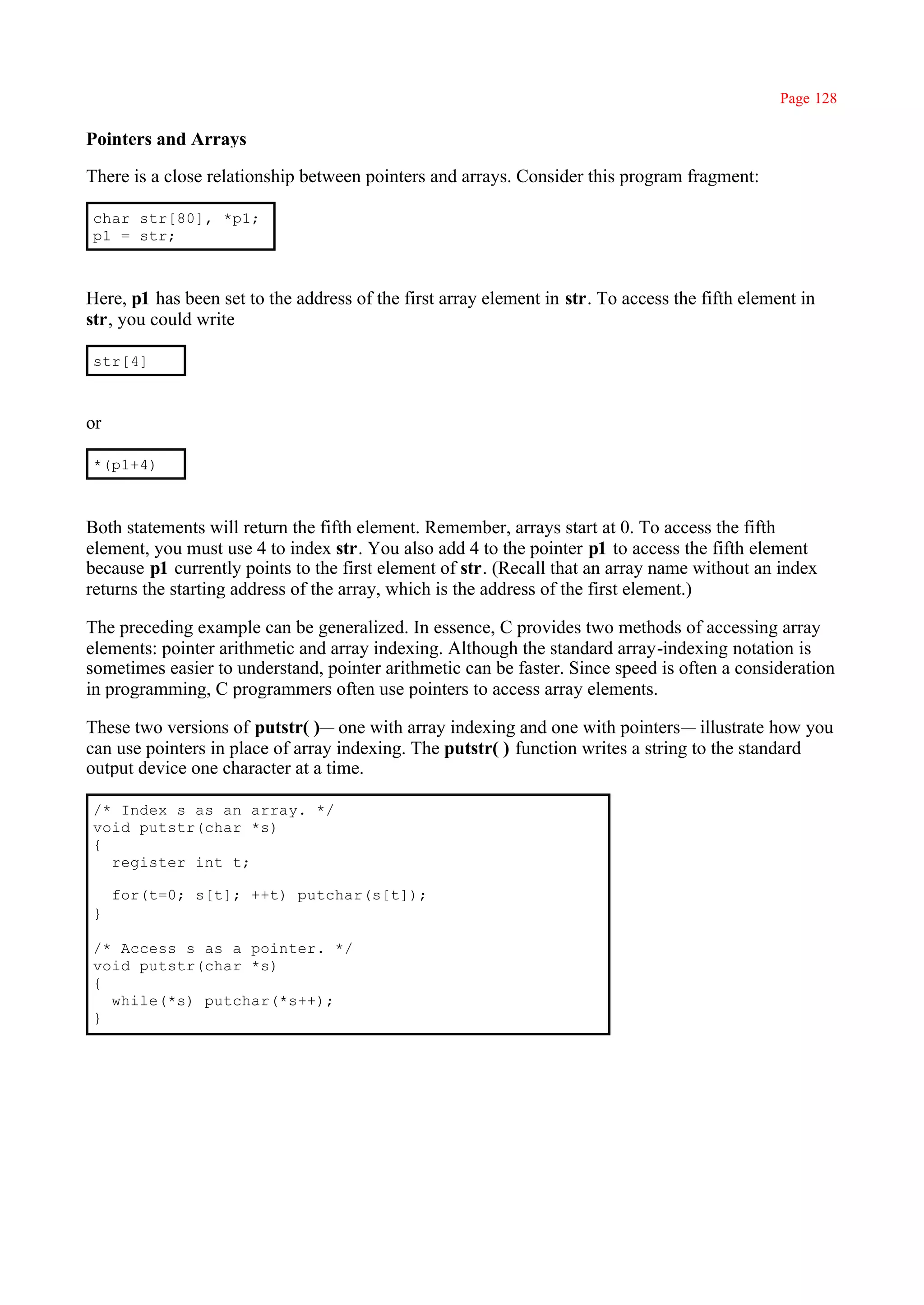 Page 128

Pointers and Arrays

There is a close relationship between pointers and arrays. Consider this program fragment:

char str[80], *p1;
p1 = str;



Here, p1 has been set to the address of the first array element in str. To access the fifth element in
str, you could write

str[4]



or

*(p1+4)



Both statements will return the fifth element. Remember, arrays start at 0. To access the fifth
element, you must use 4 to index str. You also add 4 to the pointer p1 to access the fifth element
because p1 currently points to the first element of str. (Recall that an array name without an index
returns the starting address of the array, which is the address of the first element.)

The preceding example can be generalized. In essence, C provides two methods of accessing array
elements: pointer arithmetic and array indexing. Although the standard array-indexing notation is
sometimes easier to understand, pointer arithmetic can be faster. Since speed is often a consideration
in programming, C programmers often use pointers to access array elements.

These two versions of putstr( )— one with array indexing and one with pointers— illustrate how you
can use pointers in place of array indexing. The putstr( ) function writes a string to the standard
output device one character at a time.

/* Index s as an array. */
void putstr(char *s)
{
  register int t;

     for(t=0; s[t]; ++t) putchar(s[t]);
}

/* Access s as a pointer. */
void putstr(char *s)
{
  while(*s) putchar(*s++);
}
 