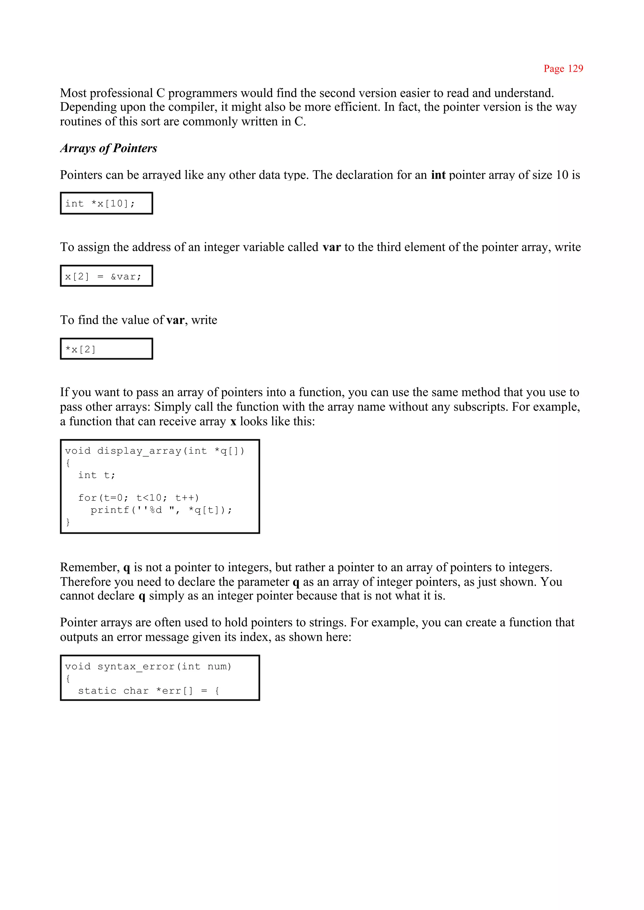 Page 129

Most professional C programmers would find the second version easier to read and understand.
Depending upon the compiler, it might also be more efficient. In fact, the pointer version is the way
routines of this sort are commonly written in C.

Arrays of Pointers

Pointers can be arrayed like any other data type. The declaration for an int pointer array of size 10 is

int *x[10];



To assign the address of an integer variable called var to the third element of the pointer array, write

x[2] = &var;



To find the value of var, write

*x[2]



If you want to pass an array of pointers into a function, you can use the same method that you use to
pass other arrays: Simply call the function with the array name without any subscripts. For example,
a function that can receive array x looks like this:

void display_array(int *q[])
{
  int t;

    for(t=0; t<10; t++)
      printf(''%d ", *q[t]);
}



Remember, q is not a pointer to integers, but rather a pointer to an array of pointers to integers.
Therefore you need to declare the parameter q as an array of integer pointers, as just shown. You
cannot declare q simply as an integer pointer because that is not what it is.

Pointer arrays are often used to hold pointers to strings. For example, you can create a function that
outputs an error message given its index, as shown here:

void syntax_error(int num)
{
  static char *err[] = {
 