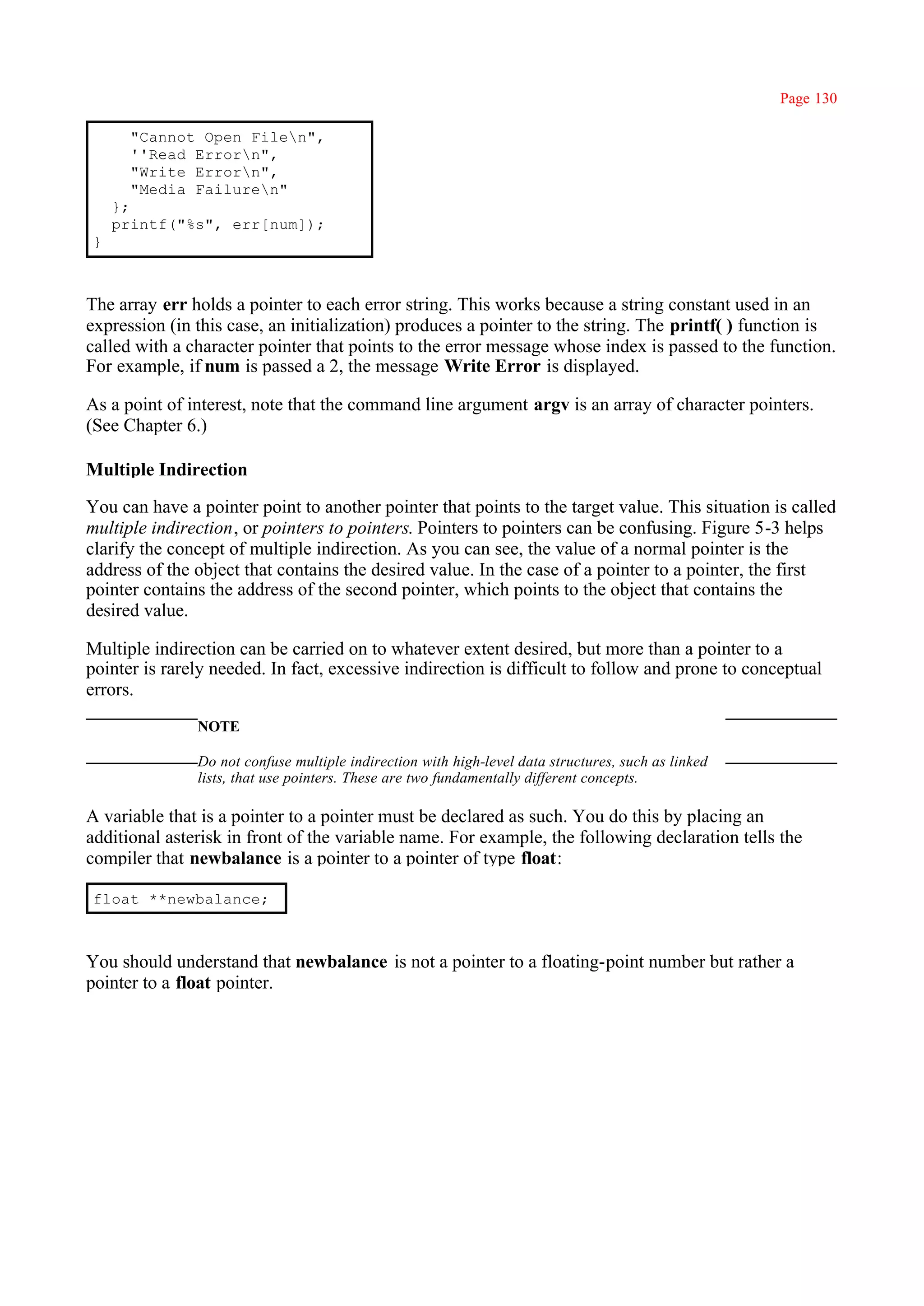 Page 130

      "Cannot Open Filen",
      ''Read Errorn",
      "Write Errorn",
      "Media Failuren"
    };
    printf("%s", err[num]);
}



The array err holds a pointer to each error string. This works because a string constant used in an
expression (in this case, an initialization) produces a pointer to the string. The printf( ) function is
called with a character pointer that points to the error message whose index is passed to the function.
For example, if num is passed a 2, the message Write Error is displayed.

As a point of interest, note that the command line argument argv is an array of character pointers.
(See Chapter 6.)

Multiple Indirection

You can have a pointer point to another pointer that points to the target value. This situation is called
multiple indirection, or pointers to pointers. Pointers to pointers can be confusing. Figure 5-3 helps
clarify the concept of multiple indirection. As you can see, the value of a normal pointer is the
address of the object that contains the desired value. In the case of a pointer to a pointer, the first
pointer contains the address of the second pointer, which points to the object that contains the
desired value.

Multiple indirection can be carried on to whatever extent desired, but more than a pointer to a
pointer is rarely needed. In fact, excessive indirection is difficult to follow and prone to conceptual
errors.
               NOTE

               Do not confuse multiple indirection with high-level data structures, such as linked
               lists, that use pointers. These are two fundamentally different concepts.

A variable that is a pointer to a pointer must be declared as such. You do this by placing an
additional asterisk in front of the variable name. For example, the following declaration tells the
compiler that newbalance is a pointer to a pointer of type float:

float **newbalance;



You should understand that newbalance is not a pointer to a floating-point number but rather a
pointer to a float pointer.
 