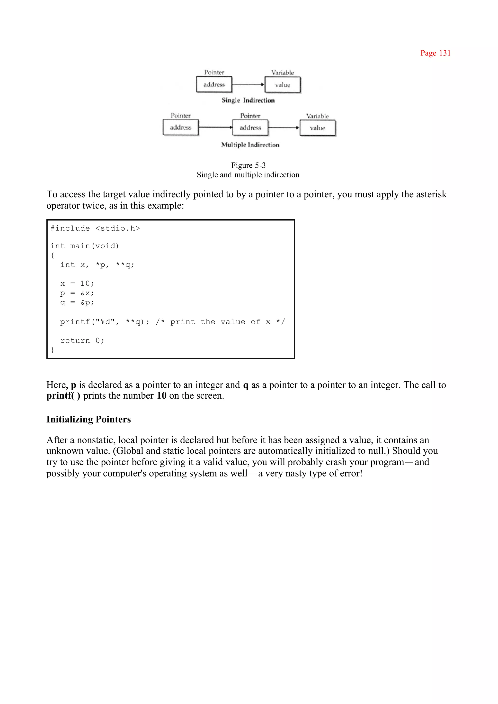 Page 131




                                                 Figure 5-3
                                       Single and multiple indirection

To access the target value indirectly pointed to by a pointer to a pointer, you must apply the asterisk
operator twice, as in this example:

#include <stdio.h>

int main(void)
{
  int x, *p, **q;

    x = 10;
    p = &x;
    q = &p;

    printf("%d", **q); /* print the value of x */

    return 0;
}



Here, p is declared as a pointer to an integer and q as a pointer to a pointer to an integer. The call to
printf( ) prints the number 10 on the screen.

Initializing Pointers

After a nonstatic, local pointer is declared but before it has been assigned a value, it contains an
unknown value. (Global and static local pointers are automatically initialized to null.) Should you
try to use the pointer before giving it a valid value, you will probably crash your program— and
possibly your computer's operating system as well— a very nasty type of error!
 