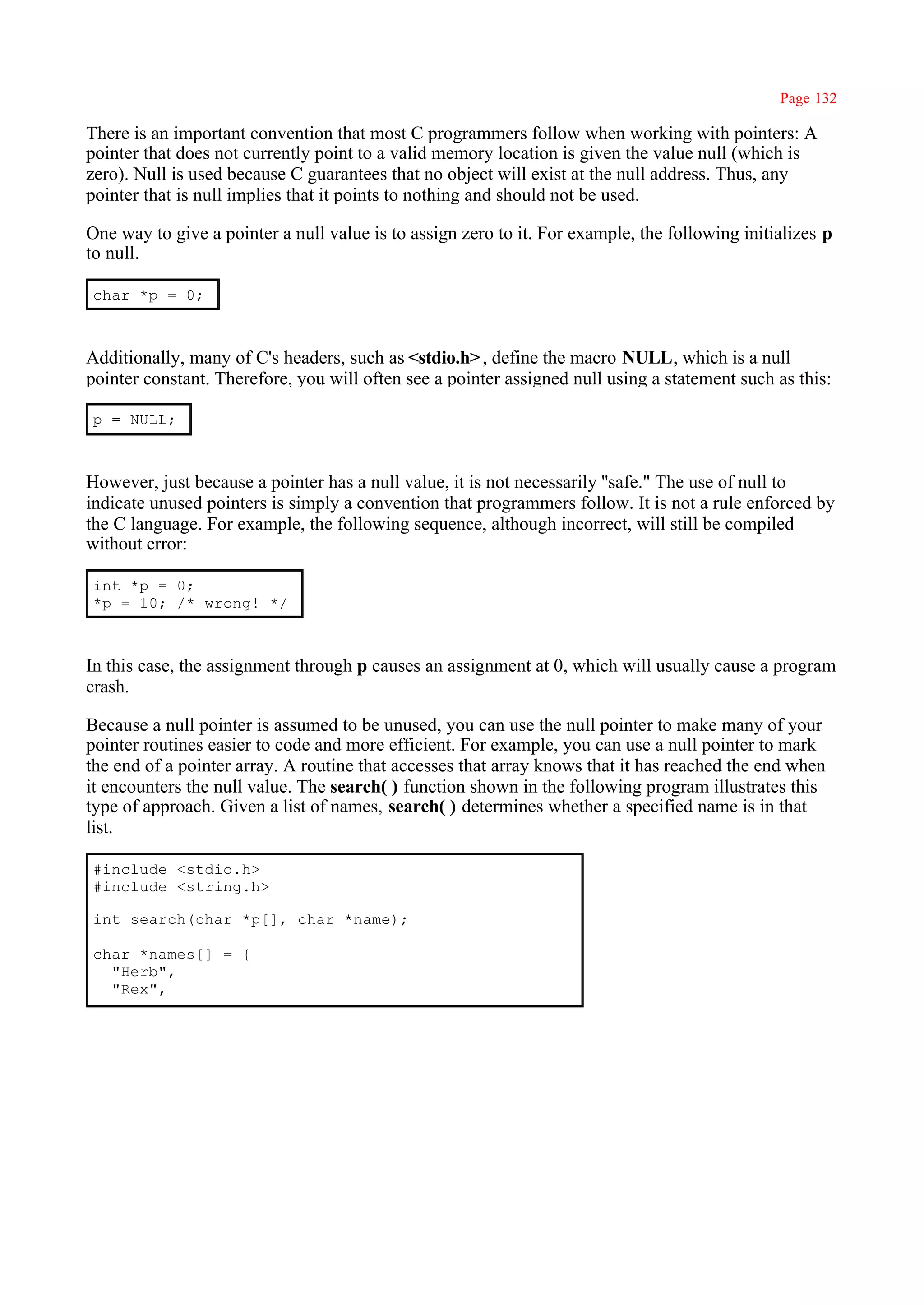 Page 132

There is an important convention that most C programmers follow when working with pointers: A
pointer that does not currently point to a valid memory location is given the value null (which is
zero). Null is used because C guarantees that no object will exist at the null address. Thus, any
pointer that is null implies that it points to nothing and should not be used.

One way to give a pointer a null value is to assign zero to it. For example, the following initializes p
to null.

char *p = 0;



Additionally, many of C's headers, such as <stdio.h> , define the macro NULL, which is a null
pointer constant. Therefore, you will often see a pointer assigned null using a statement such as this:

p = NULL;



However, just because a pointer has a null value, it is not necessarily ''safe." The use of null to
indicate unused pointers is simply a convention that programmers follow. It is not a rule enforced by
the C language. For example, the following sequence, although incorrect, will still be compiled
without error:

int *p = 0;
*p = 10; /* wrong! */



In this case, the assignment through p causes an assignment at 0, which will usually cause a program
crash.

Because a null pointer is assumed to be unused, you can use the null pointer to make many of your
pointer routines easier to code and more efficient. For example, you can use a null pointer to mark
the end of a pointer array. A routine that accesses that array knows that it has reached the end when
it encounters the null value. The search( ) function shown in the following program illustrates this
type of approach. Given a list of names, search( ) determines whether a specified name is in that
list.

#include <stdio.h>
#include <string.h>

int search(char *p[], char *name);

char *names[] = {
  "Herb",
  "Rex",
 