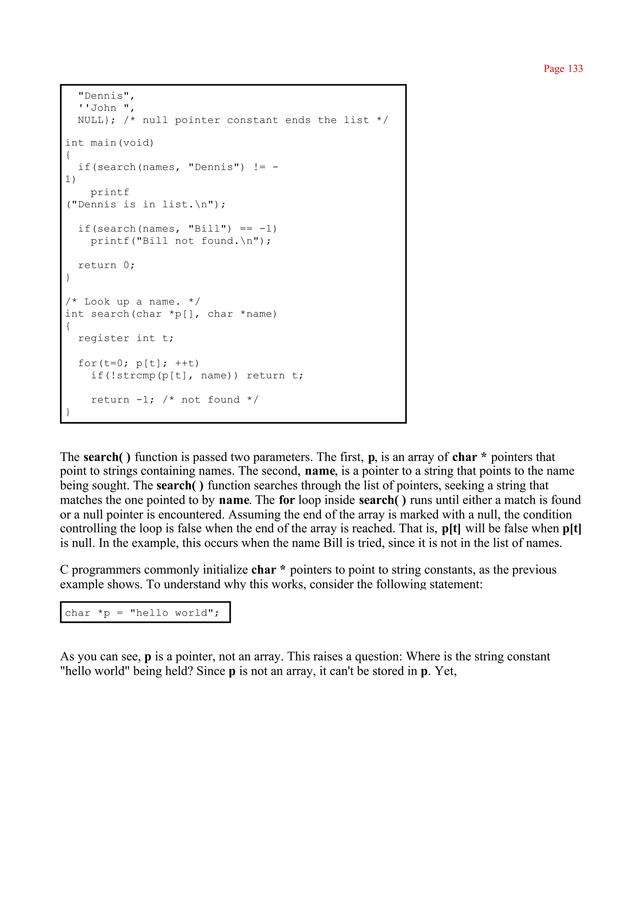 Page 133

    "Dennis",
    ''John ",
    NULL}; /* null pointer constant ends the list */

int main(void)
{
   if(search(names, "Dennis") != -
1)
     printf
("Dennis is in list.n");

    if(search(names, "Bill") == -1)
      printf("Bill not found.n");

    return 0;
}

/* Look up a name. */
int search(char *p[], char *name)
{
  register int t;

    for(t=0; p[t]; ++t)
      if(!strcmp(p[t], name)) return t;

      return -1; /* not found */
}



The search( ) function is passed two parameters. The first, p, is an array of char * pointers that
point to strings containing names. The second, name, is a pointer to a string that points to the name
being sought. The search( ) function searches through the list of pointers, seeking a string that
matches the one pointed to by name. The for loop inside search( ) runs until either a match is found
or a null pointer is encountered. Assuming the end of the array is marked with a null, the condition
controlling the loop is false when the end of the array is reached. That is, p[t] will be false when p[t]
is null. In the example, this occurs when the name Bill is tried, since it is not in the list of names.

C programmers commonly initialize char * pointers to point to string constants, as the previous
example shows. To understand why this works, consider the following statement:

char *p = "hello world";



As you can see, p is a pointer, not an array. This raises a question: Where is the string constant
"hello world" being held? Since p is not an array, it can't be stored in p. Yet,
 