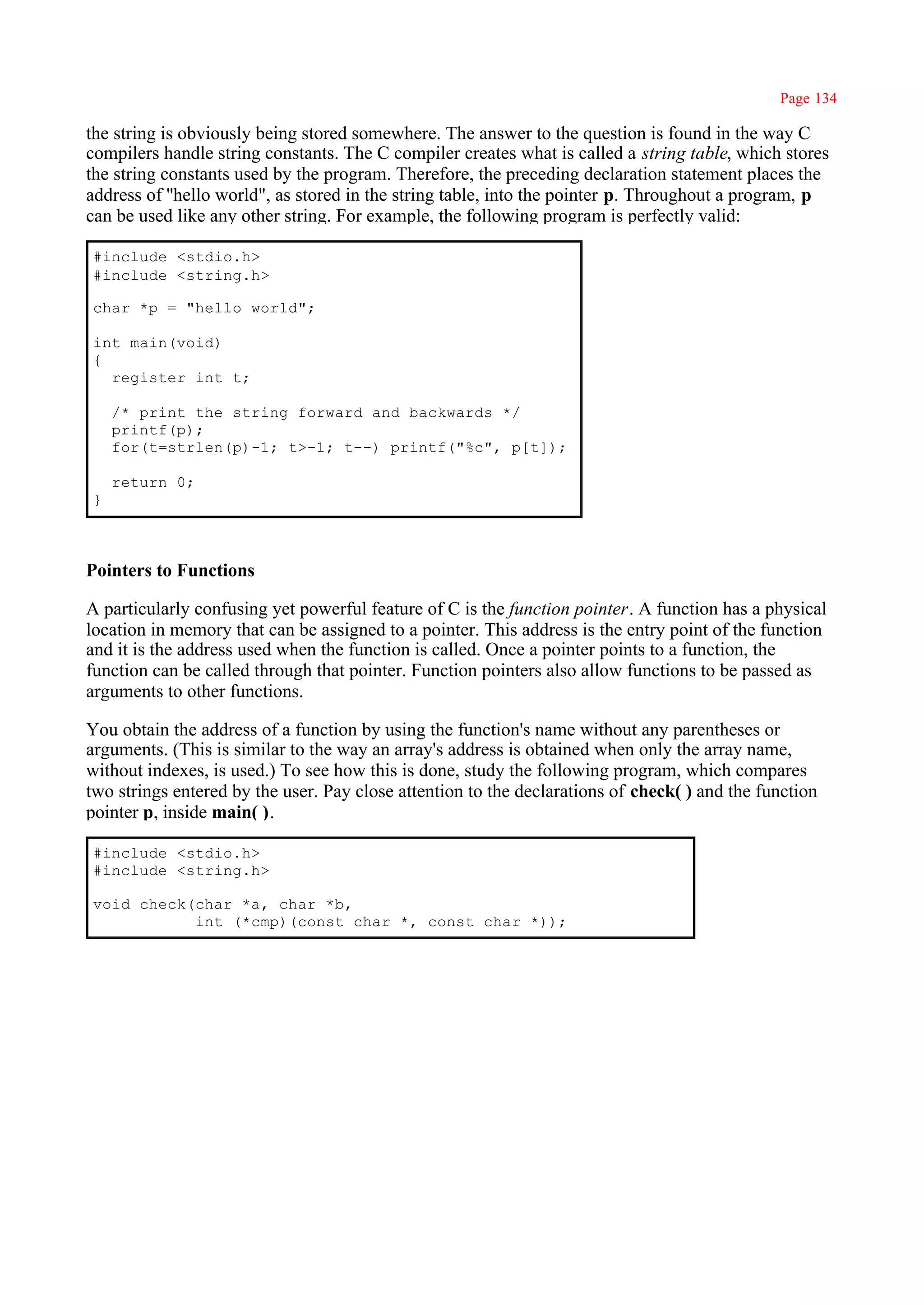 Page 134

the string is obviously being stored somewhere. The answer to the question is found in the way C
compilers handle string constants. The C compiler creates what is called a string table, which stores
the string constants used by the program. Therefore, the preceding declaration statement places the
address of ''hello world", as stored in the string table, into the pointer p. Throughout a program, p
can be used like any other string. For example, the following program is perfectly valid:

#include <stdio.h>
#include <string.h>

char *p = "hello world";

int main(void)
{
  register int t;

    /* print the string forward and backwards */
    printf(p);
    for(t=strlen(p)-1; t>-1; t--) printf("%c", p[t]);

    return 0;
}



Pointers to Functions

A particularly confusing yet powerful feature of C is the function pointer. A function has a physical
location in memory that can be assigned to a pointer. This address is the entry point of the function
and it is the address used when the function is called. Once a pointer points to a function, the
function can be called through that pointer. Function pointers also allow functions to be passed as
arguments to other functions.

You obtain the address of a function by using the function's name without any parentheses or
arguments. (This is similar to the way an array's address is obtained when only the array name,
without indexes, is used.) To see how this is done, study the following program, which compares
two strings entered by the user. Pay close attention to the declarations of check( ) and the function
pointer p, inside main( ).

#include <stdio.h>
#include <string.h>

void check(char *a, char *b,
           int (*cmp)(const char *, const char *));
 