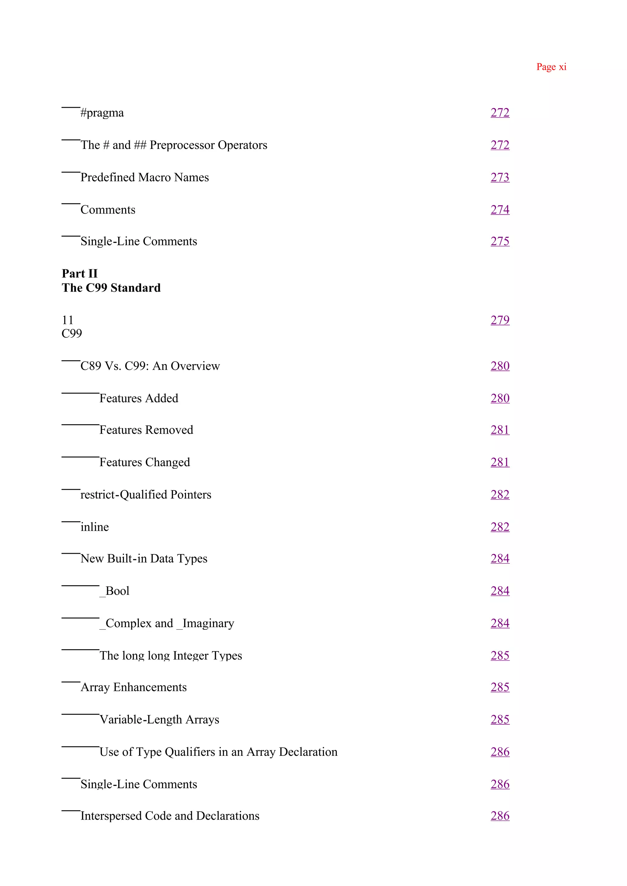 Page xi



   #pragma                                             272

   The # and ## Preprocessor Operators                 272

   Predefined Macro Names                              273

   Comments                                            274

   Single-Line Comments                                275

Part II
The C99 Standard

11                                                     279
C99

   C89 Vs. C99: An Overview                            280

      Features Added                                   280

      Features Removed                                 281

      Features Changed                                 281

   restrict-Qualified Pointers                         282

   inline                                              282

   New Built-in Data Types                             284

      _Bool                                            284

      _Complex and _Imaginary                          284

      The long long Integer Types                      285

   Array Enhancements                                  285

      Variable-Length Arrays                           285

      Use of Type Qualifiers in an Array Declaration   286

   Single-Line Comments                                286

   Interspersed Code and Declarations                  286
 