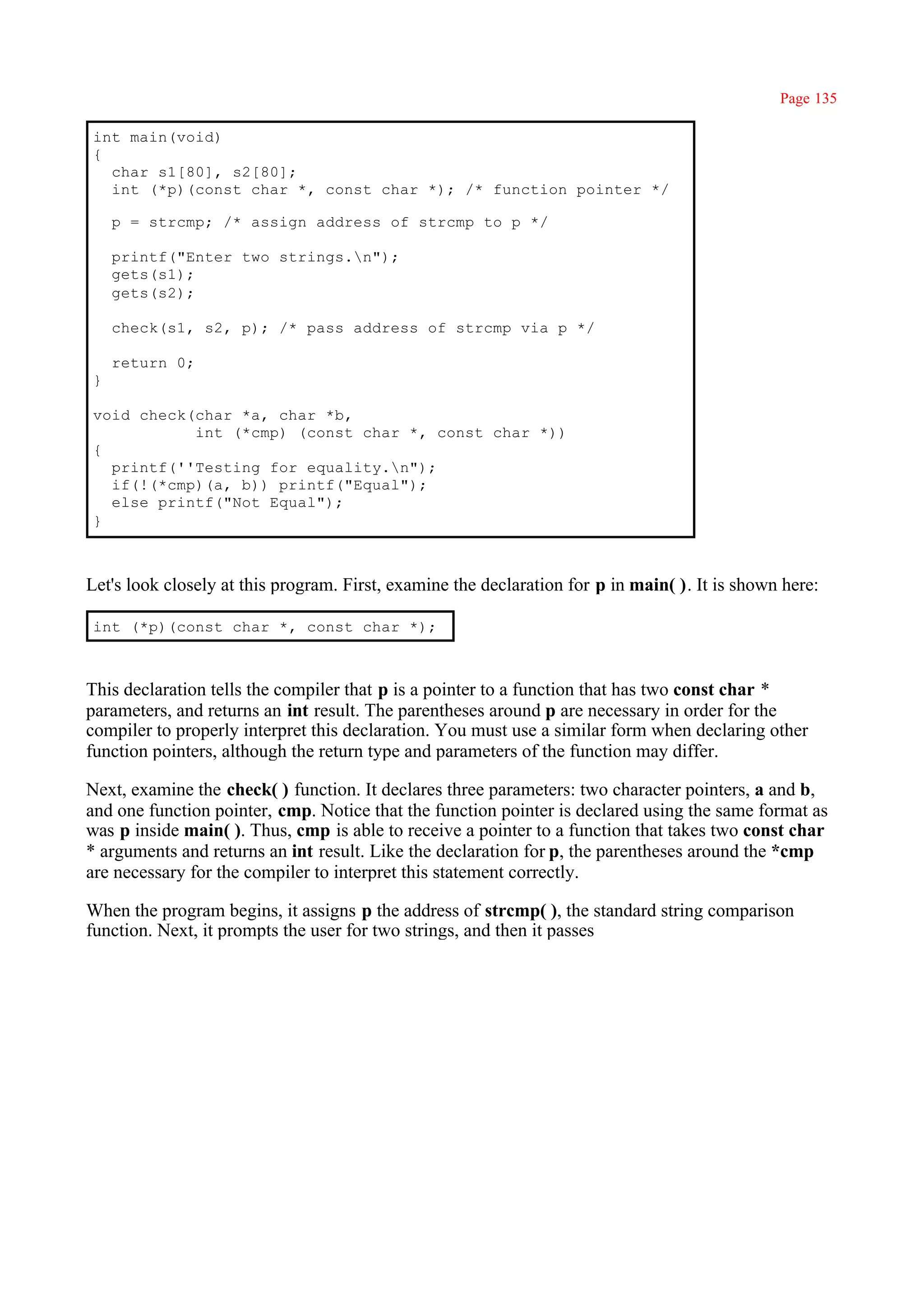 Page 135

int main(void)
{
  char s1[80], s2[80];
  int (*p)(const char *, const char *); /* function pointer */

    p = strcmp; /* assign address of strcmp to p */

    printf("Enter two strings.n");
    gets(s1);
    gets(s2);

    check(s1, s2, p); /* pass address of strcmp via p */

    return 0;
}

void check(char *a, char *b,
           int (*cmp) (const char *, const char *))
{
  printf(''Testing for equality.n");
  if(!(*cmp)(a, b)) printf("Equal");
  else printf("Not Equal");
}



Let's look closely at this program. First, examine the declaration for p in main( ). It is shown here:

int (*p)(const char *, const char *);



This declaration tells the compiler that p is a pointer to a function that has two const char *
parameters, and returns an int result. The parentheses around p are necessary in order for the
compiler to properly interpret this declaration. You must use a similar form when declaring other
function pointers, although the return type and parameters of the function may differ.

Next, examine the check( ) function. It declares three parameters: two character pointers, a and b,
and one function pointer, cmp. Notice that the function pointer is declared using the same format as
was p inside main( ). Thus, cmp is able to receive a pointer to a function that takes two const char
* arguments and returns an int result. Like the declaration for p, the parentheses around the *cmp
are necessary for the compiler to interpret this statement correctly.

When the program begins, it assigns p the address of strcmp( ), the standard string comparison
function. Next, it prompts the user for two strings, and then it passes
 