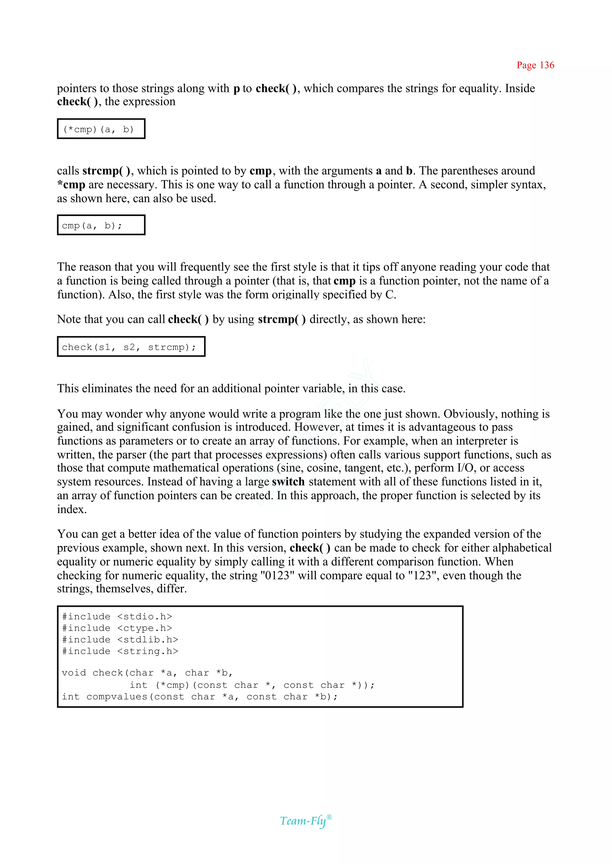 Page 136

pointers to those strings along with p to check( ), which compares the strings for equality. Inside
check( ), the expression

(*cmp)(a, b)



calls strcmp( ), which is pointed to by cmp, with the arguments a and b. The parentheses around
*cmp are necessary. This is one way to call a function through a pointer. A second, simpler syntax,
as shown here, can also be used.

cmp(a, b);



The reason that you will frequently see the first style is that it tips off anyone reading your code that
a function is being called through a pointer (that is, that cmp is a function pointer, not the name of a
function). Also, the first style was the form originally specified by C.

Note that you can call check( ) by using strcmp( ) directly, as shown here:

check(s1, s2, strcmp);
                                            Y
This eliminates the need for an additional pointer variable, in this case.
                                          FL
You may wonder why anyone would write a program like the one just shown. Obviously, nothing is
gained, and significant confusion is introduced. However, at times it is advantageous to pass
                                        AM


functions as parameters or to create an array of functions. For example, when an interpreter is
written, the parser (the part that processes expressions) often calls various support functions, such as
those that compute mathematical operations (sine, cosine, tangent, etc.), perform I/O, or access
                                TE




system resources. Instead of having a large switch statement with all of these functions listed in it,
an array of function pointers can be created. In this approach, the proper function is selected by its
index.

You can get a better idea of the value of function pointers by studying the expanded version of the
previous example, shown next. In this version, check( ) can be made to check for either alphabetical
equality or numeric equality by simply calling it with a different comparison function. When
checking for numeric equality, the string ''0123" will compare equal to "123", even though the
strings, themselves, differ.

#include    <stdio.h>
#include    <ctype.h>
#include    <stdlib.h>
#include    <string.h>

void check(char *a, char *b,
           int (*cmp)(const char *, const char *));
int compvalues(const char *a, const char *b);




                                               Team-Fly®
 