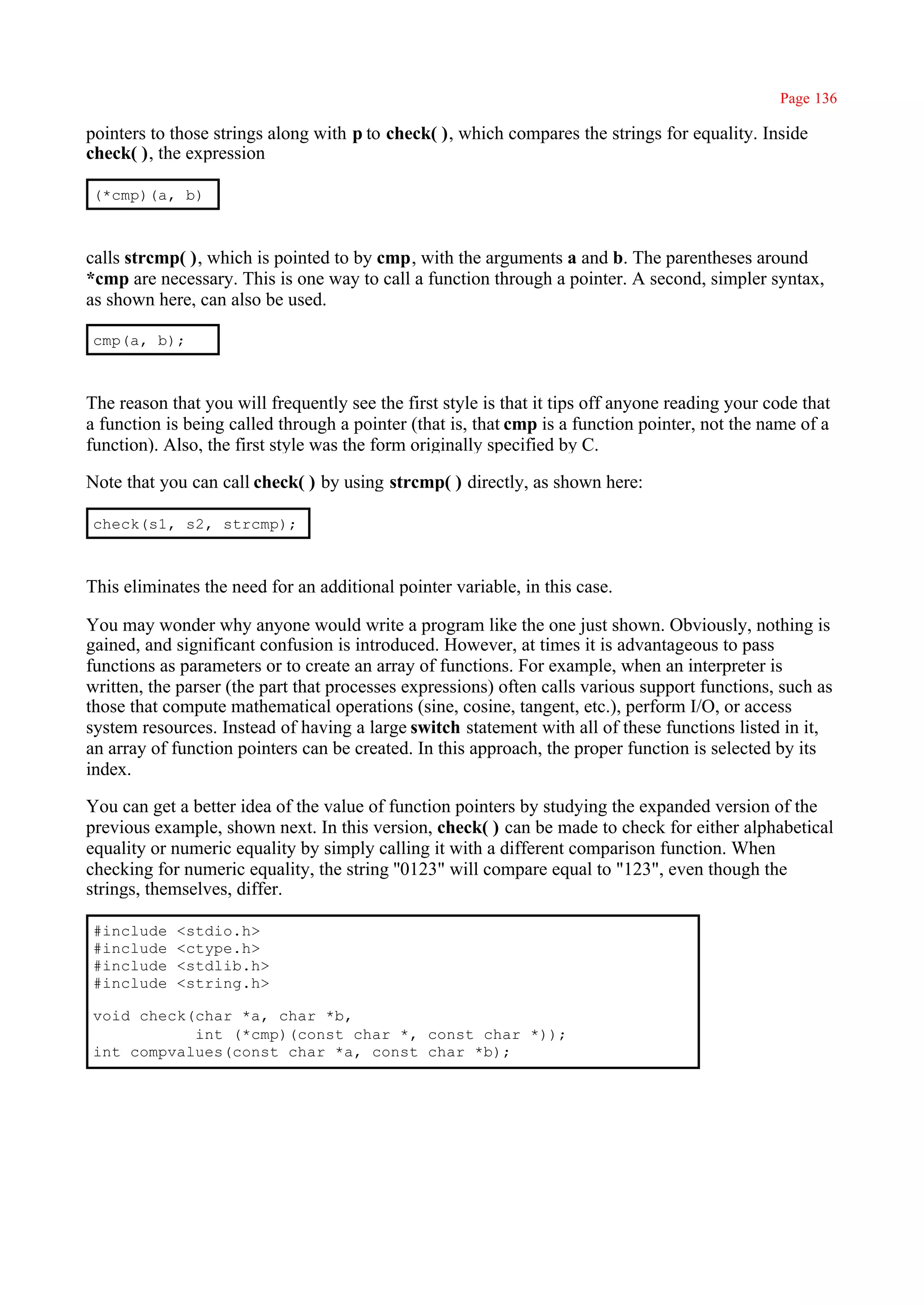 Page 136

pointers to those strings along with p to check( ), which compares the strings for equality. Inside
check( ), the expression

(*cmp)(a, b)



calls strcmp( ), which is pointed to by cmp, with the arguments a and b. The parentheses around
*cmp are necessary. This is one way to call a function through a pointer. A second, simpler syntax,
as shown here, can also be used.

cmp(a, b);



The reason that you will frequently see the first style is that it tips off anyone reading your code that
a function is being called through a pointer (that is, that cmp is a function pointer, not the name of a
function). Also, the first style was the form originally specified by C.

Note that you can call check( ) by using strcmp( ) directly, as shown here:

check(s1, s2, strcmp);



This eliminates the need for an additional pointer variable, in this case.

You may wonder why anyone would write a program like the one just shown. Obviously, nothing is
gained, and significant confusion is introduced. However, at times it is advantageous to pass
functions as parameters or to create an array of functions. For example, when an interpreter is
written, the parser (the part that processes expressions) often calls various support functions, such as
those that compute mathematical operations (sine, cosine, tangent, etc.), perform I/O, or access
system resources. Instead of having a large switch statement with all of these functions listed in it,
an array of function pointers can be created. In this approach, the proper function is selected by its
index.

You can get a better idea of the value of function pointers by studying the expanded version of the
previous example, shown next. In this version, check( ) can be made to check for either alphabetical
equality or numeric equality by simply calling it with a different comparison function. When
checking for numeric equality, the string ''0123" will compare equal to "123", even though the
strings, themselves, differ.

#include    <stdio.h>
#include    <ctype.h>
#include    <stdlib.h>
#include    <string.h>

void check(char *a, char *b,
           int (*cmp)(const char *, const char *));
int compvalues(const char *a, const char *b);
 