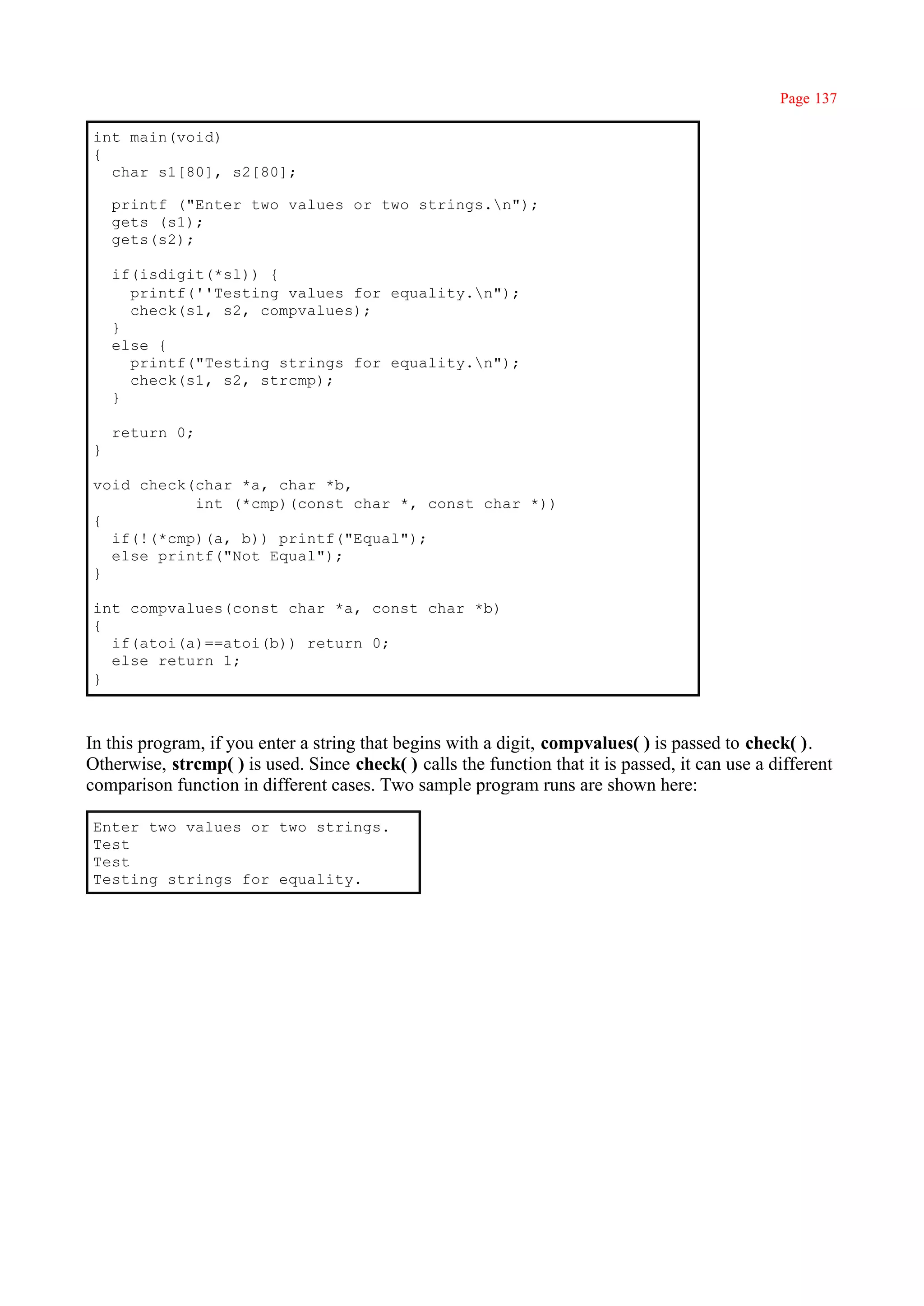 Page 137

int main(void)
{
  char s1[80], s2[80];

    printf ("Enter two values or two strings.n");
    gets (s1);
    gets(s2);

    if(isdigit(*sl)) {
      printf(''Testing values for equality.n");
      check(s1, s2, compvalues);
    }
    else {
      printf("Testing strings for equality.n");
      check(s1, s2, strcmp);
    }

    return 0;
}

void check(char *a, char *b,
           int (*cmp)(const char *, const char *))
{
  if(!(*cmp)(a, b)) printf("Equal");
  else printf("Not Equal");
}

int compvalues(const char *a, const char *b)
{
  if(atoi(a)==atoi(b)) return 0;
  else return 1;
}



In this program, if you enter a string that begins with a digit, compvalues( ) is passed to check( ).
Otherwise, strcmp( ) is used. Since check( ) calls the function that it is passed, it can use a different
comparison function in different cases. Two sample program runs are shown here:

Enter two values or two strings.
Test
Test
Testing strings for equality.
 