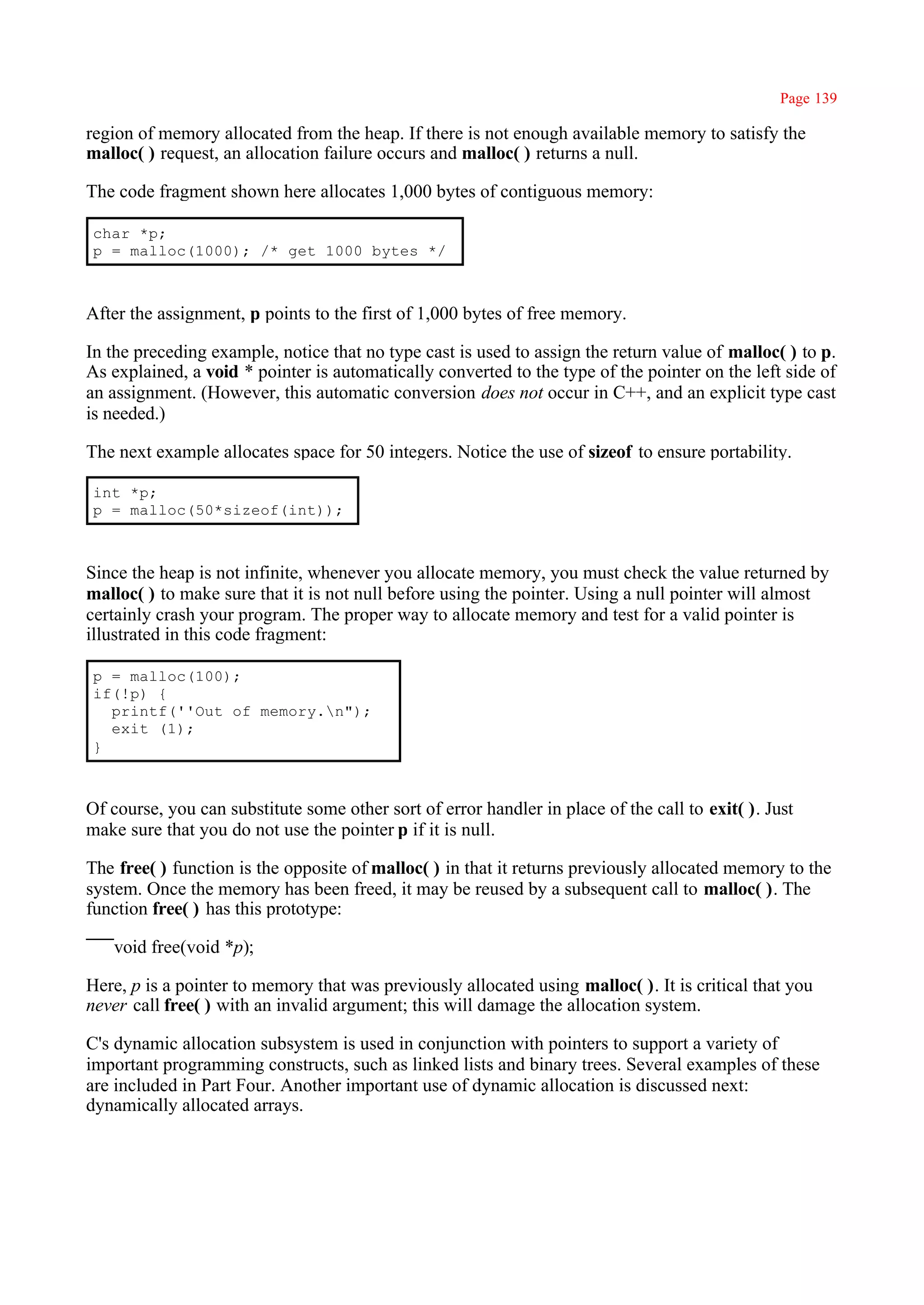 Page 139

region of memory allocated from the heap. If there is not enough available memory to satisfy the
malloc( ) request, an allocation failure occurs and malloc( ) returns a null.

The code fragment shown here allocates 1,000 bytes of contiguous memory:

char *p;
p = malloc(1000); /* get 1000 bytes */



After the assignment, p points to the first of 1,000 bytes of free memory.

In the preceding example, notice that no type cast is used to assign the return value of malloc( ) to p.
As explained, a void * pointer is automatically converted to the type of the pointer on the left side of
an assignment. (However, this automatic conversion does not occur in C++, and an explicit type cast
is needed.)

The next example allocates space for 50 integers. Notice the use of sizeof to ensure portability.

int *p;
p = malloc(50*sizeof(int));



Since the heap is not infinite, whenever you allocate memory, you must check the value returned by
malloc( ) to make sure that it is not null before using the pointer. Using a null pointer will almost
certainly crash your program. The proper way to allocate memory and test for a valid pointer is
illustrated in this code fragment:

p = malloc(100);
if(!p) {
  printf(''Out of memory.n");
  exit (1);
}



Of course, you can substitute some other sort of error handler in place of the call to exit( ). Just
make sure that you do not use the pointer p if it is null.

The free( ) function is the opposite of malloc( ) in that it returns previously allocated memory to the
system. Once the memory has been freed, it may be reused by a subsequent call to malloc( ). The
function free( ) has this prototype:

   void free(void *p);

Here, p is a pointer to memory that was previously allocated using malloc( ). It is critical that you
never call free( ) with an invalid argument; this will damage the allocation system.

C's dynamic allocation subsystem is used in conjunction with pointers to support a variety of
important programming constructs, such as linked lists and binary trees. Several examples of these
are included in Part Four. Another important use of dynamic allocation is discussed next:
dynamically allocated arrays.
 