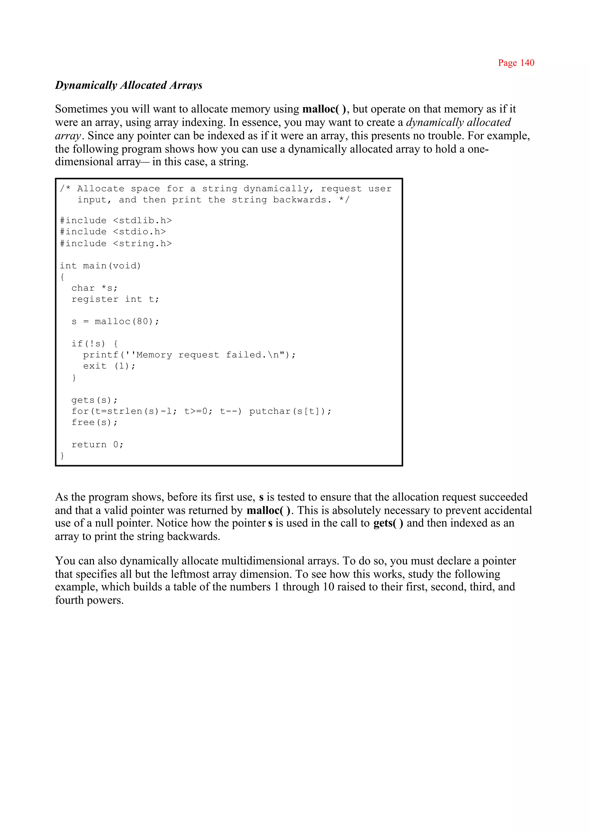 Page 140

Dynamically Allocated Arrays

Sometimes you will want to allocate memory using malloc( ), but operate on that memory as if it
were an array, using array indexing. In essence, you may want to create a dynamically allocated
array. Since any pointer can be indexed as if it were an array, this presents no trouble. For example,
the following program shows how you can use a dynamically allocated array to hold a one-
dimensional array— in this case, a string.

/* Allocate space for a string dynamically, request user
   input, and then print the string backwards. */

#include <stdlib.h>
#include <stdio.h>
#include <string.h>

int main(void)
{
  char *s;
  register int t;

    s = malloc(80);

    if(!s) {
      printf(''Memory request failed.n");
      exit (1);
    }

    gets(s);
    for(t=strlen(s)-l; t>=0; t--) putchar(s[t]);
    free(s);

    return 0;
}



As the program shows, before its first use, s is tested to ensure that the allocation request succeeded
and that a valid pointer was returned by malloc( ). This is absolutely necessary to prevent accidental
use of a null pointer. Notice how the pointer s is used in the call to gets( ) and then indexed as an
array to print the string backwards.

You can also dynamically allocate multidimensional arrays. To do so, you must declare a pointer
that specifies all but the leftmost array dimension. To see how this works, study the following
example, which builds a table of the numbers 1 through 10 raised to their first, second, third, and
fourth powers.
 