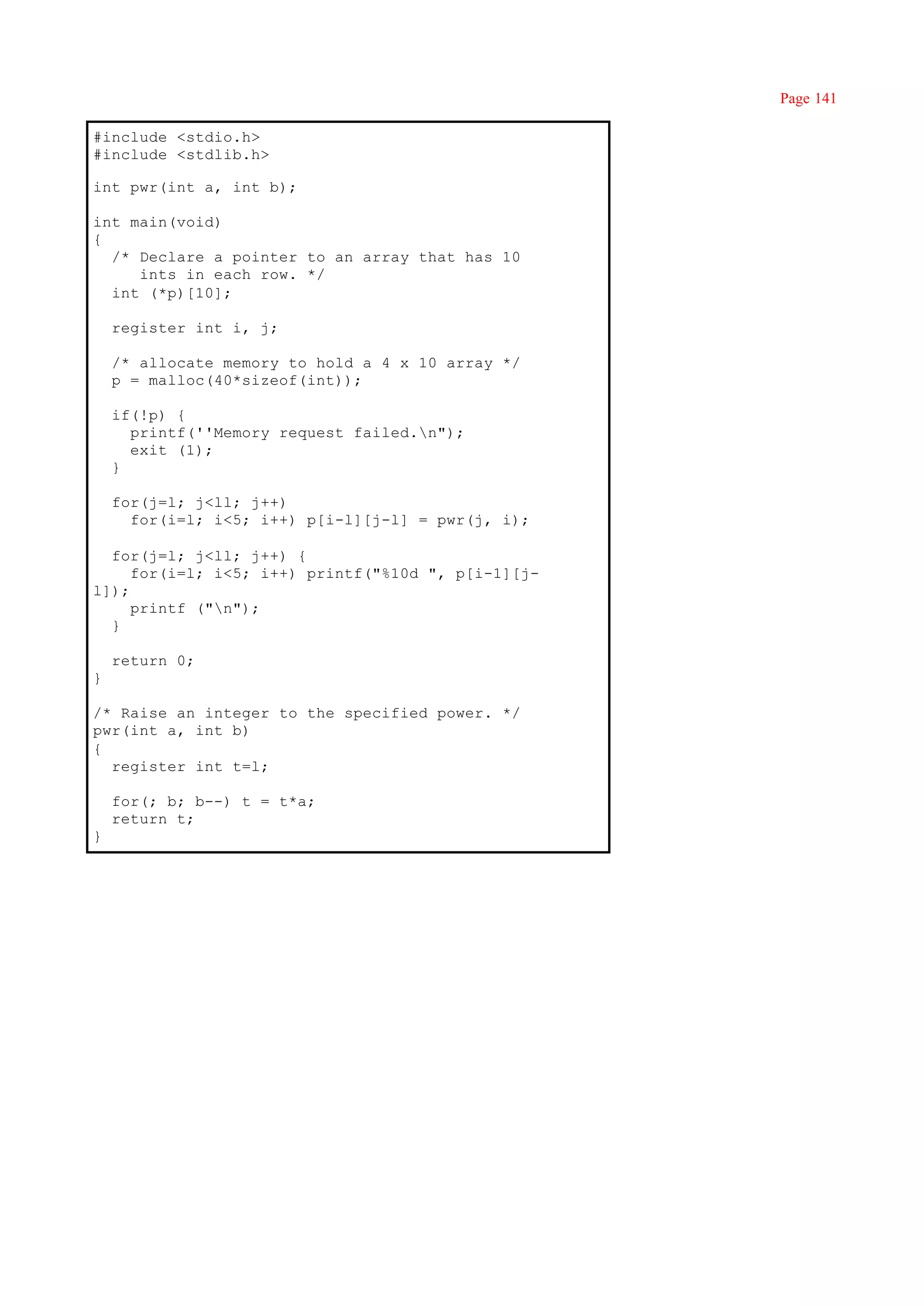 Page 141

#include <stdio.h>
#include <stdlib.h>

int pwr(int a, int b);

int main(void)
{
  /* Declare a pointer to an array that has 10
     ints in each row. */
  int (*p)[10];

    register int i, j;

    /* allocate memory to hold a 4 x 10 array */
    p = malloc(40*sizeof(int));

    if(!p) {
      printf(''Memory request failed.n");
      exit (1);
    }

    for(j=l; j<ll; j++)
      for(i=l; i<5; i++) p[i-l][j-l] = pwr(j, i);

  for(j=l; j<ll; j++) {
     for(i=l; i<5; i++) printf("%10d ", p[i-1][j-
l]);
     printf ("n");
  }

    return 0;
}

/* Raise an integer to the specified power. */
pwr(int a, int b)
{
  register int t=l;

    for(; b; b--) t = t*a;
    return t;
}
 