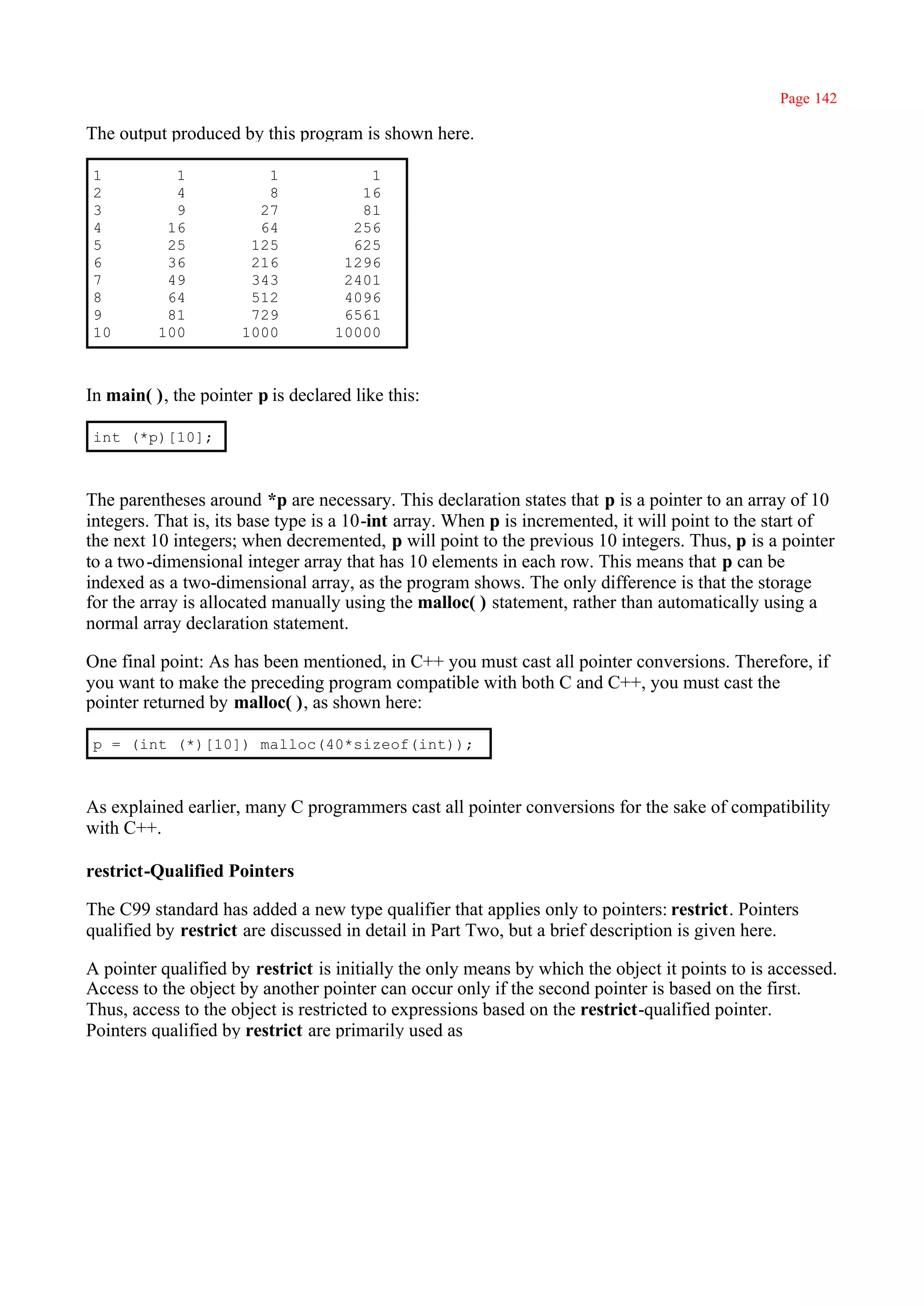 Page 142

The output produced by this program is shown here.

 1          1            1             1
 2          4            8            16
 3          9           27            81
 4         16           64           256
 5         25          125           625
 6         36          216          1296
 7         49          343          2401
 8         64          512          4096
 9         81          729          6561
 10       100         1000         10000



In main( ), the pointer p is declared like this:

 int (*p)[10];



The parentheses around *p are necessary. This declaration states that p is a pointer to an array of 10
integers. That is, its base type is a 10-int array. When p is incremented, it will point to the start of
the next 10 integers; when decremented, p will point to the previous 10 integers. Thus, p is a pointer
to a two -dimensional integer array that has 10 elements in each row. This means that p can be
indexed as a two-dimensional array, as the program shows. The only difference is that the storage
for the array is allocated manually using the malloc( ) statement, rather than automatically using a
normal array declaration statement.

One final point: As has been mentioned, in C++ you must cast all pointer conversions. Therefore, if
you want to make the preceding program compatible with both C and C++, you must cast the
pointer returned by malloc( ), as shown here:

 p = (int (*)[10]) malloc(40*sizeof(int));



As explained earlier, many C programmers cast all pointer conversions for the sake of compatibility
with C++.

restrict-Qualified Pointers

The C99 standard has added a new type qualifier that applies only to pointers: restrict. Pointers
qualified by restrict are discussed in detail in Part Two, but a brief description is given here.

A pointer qualified by restrict is initially the only means by which the object it points to is accessed.
Access to the object by another pointer can occur only if the second pointer is based on the first.
Thus, access to the object is restricted to expressions based on the restrict-qualified pointer.
Pointers qualified by restrict are primarily used as
 