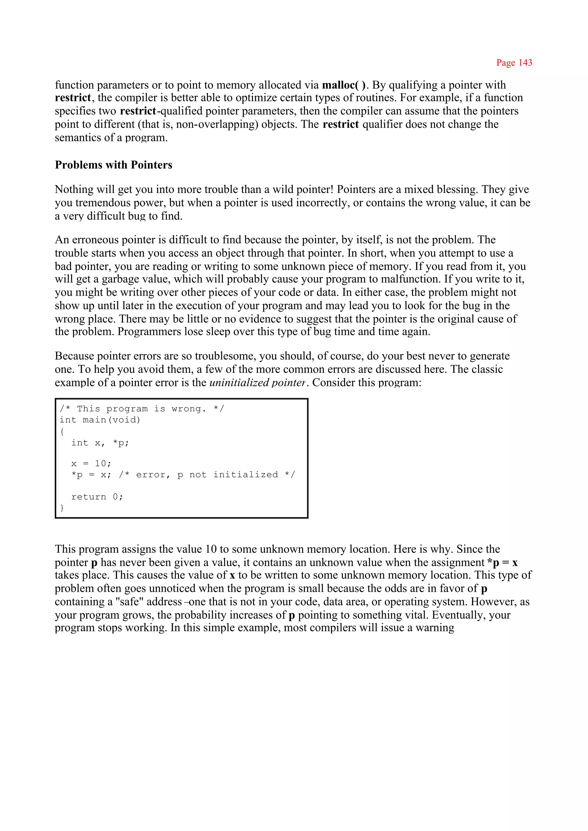 Page 143

function parameters or to point to memory allocated via malloc( ). By qualifying a pointer with
restrict, the compiler is better able to optimize certain types of routines. For example, if a function
specifies two restrict-qualified pointer parameters, then the compiler can assume that the pointers
point to different (that is, non-overlapping) objects. The restrict qualifier does not change the
semantics of a program.

Problems with Pointers

Nothing will get you into more trouble than a wild pointer! Pointers are a mixed blessing. They give
you tremendous power, but when a pointer is used incorrectly, or contains the wrong value, it can be
a very difficult bug to find.

An erroneous pointer is difficult to find because the pointer, by itself, is not the problem. The
trouble starts when you access an object through that pointer. In short, when you attempt to use a
bad pointer, you are reading or writing to some unknown piece of memory. If you read from it, you
will get a garbage value, which will probably cause your program to malfunction. If you write to it,
you might be writing over other pieces of your code or data. In either case, the problem might not
show up until later in the execution of your program and may lead you to look for the bug in the
wrong place. There may be little or no evidence to suggest that the pointer is the original cause of
the problem. Programmers lose sleep over this type of bug time and time again.

Because pointer errors are so troublesome, you should, of course, do your best never to generate
one. To help you avoid them, a few of the more common errors are discussed here. The classic
example of a pointer error is the uninitialized pointer. Consider this program:

/* This program is wrong. */
int main(void)
{
  int x, *p;

    x = 10;
    *p = x; /* error, p not initialized */

    return 0;
}



This program assigns the value 10 to some unknown memory location. Here is why. Since the
pointer p has never been given a value, it contains an unknown value when the assignment *p = x
takes place. This causes the value of x to be written to some unknown memory location. This type of
problem often goes unnoticed when the program is small because the odds are in favor of p
containing a ''safe" address– that is not in your code, data area, or operating system. However, as
                             one
your program grows, the probability increases of p pointing to something vital. Eventually, your
program stops working. In this simple example, most compilers will issue a warning
 