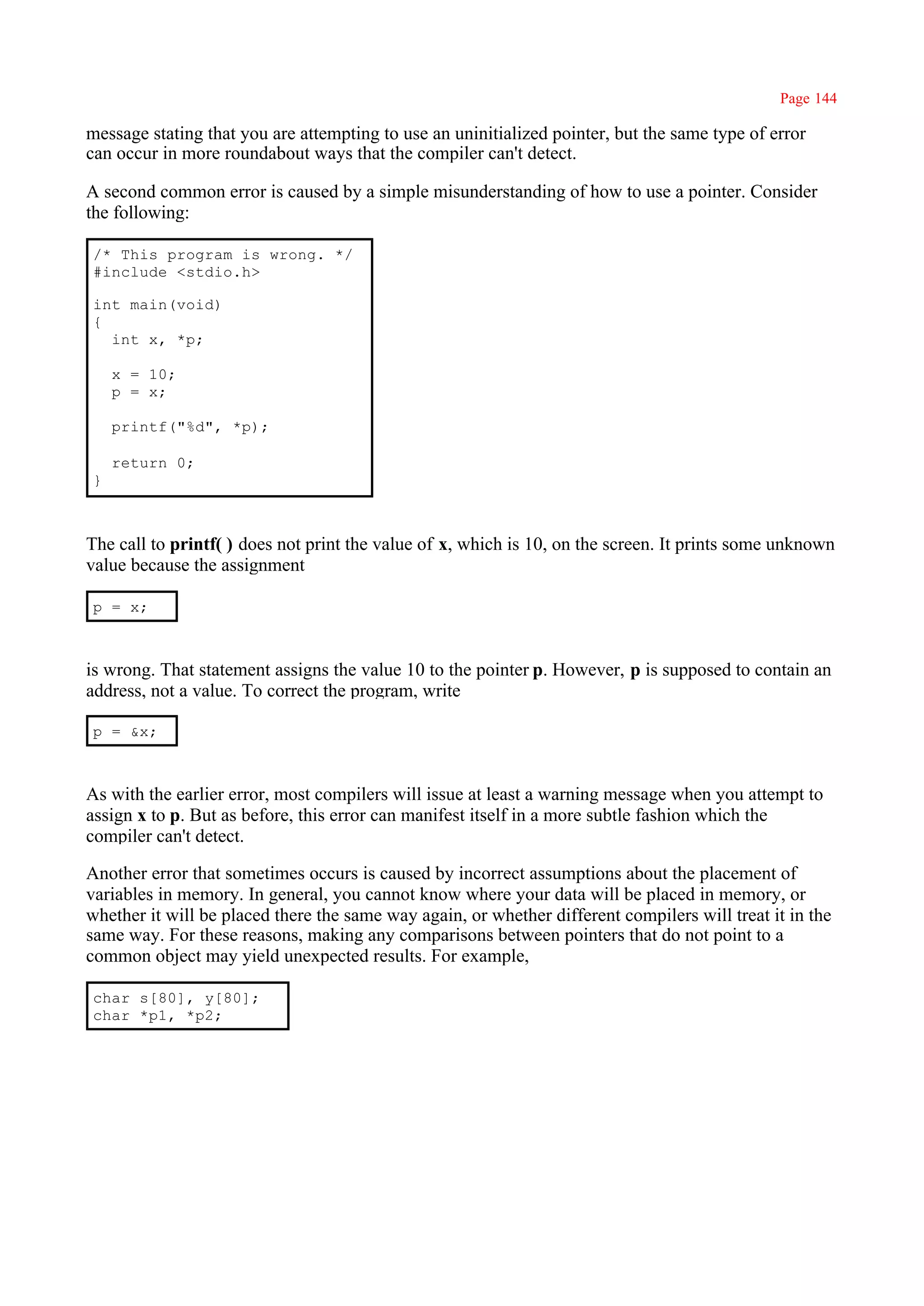 Page 144

message stating that you are attempting to use an uninitialized pointer, but the same type of error
can occur in more roundabout ways that the compiler can't detect.

A second common error is caused by a simple misunderstanding of how to use a pointer. Consider
the following:

/* This program is wrong. */
#include <stdio.h>

int main(void)
{
  int x, *p;

    x = 10;
    p = x;

    printf("%d", *p);

    return 0;
}



The call to printf( ) does not print the value of x, which is 10, on the screen. It prints some unknown
value because the assignment

p = x;



is wrong. That statement assigns the value 10 to the pointer p. However, p is supposed to contain an
address, not a value. To correct the program, write

p = &x;



As with the earlier error, most compilers will issue at least a warning message when you attempt to
assign x to p. But as before, this error can manifest itself in a more subtle fashion which the
compiler can't detect.

Another error that sometimes occurs is caused by incorrect assumptions about the placement of
variables in memory. In general, you cannot know where your data will be placed in memory, or
whether it will be placed there the same way again, or whether different compilers will treat it in the
same way. For these reasons, making any comparisons between pointers that do not point to a
common object may yield unexpected results. For example,

char s[80], y[80];
char *p1, *p2;
 