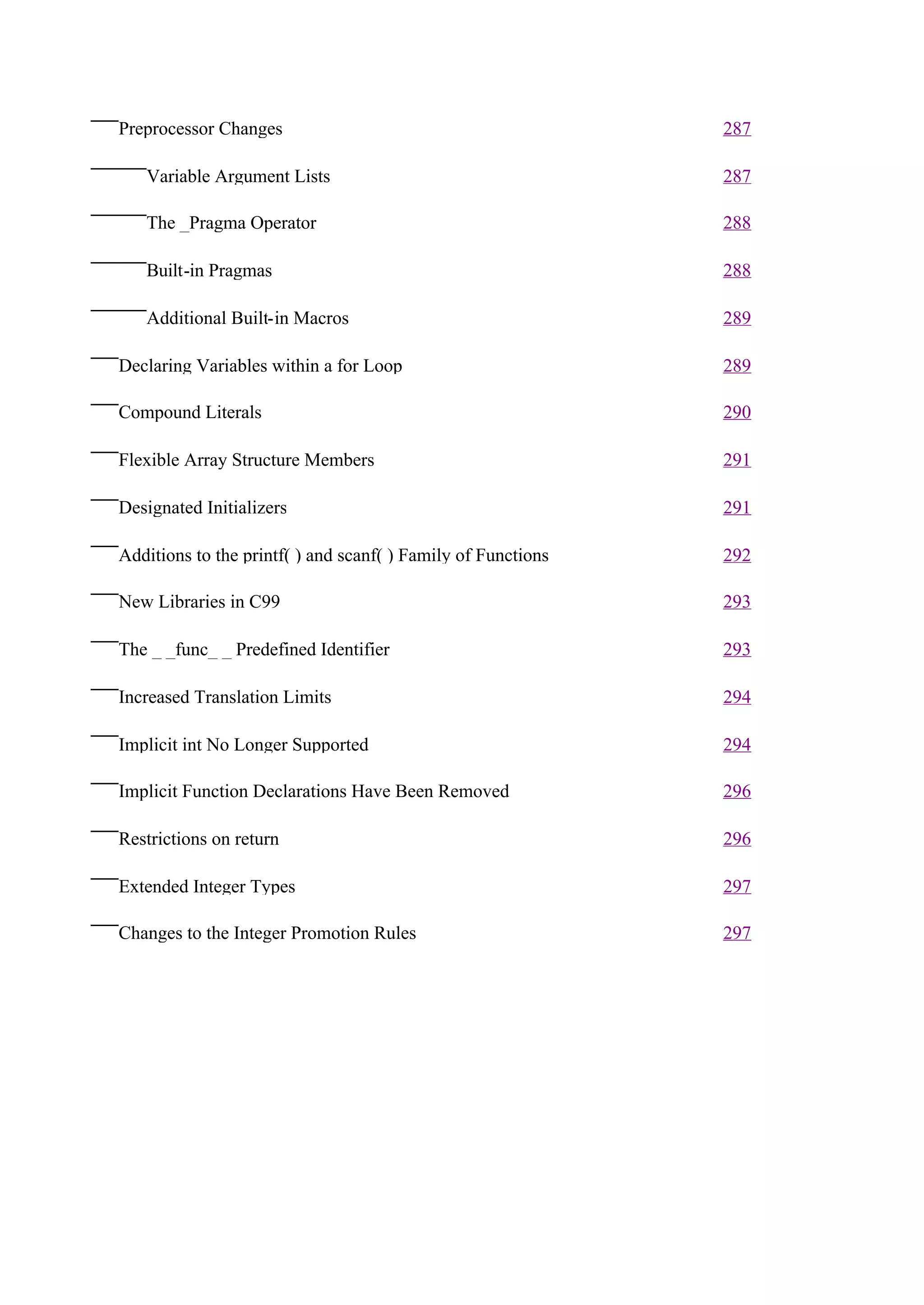 Preprocessor Changes                                          287

   Variable Argument Lists                                    287

   The _Pragma Operator                                       288

   Built-in Pragmas                                           288

   Additional Built-in Macros                                 289

Declaring Variables within a for Loop                         289

Compound Literals                                             290

Flexible Array Structure Members                              291

Designated Initializers                                       291

Additions to the printf( ) and scanf( ) Family of Functions   292

New Libraries in C99                                          293

The _ _func_ _ Predefined Identifier                          293

Increased Translation Limits                                  294

Implicit int No Longer Supported                              294

Implicit Function Declarations Have Been Removed              296

Restrictions on return                                        296

Extended Integer Types                                        297

Changes to the Integer Promotion Rules                        297
 