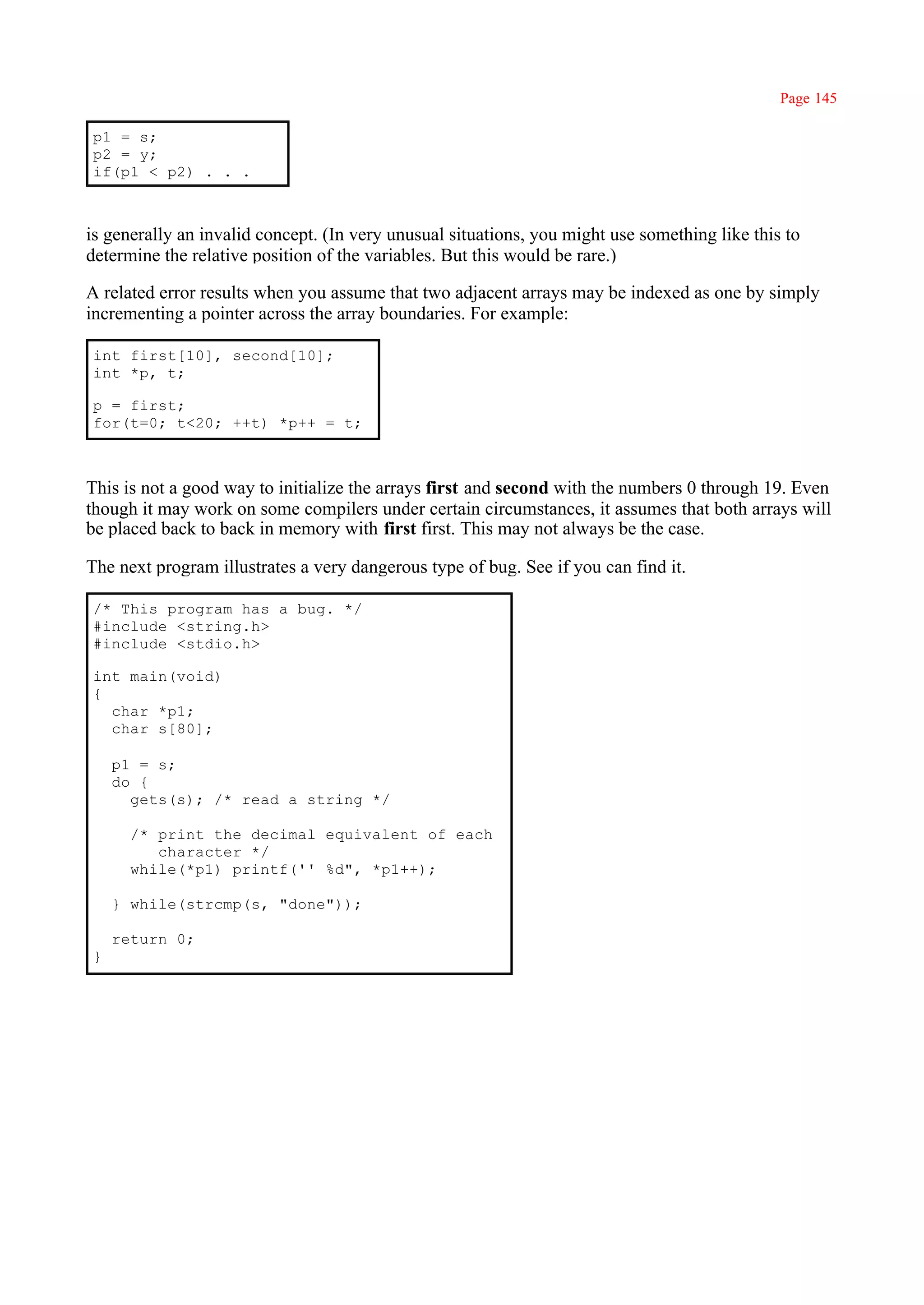Page 145

p1 = s;
p2 = y;
if(p1 < p2) . . .



is generally an invalid concept. (In very unusual situations, you might use something like this to
determine the relative position of the variables. But this would be rare.)

A related error results when you assume that two adjacent arrays may be indexed as one by simply
incrementing a pointer across the array boundaries. For example:

int first[10], second[10];
int *p, t;

p = first;
for(t=0; t<20; ++t) *p++ = t;



This is not a good way to initialize the arrays first and second with the numbers 0 through 19. Even
though it may work on some compilers under certain circumstances, it assumes that both arrays will
be placed back to back in memory with first first. This may not always be the case.

The next program illustrates a very dangerous type of bug. See if you can find it.

/* This program has a bug. */
#include <string.h>
#include <stdio.h>

int main(void)
{
  char *p1;
  char s[80];

    p1 = s;
    do {
      gets(s); /* read a string */

      /* print the decimal equivalent of each
         character */
      while(*p1) printf('' %d", *p1++);

    } while(strcmp(s, "done"));

    return 0;
}
 