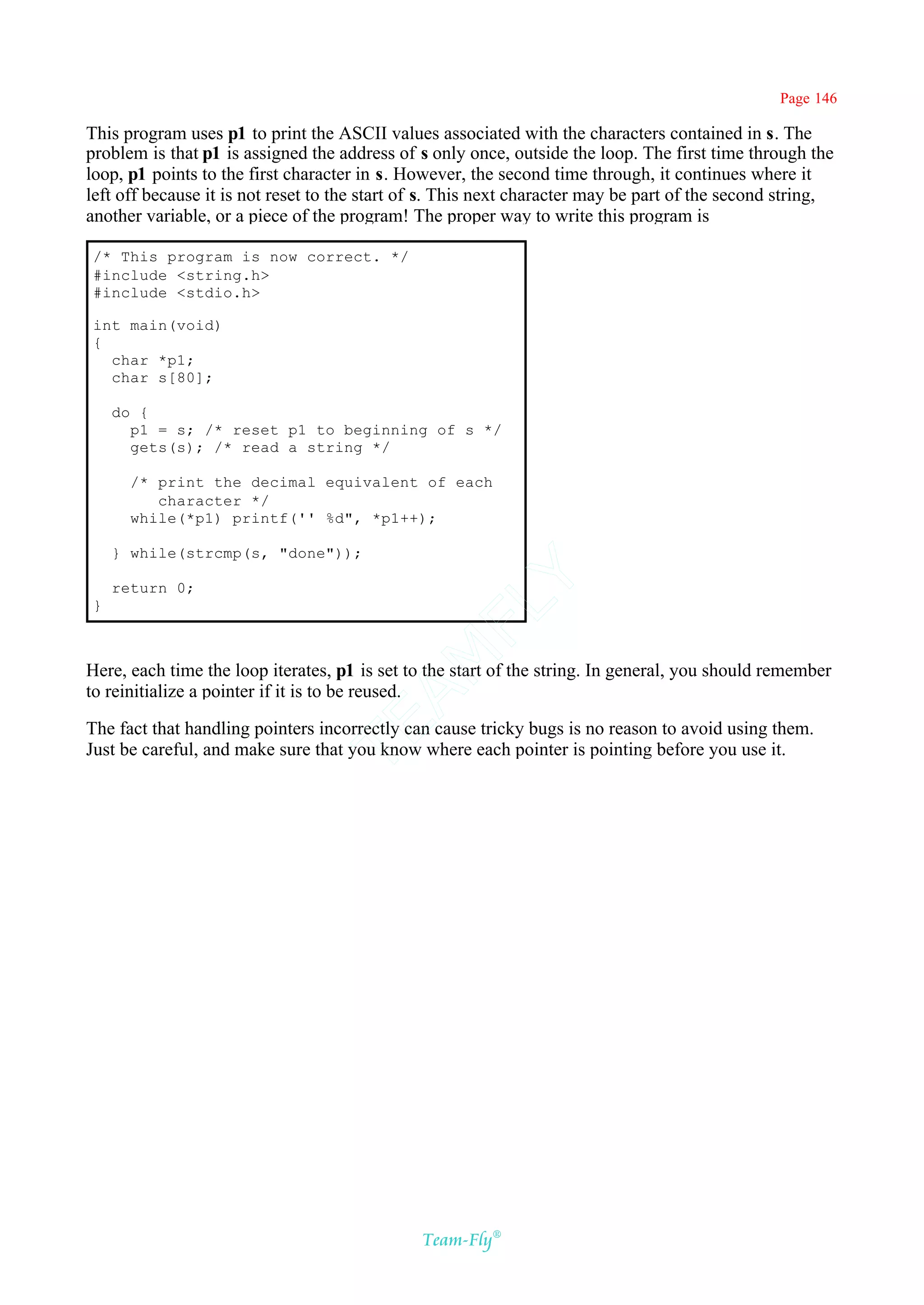 Page 146

This program uses p1 to print the ASCII values associated with the characters contained in s. The
problem is that p1 is assigned the address of s only once, outside the loop. The first time through the
loop, p1 points to the first character in s. However, the second time through, it continues where it
left off because it is not reset to the start of s. This next character may be part of the second string,
another variable, or a piece of the program! The proper way to write this program is

/* This program is now correct. */
#include <string.h>
#include <stdio.h>

int main(void)
{
  char *p1;
  char s[80];

    do {
      p1 = s; /* reset p1 to beginning of s */
      gets(s); /* read a string */

      /* print the decimal equivalent of each
         character */
      while(*p1) printf('' %d", *p1++);

    } while(strcmp(s, "done"));             Y
    return 0;
}
                                          FL
                                        AM


Here, each time the loop iterates, p1 is set to the start of the string. In general, you should remember
to reinitialize a pointer if it is to be reused.
                                TE




The fact that handling pointers incorrectly can cause tricky bugs is no reason to avoid using them.
Just be careful, and make sure that you know where each pointer is pointing before you use it.




                                               Team-Fly®
 