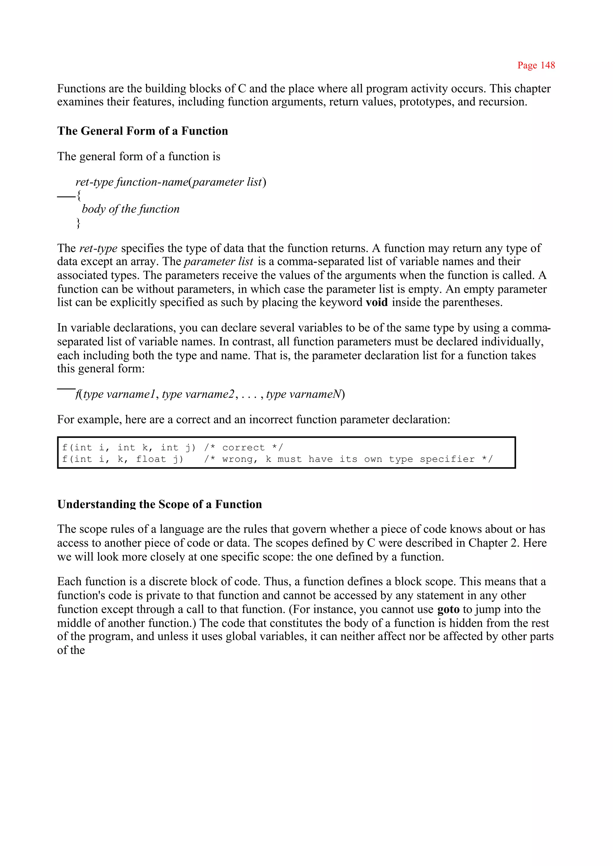 Page 148

Functions are the building blocks of C and the place where all program activity occurs. This chapter
examines their features, including function arguments, return values, prototypes, and recursion.

The General Form of a Function

The general form of a function is

   ret-type function-name(parameter list)
   {
     body of the function
   }

The ret-type specifies the type of data that the function returns. A function may return any type of
data except an array. The parameter list is a comma-separated list of variable names and their
associated types. The parameters receive the values of the arguments when the function is called. A
function can be without parameters, in which case the parameter list is empty. An empty parameter
list can be explicitly specified as such by placing the keyword void inside the parentheses.

In variable declarations, you can declare several variables to be of the same type by using a comma-
separated list of variable names. In contrast, all function parameters must be declared individually,
each including both the type and name. That is, the parameter declaration list for a function takes
this general form:

   f(type varname1, type varname2, . . . , type varnameN)

For example, here are a correct and an incorrect function parameter declaration:

f(int i, int k, int j) /* correct */
f(int i, k, float j)   /* wrong, k must have its own type specifier */



Understanding the Scope of a Function

The scope rules of a language are the rules that govern whether a piece of code knows about or has
access to another piece of code or data. The scopes defined by C were described in Chapter 2. Here
we will look more closely at one specific scope: the one defined by a function.

Each function is a discrete block of code. Thus, a function defines a block scope. This means that a
function's code is private to that function and cannot be accessed by any statement in any other
function except through a call to that function. (For instance, you cannot use goto to jump into the
middle of another function.) The code that constitutes the body of a function is hidden from the rest
of the program, and unless it uses global variables, it can neither affect nor be affected by other parts
of the
 