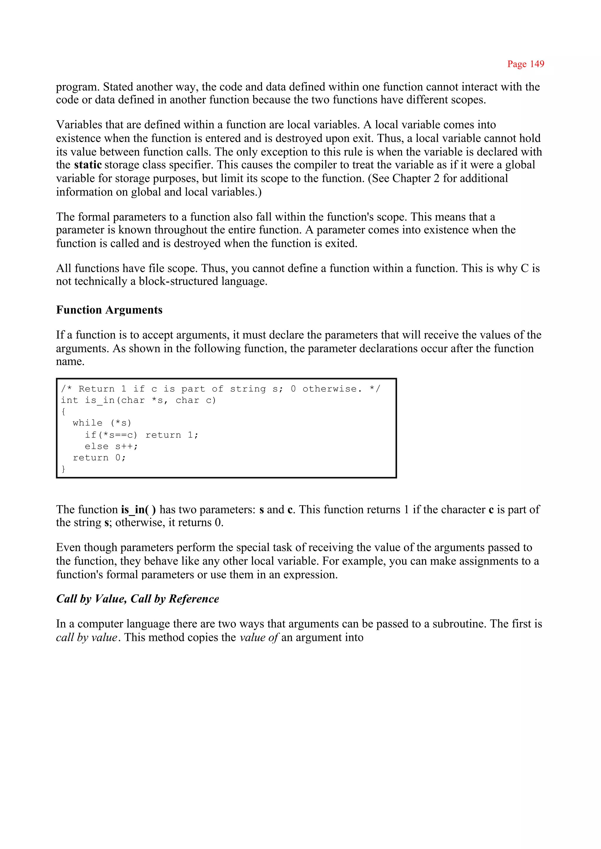 Page 149

program. Stated another way, the code and data defined within one function cannot interact with the
code or data defined in another function because the two functions have different scopes.

Variables that are defined within a function are local variables. A local variable comes into
existence when the function is entered and is destroyed upon exit. Thus, a local variable cannot hold
its value between function calls. The only exception to this rule is when the variable is declared with
the static storage class specifier. This causes the compiler to treat the variable as if it were a global
variable for storage purposes, but limit its scope to the function. (See Chapter 2 for additional
information on global and local variables.)

The formal parameters to a function also fall within the function's scope. This means that a
parameter is known throughout the entire function. A parameter comes into existence when the
function is called and is destroyed when the function is exited.

All functions have file scope. Thus, you cannot define a function within a function. This is why C is
not technically a block-structured language.

Function Arguments

If a function is to accept arguments, it must declare the parameters that will receive the values of the
arguments. As shown in the following function, the parameter declarations occur after the function
name.

/* Return 1 if c is part of string s; 0 otherwise. */
int is_in(char *s, char c)
{
  while (*s)
    if(*s==c) return 1;
    else s++;
  return 0;
}



The function is_in( ) has two parameters: s and c. This function returns 1 if the character c is part of
the string s; otherwise, it returns 0.

Even though parameters perform the special task of receiving the value of the arguments passed to
the function, they behave like any other local variable. For example, you can make assignments to a
function's formal parameters or use them in an expression.

Call by Value, Call by Reference

In a computer language there are two ways that arguments can be passed to a subroutine. The first is
call by value. This method copies the value of an argument into
 