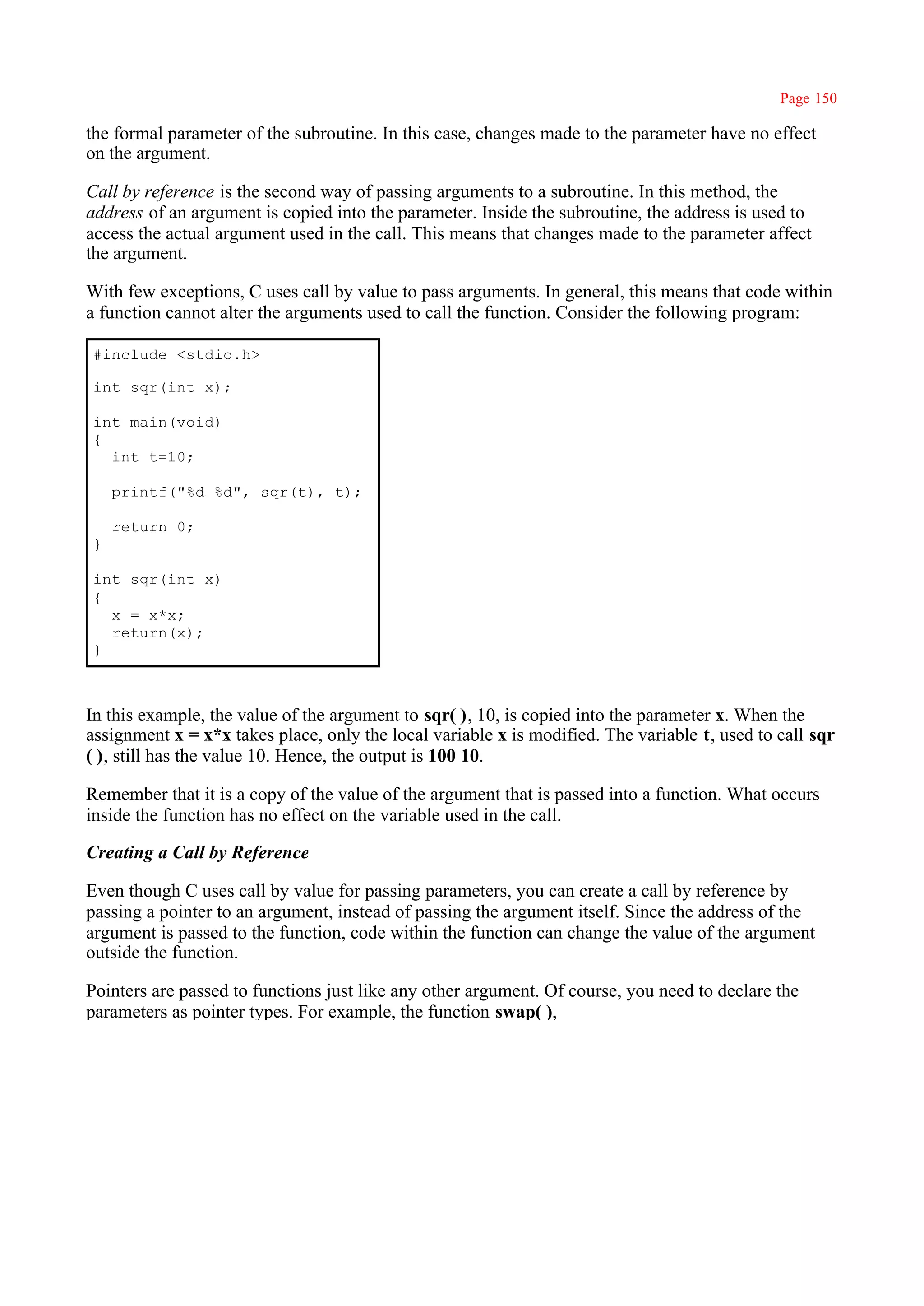Page 150

the formal parameter of the subroutine. In this case, changes made to the parameter have no effect
on the argument.

Call by reference is the second way of passing arguments to a subroutine. In this method, the
address of an argument is copied into the parameter. Inside the subroutine, the address is used to
access the actual argument used in the call. This means that changes made to the parameter affect
the argument.

With few exceptions, C uses call by value to pass arguments. In general, this means that code within
a function cannot alter the arguments used to call the function. Consider the following program:

#include <stdio.h>

int sqr(int x);

int main(void)
{
  int t=10;

    printf("%d %d", sqr(t), t);

    return 0;
}

int sqr(int x)
{
  x = x*x;
  return(x);
}



In this example, the value of the argument to sqr( ), 10, is copied into the parameter x. When the
assignment x = x*x takes place, only the local variable x is modified. The variable t, used to call sqr
( ), still has the value 10. Hence, the output is 100 10.

Remember that it is a copy of the value of the argument that is passed into a function. What occurs
inside the function has no effect on the variable used in the call.

Creating a Call by Reference

Even though C uses call by value for passing parameters, you can create a call by reference by
passing a pointer to an argument, instead of passing the argument itself. Since the address of the
argument is passed to the function, code within the function can change the value of the argument
outside the function.

Pointers are passed to functions just like any other argument. Of course, you need to declare the
parameters as pointer types. For example, the function swap( ),
 