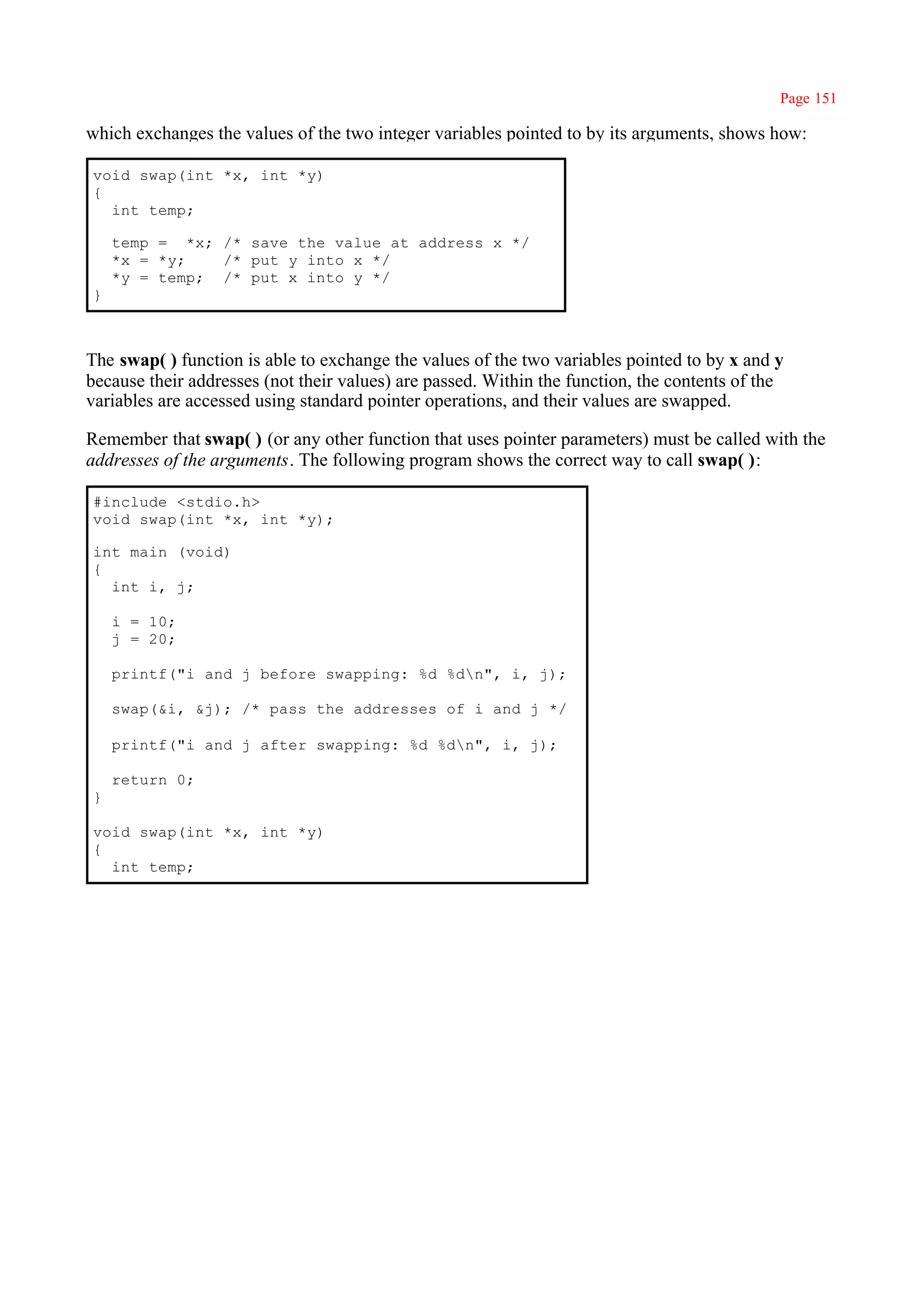 Page 151

which exchanges the values of the two integer variables pointed to by its arguments, shows how:

void swap(int *x, int *y)
{
  int temp;

    temp = *x; /* save the value at address x */
    *x = *y;   /* put y into x */
    *y = temp; /* put x into y */
}



The swap( ) function is able to exchange the values of the two variables pointed to by x and y
because their addresses (not their values) are passed. Within the function, the contents of the
variables are accessed using standard pointer operations, and their values are swapped.

Remember that swap( ) (or any other function that uses pointer parameters) must be called with the
addresses of the arguments. The following program shows the correct way to call swap( ):

#include <stdio.h>
void swap(int *x, int *y);

int main (void)
{
  int i, j;

    i = 10;
    j = 20;

    printf("i and j before swapping: %d %dn", i, j);

    swap(&i, &j); /* pass the addresses of i and j */

    printf("i and j after swapping: %d %dn", i, j);

    return 0;
}

void swap(int *x, int *y)
{
  int temp;
 