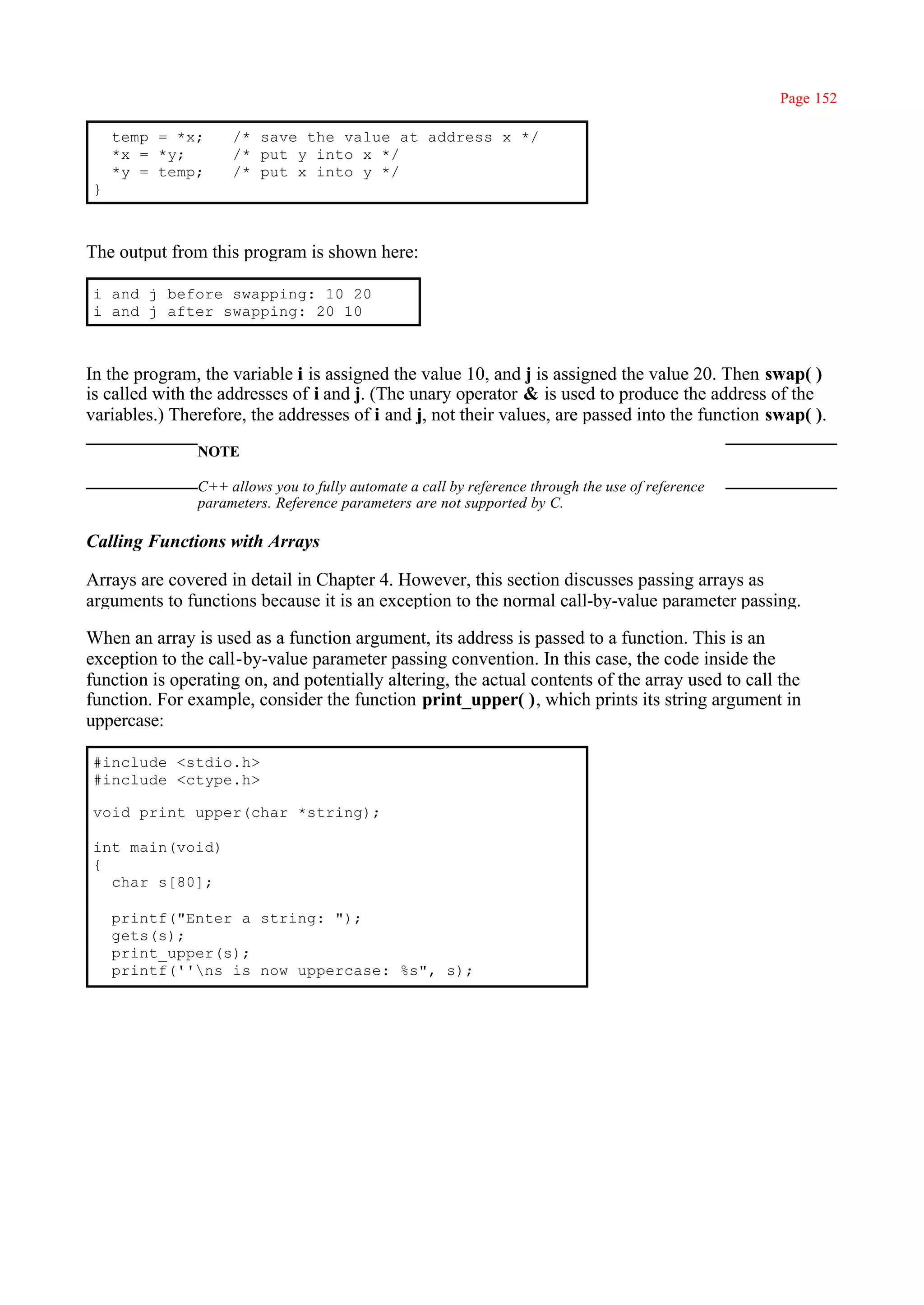 Page 152

    temp = *x;      /* save the value at address x */
    *x = *y;        /* put y into x */
    *y = temp;      /* put x into y */
}



The output from this program is shown here:

i and j before swapping: 10 20
i and j after swapping: 20 10



In the program, the variable i is assigned the value 10, and j is assigned the value 20. Then swap( )
is called with the addresses of i and j. (The unary operator & is used to produce the address of the
variables.) Therefore, the addresses of i and j, not their values, are passed into the function swap( ).
               NOTE

               C++ allows you to fully automate a call by reference through the use of reference
               parameters. Reference parameters are not supported by C.

Calling Functions with Arrays

Arrays are covered in detail in Chapter 4. However, this section discusses passing arrays as
arguments to functions because it is an exception to the normal call-by-value parameter passing.

When an array is used as a function argument, its address is passed to a function. This is an
exception to the call-by-value parameter passing convention. In this case, the code inside the
function is operating on, and potentially altering, the actual contents of the array used to call the
function. For example, consider the function print_upper( ), which prints its string argument in
uppercase:

#include <stdio.h>
#include <ctype.h>

void print_upper(char *string);

int main(void)
{
  char s[80];

    printf("Enter a string: ");
    gets(s);
    print_upper(s);
    printf(''ns is now uppercase: %s", s);
 