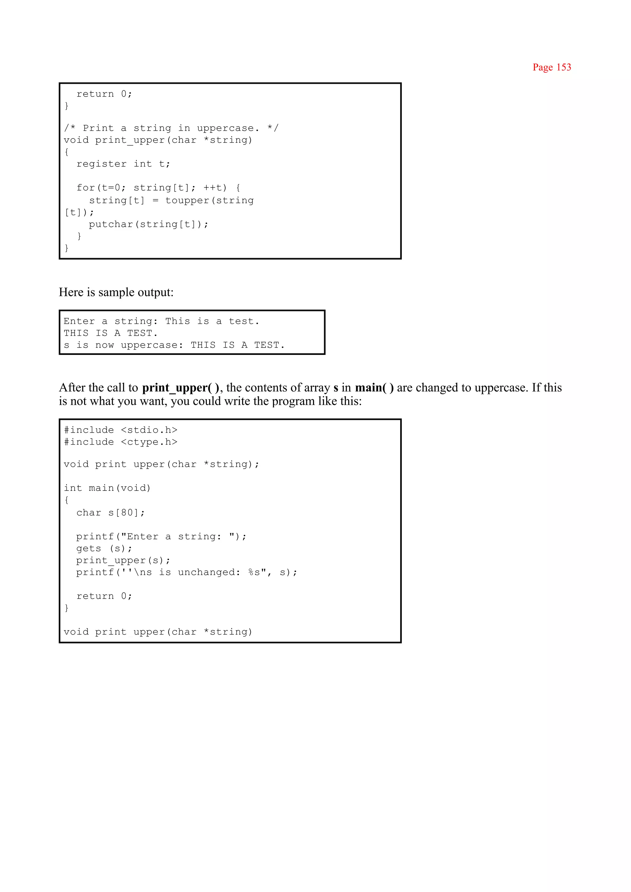 Page 153

    return 0;
}

/* Print a string in uppercase. */
void print_upper(char *string)
{
  register int t;

  for(t=0; string[t]; ++t) {
    string[t] = toupper(string
[t]);
    putchar(string[t]);
  }
}



Here is sample output:

Enter a string: This is a test.
THIS IS A TEST.
s is now uppercase: THIS IS A TEST.



After the call to print_upper( ), the contents of array s in main( ) are changed to uppercase. If this
is not what you want, you could write the program like this:

#include <stdio.h>
#include <ctype.h>

void print_upper(char *string);

int main(void)
{
  char s[80];

    printf("Enter a string: ");
    gets (s);
    print_upper(s);
    printf(''ns is unchanged: %s", s);

    return 0;
}

void print_upper(char *string)
 