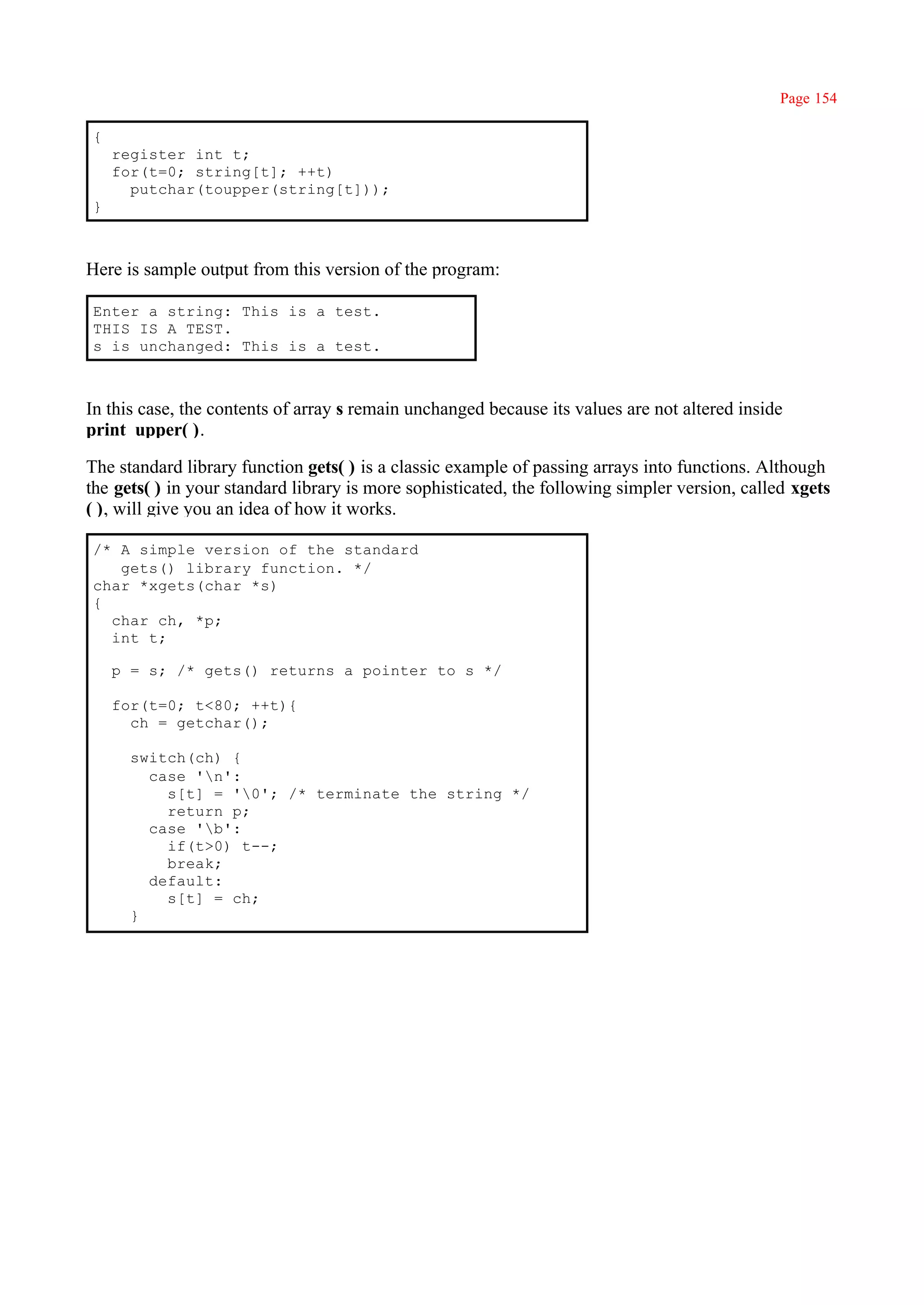 Page 154

{
    register int t;
    for(t=0; string[t]; ++t)
      putchar(toupper(string[t]));
}



Here is sample output from this version of the program:

Enter a string: This is a test.
THIS IS A TEST.
s is unchanged: This is a test.



In this case, the contents of array s remain unchanged because its values are not altered inside
print_upper( ).

The standard library function gets( ) is a classic example of passing arrays into functions. Although
the gets( ) in your standard library is more sophisticated, the following simpler version, called xgets
( ), will give you an idea of how it works.

/* A simple version of the standard
   gets() library function. */
char *xgets(char *s)
{
  char ch, *p;
  int t;

    p = s; /* gets() returns a pointer to s */

    for(t=0; t<80; ++t){
      ch = getchar();

      switch(ch) {
        case 'n':
          s[t] = '0'; /* terminate the string */
          return p;
        case 'b':
          if(t>0) t--;
          break;
        default:
          s[t] = ch;
      }
 