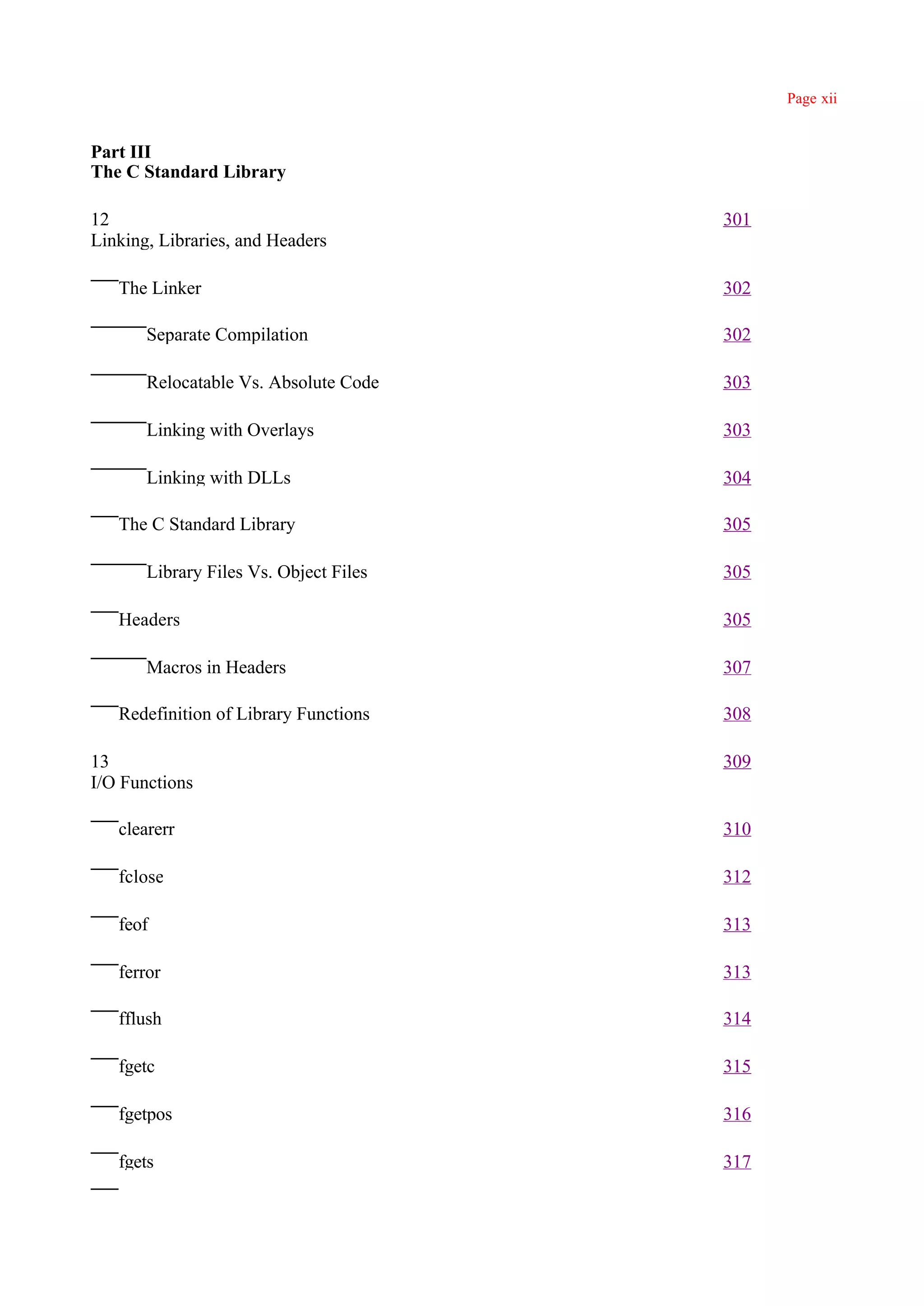Page xii


Part III
The C Standard Library

12                                      301
Linking, Libraries, and Headers

   The Linker                           302

       Separate Compilation             302

       Relocatable Vs. Absolute Code    303

       Linking with Overlays            303

       Linking with DLLs                304

   The C Standard Library               305

       Library Files Vs. Object Files   305

   Headers                              305

       Macros in Headers                307

   Redefinition of Library Functions    308

13                                      309
I/O Functions

   clearerr                             310

   fclose                               312

   feof                                 313

   ferror                               313

   fflush                               314

   fgetc                                315

   fgetpos                              316

   fgets                                317
 