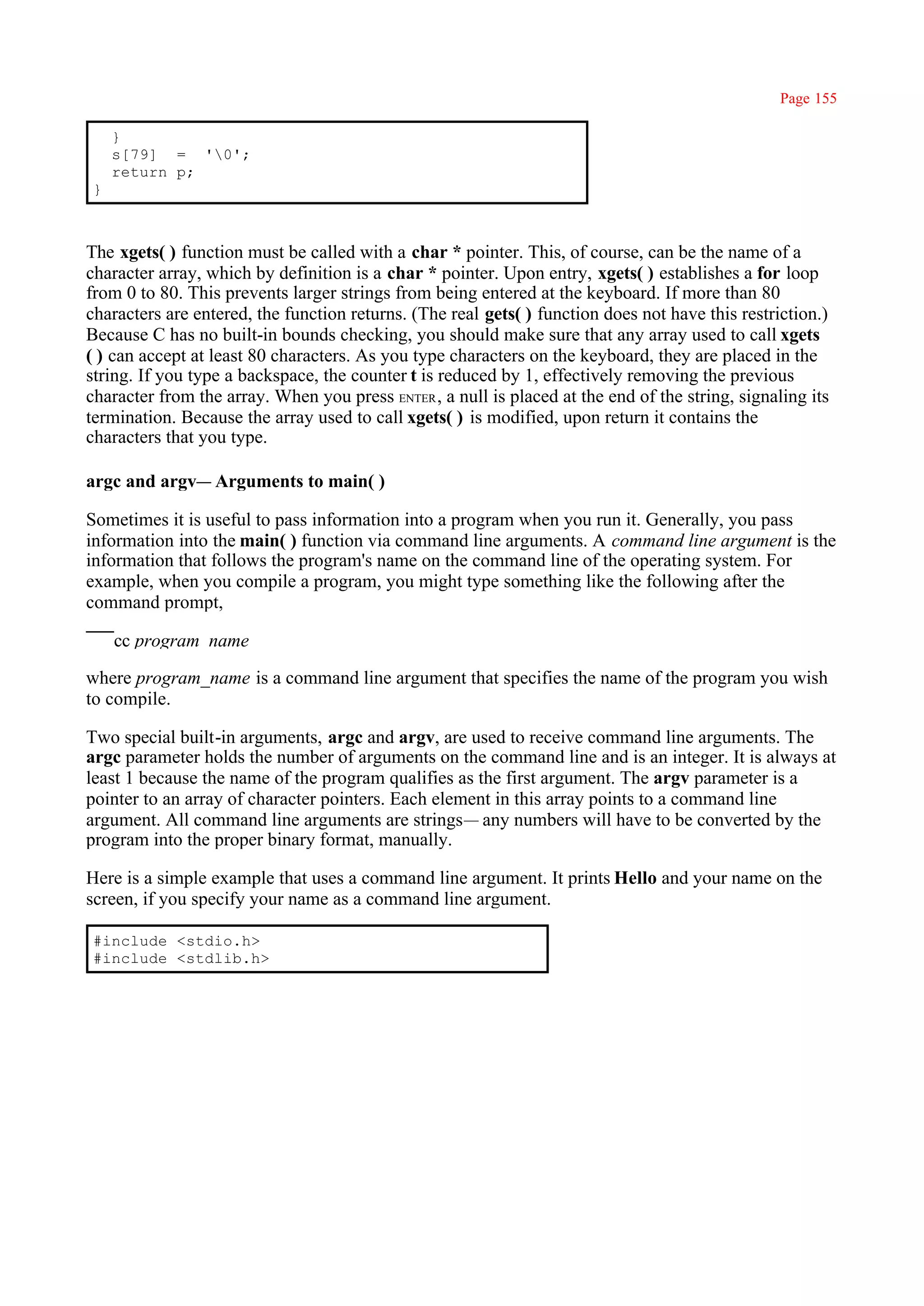 Page 155

    }
    s[79] = '0';
    return p;
}



The xgets( ) function must be called with a char * pointer. This, of course, can be the name of a
character array, which by definition is a char * pointer. Upon entry, xgets( ) establishes a for loop
from 0 to 80. This prevents larger strings from being entered at the keyboard. If more than 80
characters are entered, the function returns. (The real gets( ) function does not have this restriction.)
Because C has no built-in bounds checking, you should make sure that any array used to call xgets
( ) can accept at least 80 characters. As you type characters on the keyboard, they are placed in the
string. If you type a backspace, the counter t is reduced by 1, effectively removing the previous
character from the array. When you press ENTER , a null is placed at the end of the string, signaling its
termination. Because the array used to call xgets( ) is modified, upon return it contains the
characters that you type.

argc and argv— Arguments to main( )

Sometimes it is useful to pass information into a program when you run it. Generally, you pass
information into the main( ) function via command line arguments. A command line argument is the
information that follows the program's name on the command line of the operating system. For
example, when you compile a program, you might type something like the following after the
command prompt,

    cc program_name

where program_name is a command line argument that specifies the name of the program you wish
to compile.

Two special built-in arguments, argc and argv, are used to receive command line arguments. The
argc parameter holds the number of arguments on the command line and is an integer. It is always at
least 1 because the name of the program qualifies as the first argument. The argv parameter is a
pointer to an array of character pointers. Each element in this array points to a command line
argument. All command line arguments are strings— any numbers will have to be converted by the
program into the proper binary format, manually.

Here is a simple example that uses a command line argument. It prints Hello and your name on the
screen, if you specify your name as a command line argument.

#include <stdio.h>
#include <stdlib.h>
 