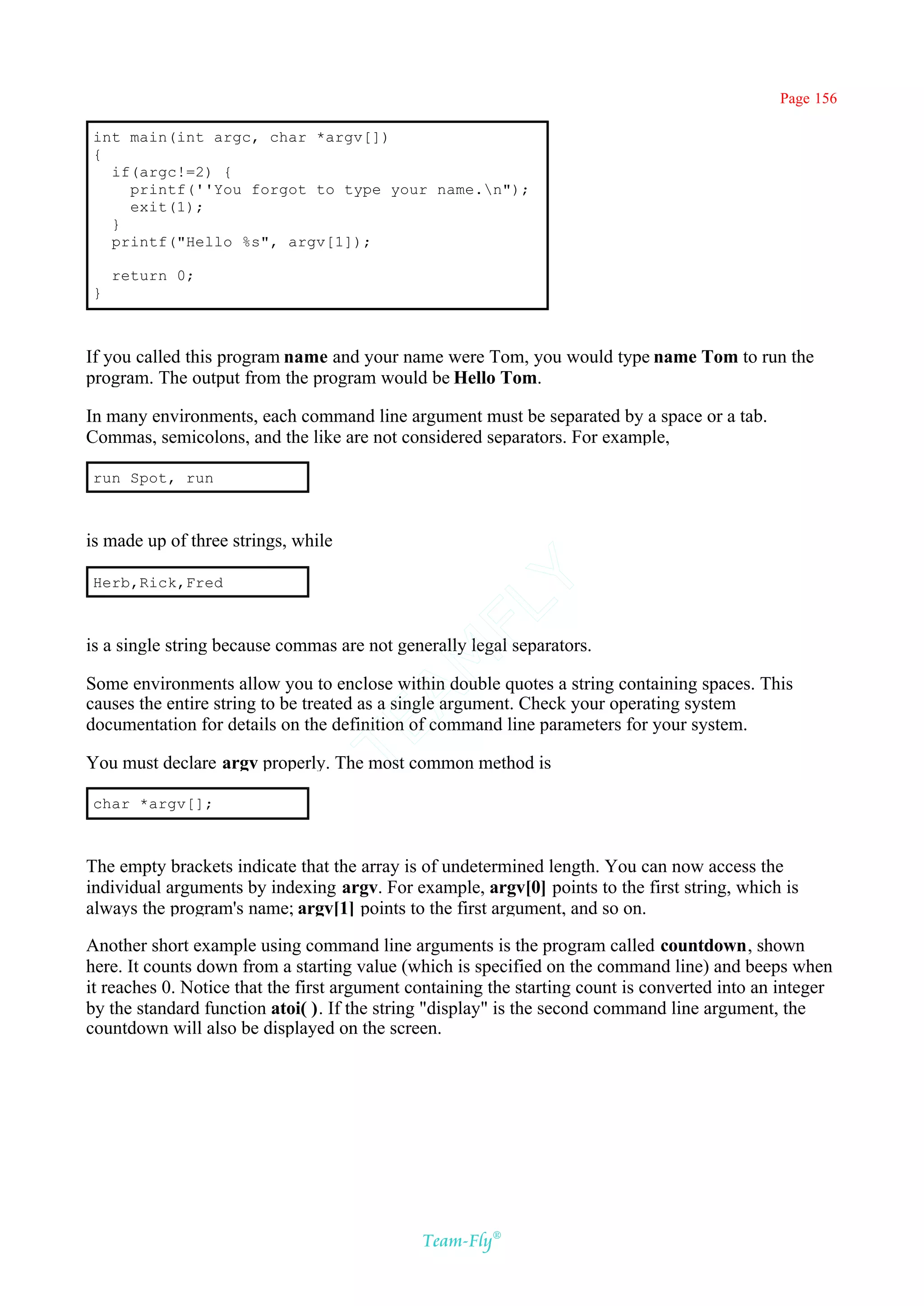 Page 156

int main(int argc, char *argv[])
{
  if(argc!=2) {
    printf(''You forgot to type your name.n");
    exit(1);
  }
  printf("Hello %s", argv[1]);

    return 0;
}



If you called this program name and your name were Tom, you would type name Tom to run the
program. The output from the program would be Hello Tom.

In many environments, each command line argument must be separated by a space or a tab.
Commas, semicolons, and the like are not considered separators. For example,

run Spot, run



is made up of three strings, while

Herb,Rick,Fred
                                           Y
                                         FL

is a single string because commas are not generally legal separators.
                                       AM


Some environments allow you to enclose within double quotes a string containing spaces. This
causes the entire string to be treated as a single argument. Check your operating system
documentation for details on the definition of command line parameters for your system.
                                TE




You must declare argv properly. The most common method is

char *argv[];



The empty brackets indicate that the array is of undetermined length. You can now access the
individual arguments by indexing argv. For example, argv[0] points to the first string, which is
always the program's name; argv[1] points to the first argument, and so on.

Another short example using command line arguments is the program called countdown, shown
here. It counts down from a starting value (which is specified on the command line) and beeps when
it reaches 0. Notice that the first argument containing the starting count is converted into an integer
by the standard function atoi( ). If the string "display" is the second command line argument, the
countdown will also be displayed on the screen.




                                              Team-Fly®
 