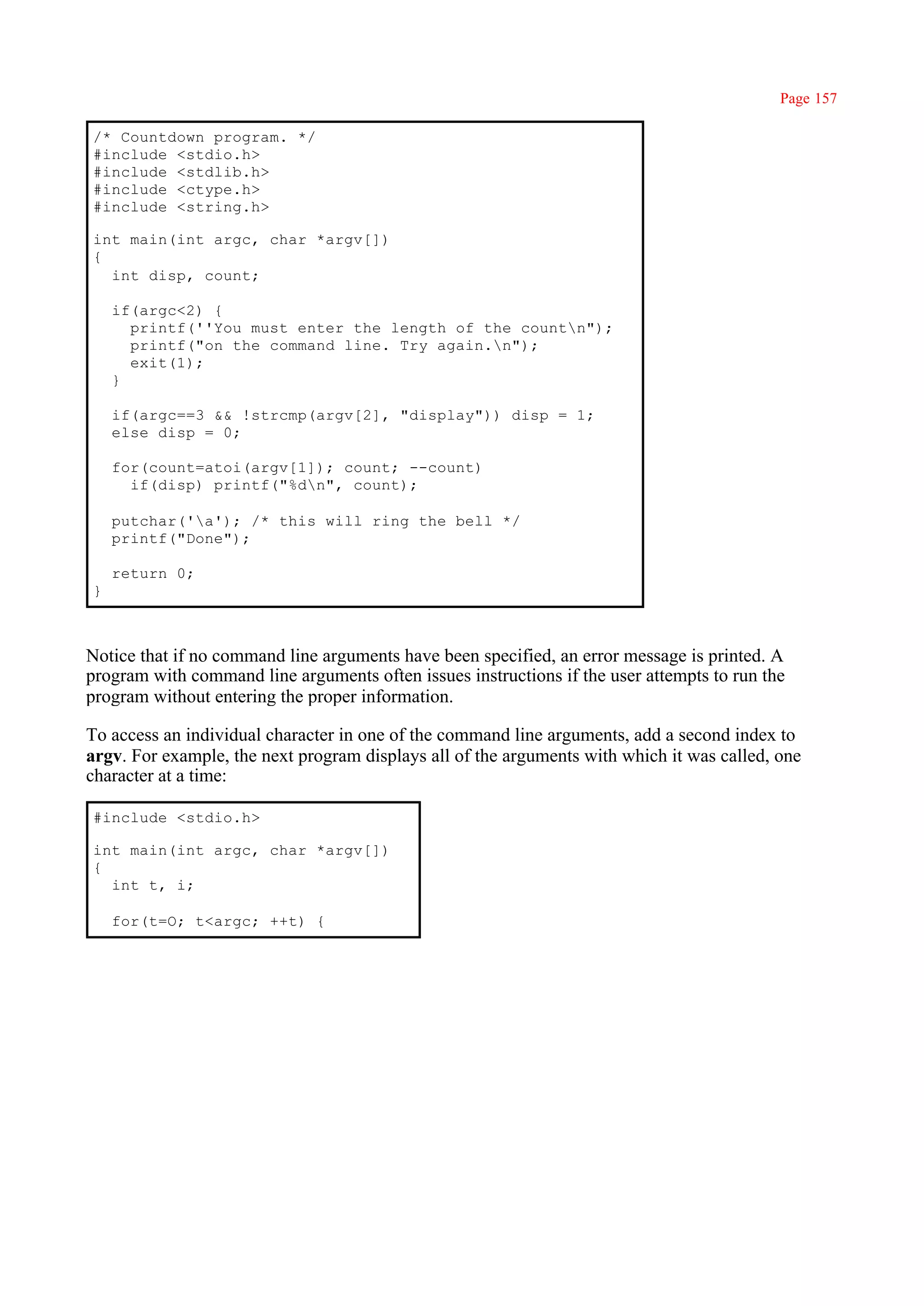 Page 157

/* Countdown program. */
#include <stdio.h>
#include <stdlib.h>
#include <ctype.h>
#include <string.h>

int main(int argc, char *argv[])
{
  int disp, count;

    if(argc<2) {
      printf(''You must enter the length of the countn");
      printf("on the command line. Try again.n");
      exit(1);
    }

    if(argc==3 && !strcmp(argv[2], "display")) disp = 1;
    else disp = 0;

    for(count=atoi(argv[1]); count; --count)
      if(disp) printf("%dn", count);

    putchar('a'); /* this will ring the bell */
    printf("Done");

    return 0;
}



Notice that if no command line arguments have been specified, an error message is printed. A
program with command line arguments often issues instructions if the user attempts to run the
program without entering the proper information.

To access an individual character in one of the command line arguments, add a second index to
argv. For example, the next program displays all of the arguments with which it was called, one
character at a time:

#include <stdio.h>

int main(int argc, char *argv[])
{
  int t, i;

    for(t=O; t<argc; ++t) {
 