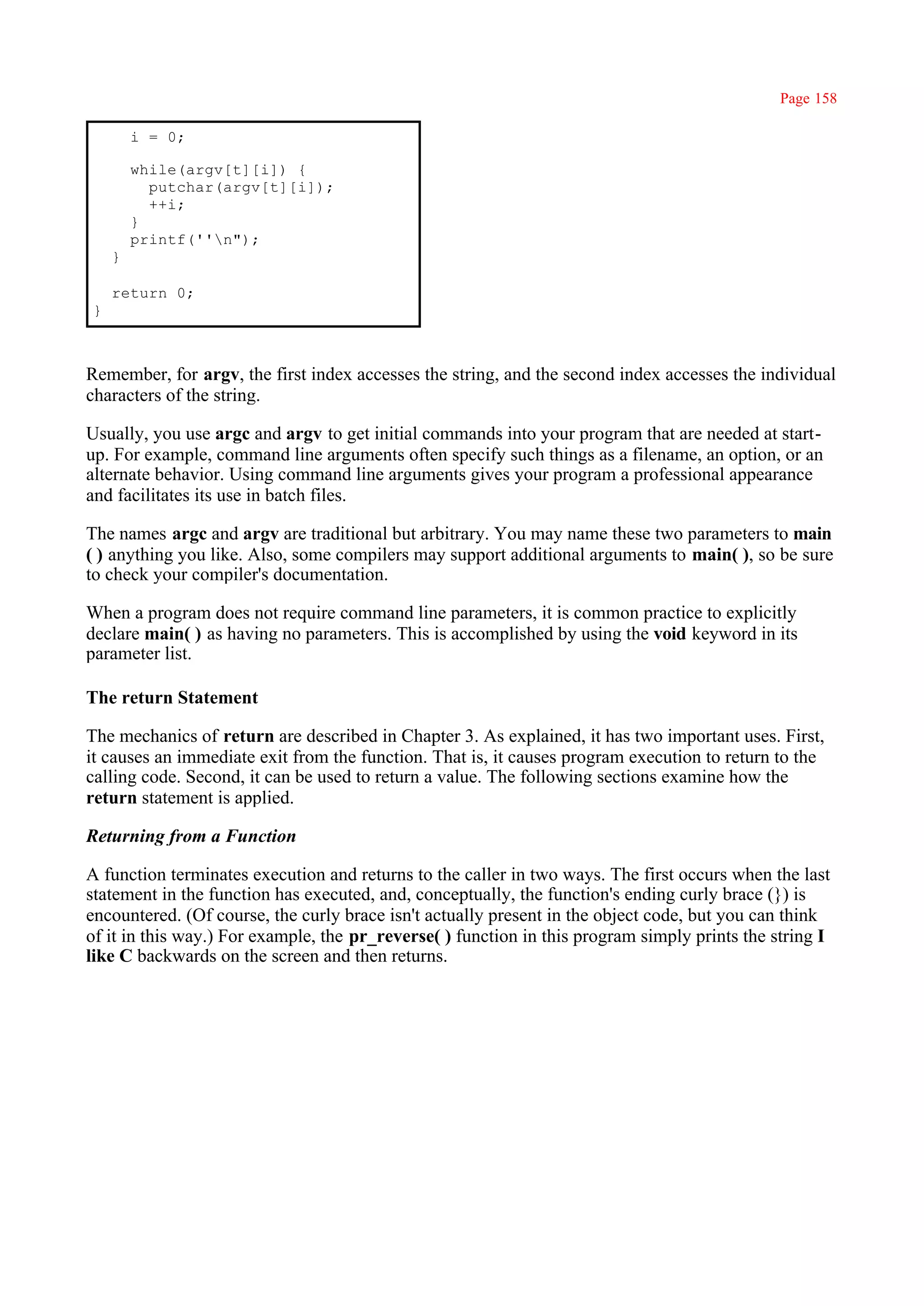 Page 158

        i = 0;

        while(argv[t][i]) {
          putchar(argv[t][i]);
          ++i;
        }
        printf(''n");
    }

    return 0;
}



Remember, for argv, the first index accesses the string, and the second index accesses the individual
characters of the string.

Usually, you use argc and argv to get initial commands into your program that are needed at start-
up. For example, command line arguments often specify such things as a filename, an option, or an
alternate behavior. Using command line arguments gives your program a professional appearance
and facilitates its use in batch files.

The names argc and argv are traditional but arbitrary. You may name these two parameters to main
( ) anything you like. Also, some compilers may support additional arguments to main( ), so be sure
to check your compiler's documentation.

When a program does not require command line parameters, it is common practice to explicitly
declare main( ) as having no parameters. This is accomplished by using the void keyword in its
parameter list.

The return Statement

The mechanics of return are described in Chapter 3. As explained, it has two important uses. First,
it causes an immediate exit from the function. That is, it causes program execution to return to the
calling code. Second, it can be used to return a value. The following sections examine how the
return statement is applied.

Returning from a Function

A function terminates execution and returns to the caller in two ways. The first occurs when the last
statement in the function has executed, and, conceptually, the function's ending curly brace (}) is
encountered. (Of course, the curly brace isn't actually present in the object code, but you can think
of it in this way.) For example, the pr_reverse( ) function in this program simply prints the string I
like C backwards on the screen and then returns.
 