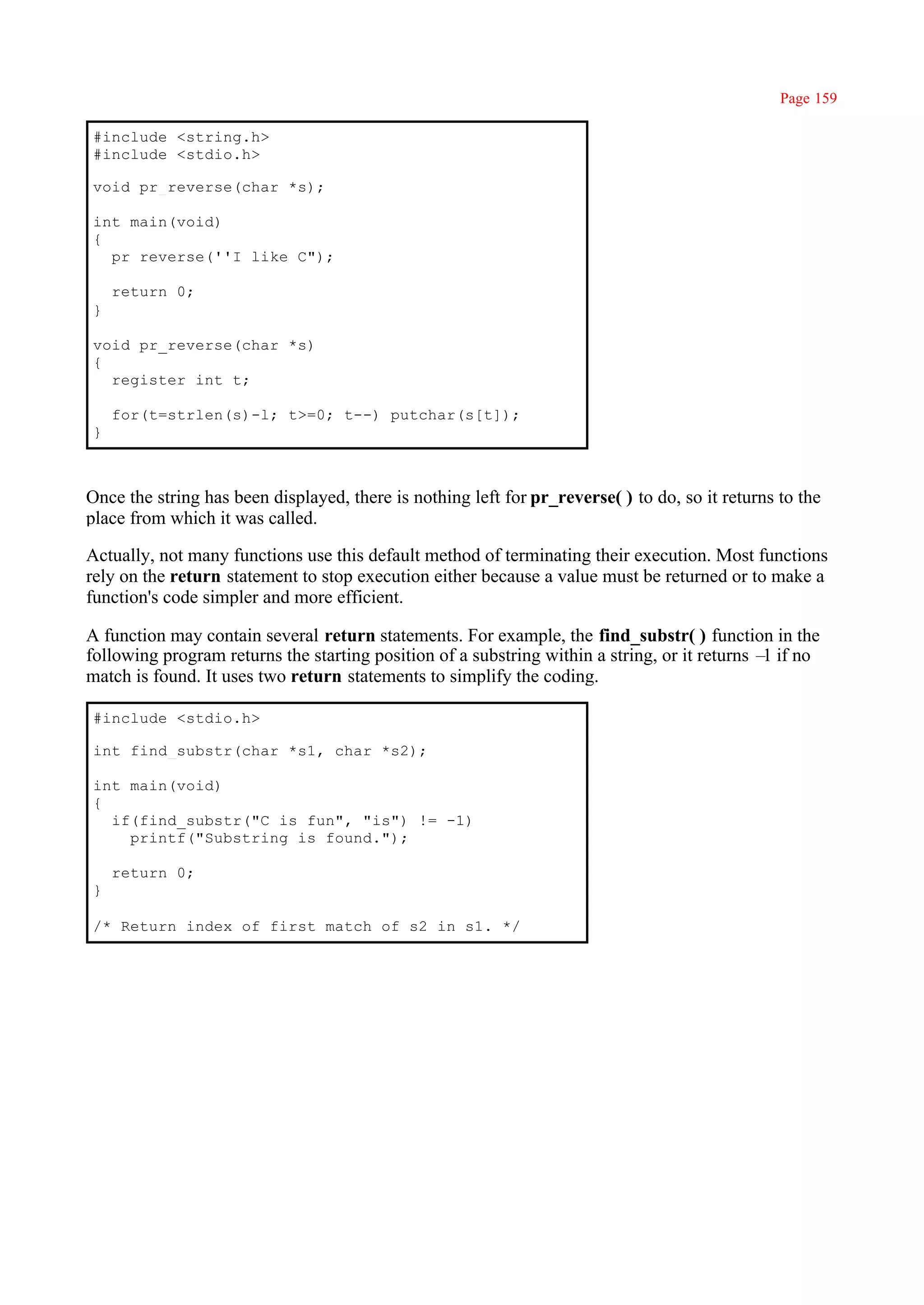 Page 159

#include <string.h>
#include <stdio.h>

void pr_reverse(char *s);

int main(void)
{
  pr_reverse(''I like C");

    return 0;
}

void pr_reverse(char *s)
{
  register int t;

    for(t=strlen(s)-l; t>=0; t--) putchar(s[t]);
}



Once the string has been displayed, there is nothing left for pr_reverse( ) to do, so it returns to the
place from which it was called.

Actually, not many functions use this default method of terminating their execution. Most functions
rely on the return statement to stop execution either because a value must be returned or to make a
function's code simpler and more efficient.

A function may contain several return statements. For example, the find_substr( ) function in the
following program returns the starting position of a substring within a string, or it returns – if no
                                                                                               1
match is found. It uses two return statements to simplify the coding.

#include <stdio.h>

int find_substr(char *s1, char *s2);

int main(void)
{
  if(find_substr("C is fun", "is") != -1)
    printf("Substring is found.");

    return 0;
}

/* Return index of first match of s2 in s1. */
 