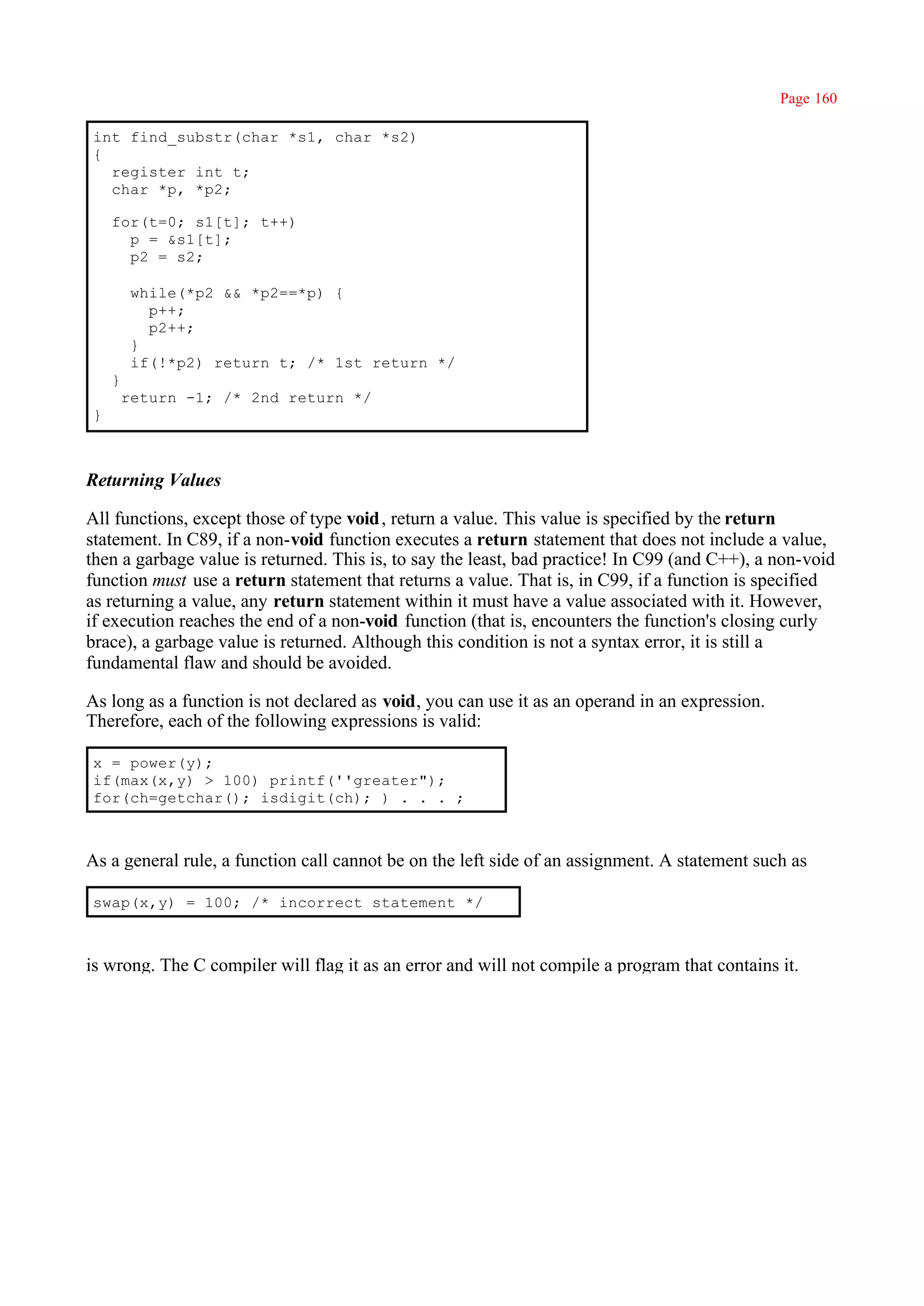 Page 160

int find_substr(char *s1, char *s2)
{
  register int t;
  char *p, *p2;

    for(t=0; s1[t]; t++)
      p = &s1[t];
      p2 = s2;

         while(*p2 && *p2==*p) {
           p++;
           p2++;
         }
         if(!*p2) return t; /* 1st return */
    }
        return -1; /* 2nd return */
}



Returning Values

All functions, except those of type void , return a value. This value is specified by the return
statement. In C89, if a non-void function executes a return statement that does not include a value,
then a garbage value is returned. This is, to say the least, bad practice! In C99 (and C++), a non-void
function must use a return statement that returns a value. That is, in C99, if a function is specified
as returning a value, any return statement within it must have a value associated with it. However,
if execution reaches the end of a non-void function (that is, encounters the function's closing curly
brace), a garbage value is returned. Although this condition is not a syntax error, it is still a
fundamental flaw and should be avoided.

As long as a function is not declared as void, you can use it as an operand in an expression.
Therefore, each of the following expressions is valid:

x = power(y);
if(max(x,y) > 100) printf(''greater");
for(ch=getchar(); isdigit(ch); ) . . . ;



As a general rule, a function call cannot be on the left side of an assignment. A statement such as

swap(x,y) = 100; /* incorrect statement */



is wrong. The C compiler will flag it as an error and will not compile a program that contains it.
 