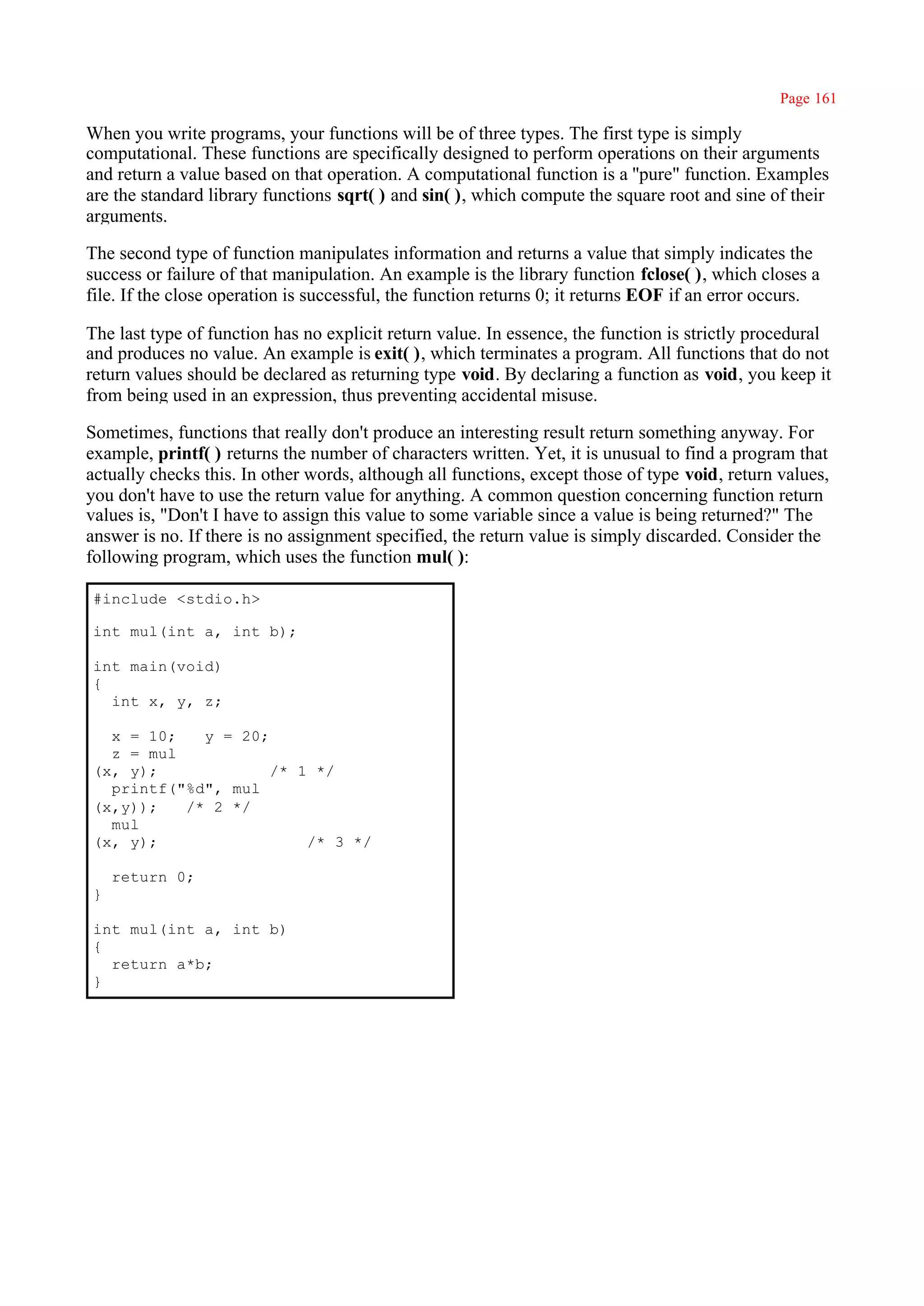 Page 161

When you write programs, your functions will be of three types. The first type is simply
computational. These functions are specifically designed to perform operations on their arguments
and return a value based on that operation. A computational function is a ''pure" function. Examples
are the standard library functions sqrt( ) and sin( ), which compute the square root and sine of their
arguments.

The second type of function manipulates information and returns a value that simply indicates the
success or failure of that manipulation. An example is the library function fclose( ), which closes a
file. If the close operation is successful, the function returns 0; it returns EOF if an error occurs.

The last type of function has no explicit return value. In essence, the function is strictly procedural
and produces no value. An example is exit( ), which terminates a program. All functions that do not
return values should be declared as returning type void. By declaring a function as void, you keep it
from being used in an expression, thus preventing accidental misuse.

Sometimes, functions that really don't produce an interesting result return something anyway. For
example, printf( ) returns the number of characters written. Yet, it is unusual to find a program that
actually checks this. In other words, although all functions, except those of type void, return values,
you don't have to use the return value for anything. A common question concerning function return
values is, "Don't I have to assign this value to some variable since a value is being returned?" The
answer is no. If there is no assignment specified, the return value is simply discarded. Consider the
following program, which uses the function mul( ):

#include <stdio.h>

int mul(int a, int b);

int main(void)
{
  int x, y, z;

  x = 10;   y = 20;
  z = mul
(x, y);             /* 1 */
  printf("%d", mul
(x,y));   /* 2 */
  mul
(x, y);                 /* 3 */

    return 0;
}

int mul(int a, int b)
{
  return a*b;
}
 