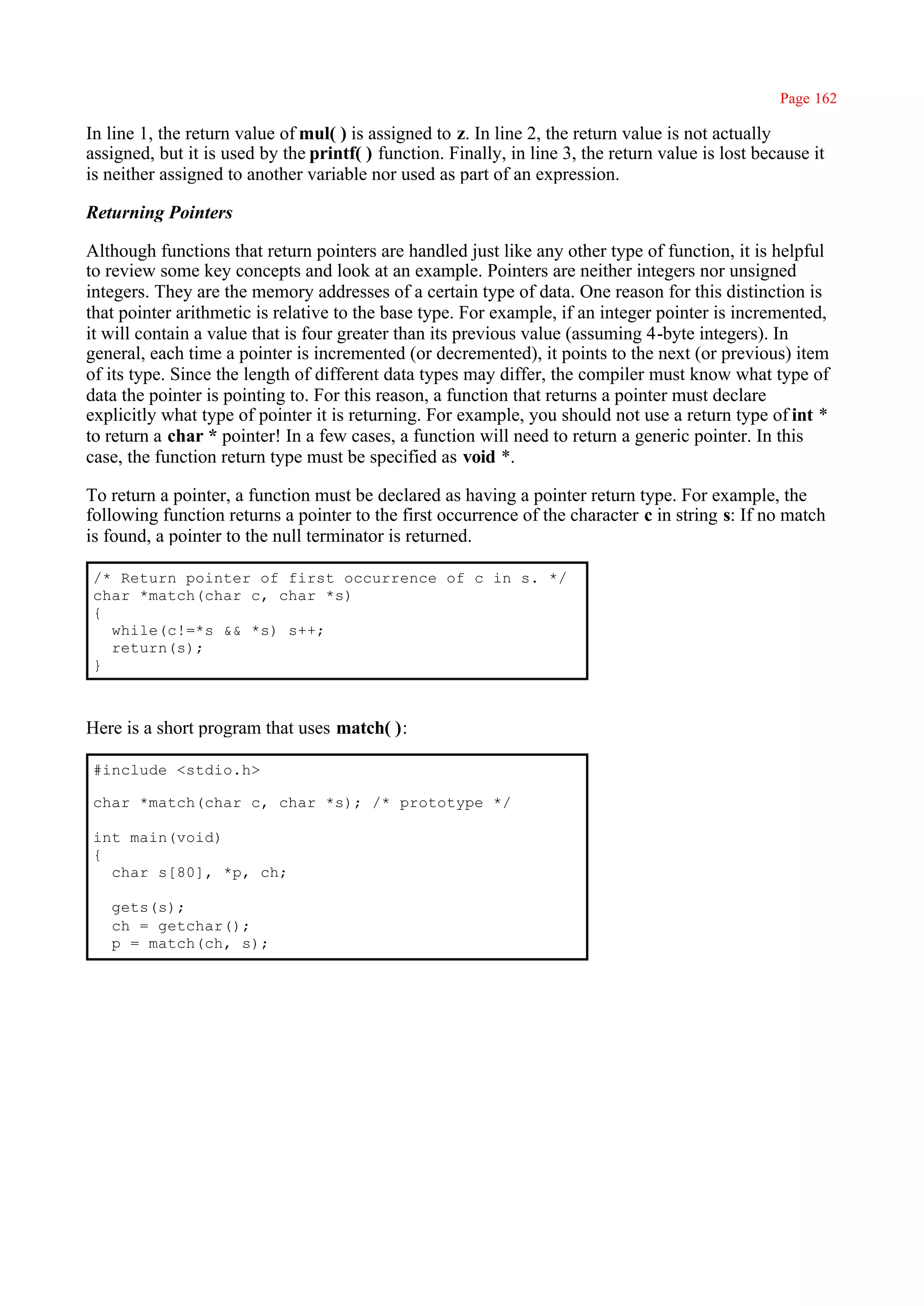 Page 162

In line 1, the return value of mul( ) is assigned to z. In line 2, the return value is not actually
assigned, but it is used by the printf( ) function. Finally, in line 3, the return value is lost because it
is neither assigned to another variable nor used as part of an expression.

Returning Pointers

Although functions that return pointers are handled just like any other type of function, it is helpful
to review some key concepts and look at an example. Pointers are neither integers nor unsigned
integers. They are the memory addresses of a certain type of data. One reason for this distinction is
that pointer arithmetic is relative to the base type. For example, if an integer pointer is incremented,
it will contain a value that is four greater than its previous value (assuming 4-byte integers). In
general, each time a pointer is incremented (or decremented), it points to the next (or previous) item
of its type. Since the length of different data types may differ, the compiler must know what type of
data the pointer is pointing to. For this reason, a function that returns a pointer must declare
explicitly what type of pointer it is returning. For example, you should not use a return type of int *
to return a char * pointer! In a few cases, a function will need to return a generic pointer. In this
case, the function return type must be specified as void *.

To return a pointer, a function must be declared as having a pointer return type. For example, the
following function returns a pointer to the first occurrence of the character c in string s: If no match
is found, a pointer to the null terminator is returned.

 /* Return pointer of first occurrence of c in s. */
 char *match(char c, char *s)
 {
   while(c!=*s && *s) s++;
   return(s);
 }



Here is a short program that uses match( ):

 #include <stdio.h>

 char *match(char c, char *s); /* prototype */

 int main(void)
 {
   char s[80], *p, ch;

   gets(s);
   ch = getchar();
   p = match(ch, s);
 