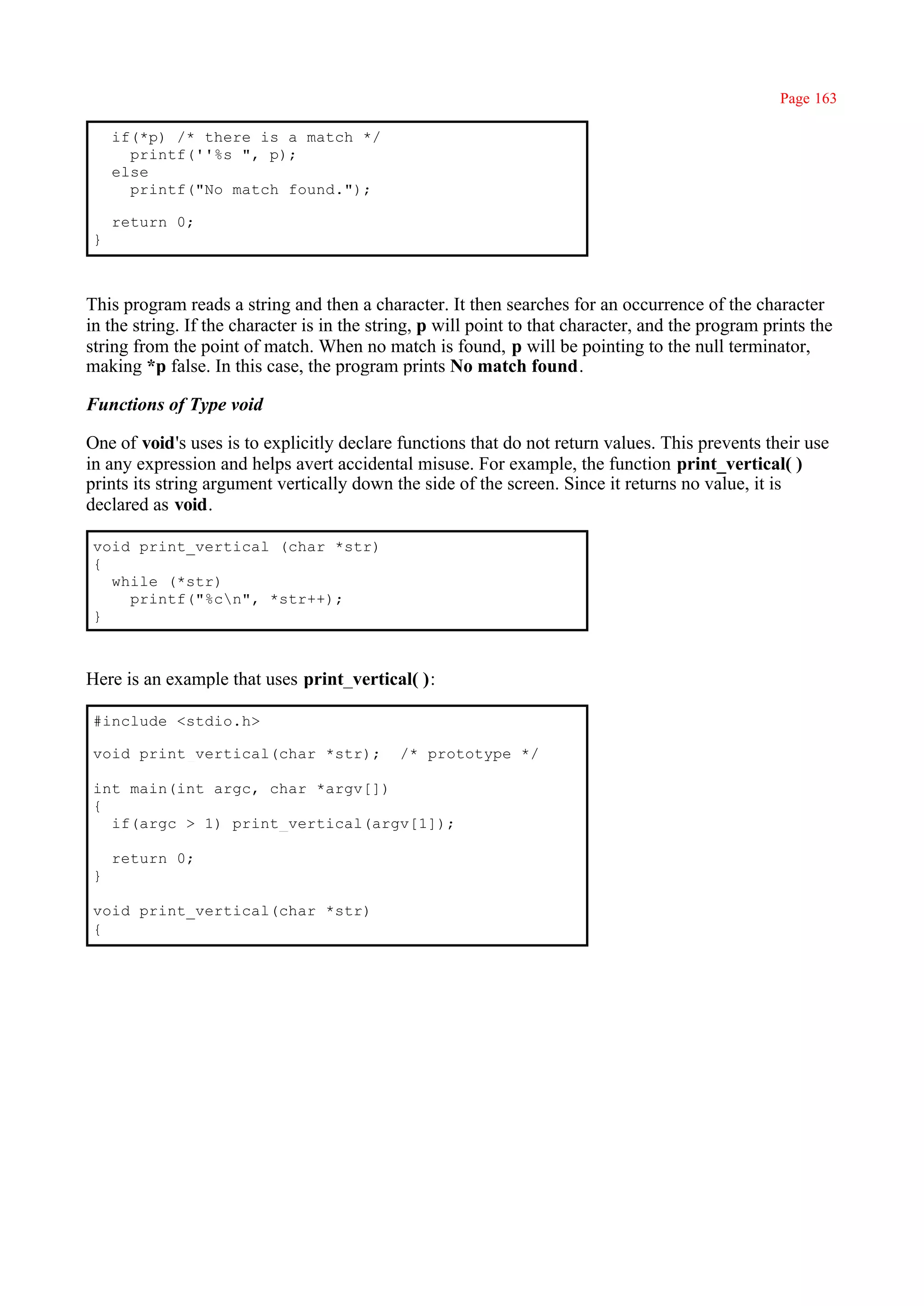 Page 163

     if(*p) /* there is a match */
       printf(''%s ", p);
     else
       printf("No match found.");

     return 0;
 }



This program reads a string and then a character. It then searches for an occurrence of the character
in the string. If the character is in the string, p will point to that character, and the program prints the
string from the point of match. When no match is found, p will be pointing to the null terminator,
making *p false. In this case, the program prints No match found.

Functions of Type void

One of void's uses is to explicitly declare functions that do not return values. This prevents their use
in any expression and helps avert accidental misuse. For example, the function print_vertical( )
prints its string argument vertically down the side of the screen. Since it returns no value, it is
declared as void.

 void print_vertical (char *str)
 {
   while (*str)
     printf("%cn", *str++);
 }



Here is an example that uses print_vertical( ):

 #include <stdio.h>

 void print_vertical(char *str);             /* prototype */

 int main(int argc, char *argv[])
 {
   if(argc > 1) print_vertical(argv[1]);

     return 0;
 }

 void print_vertical(char *str)
 {
 