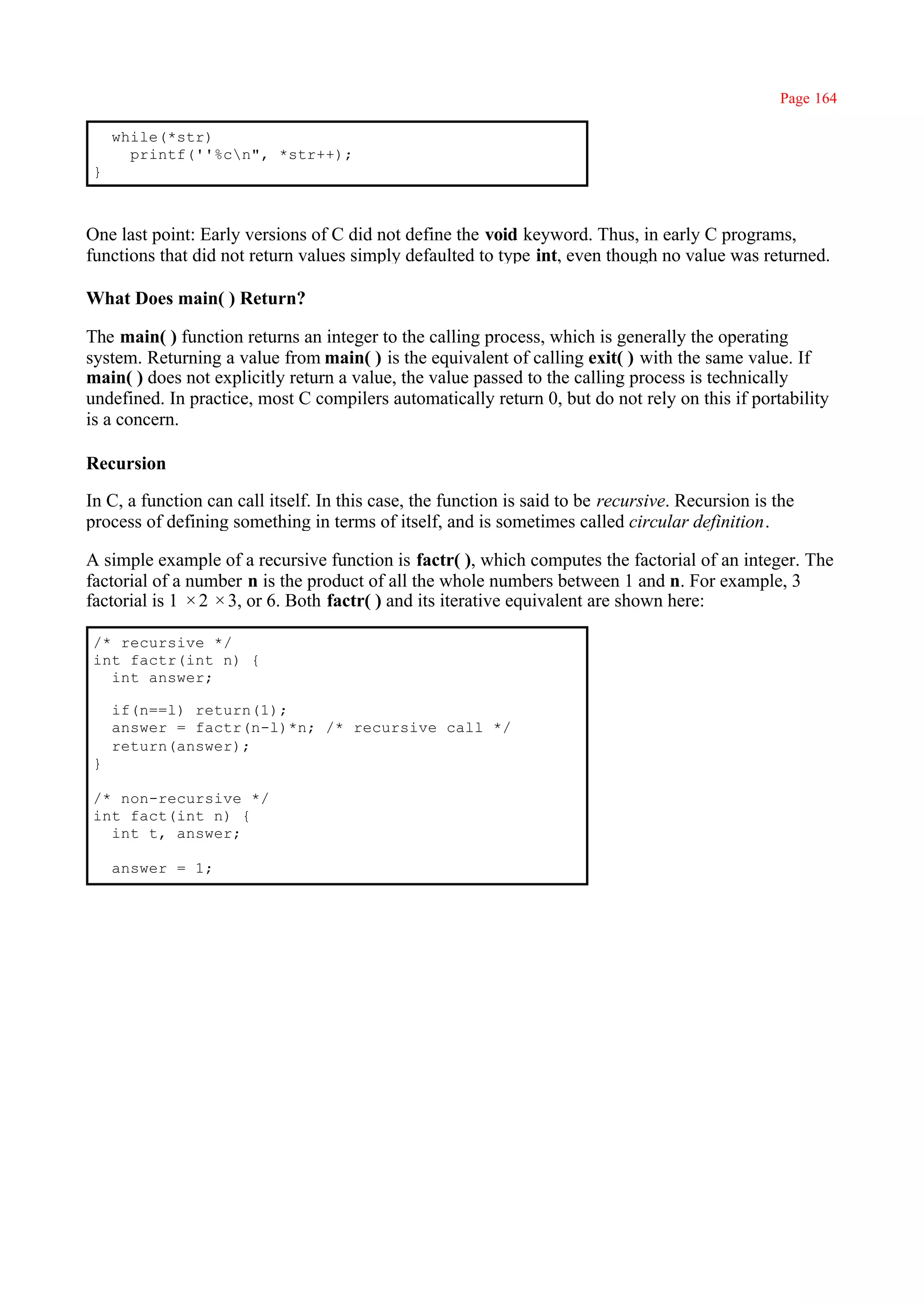 Page 164

     while(*str)
       printf(''%cn", *str++);
 }



One last point: Early versions of C did not define the void keyword. Thus, in early C programs,
functions that did not return values simply defaulted to type int, even though no value was returned.

What Does main( ) Return?

The main( ) function returns an integer to the calling process, which is generally the operating
system. Returning a value from main( ) is the equivalent of calling exit( ) with the same value. If
main( ) does not explicitly return a value, the value passed to the calling process is technically
undefined. In practice, most C compilers automatically return 0, but do not rely on this if portability
is a concern.

Recursion

In C, a function can call itself. In this case, the function is said to be recursive. Recursion is the
process of defining something in terms of itself, and is sometimes called circular definition.

A simple example of a recursive function is factr( ), which computes the factorial of an integer. The
factorial of a number n is the product of all the whole numbers between 1 and n. For example, 3
factorial is 1 × 2 × 3, or 6. Both factr( ) and its iterative equivalent are shown here:

 /* recursive */
 int factr(int n) {
   int answer;

     if(n==l) return(1);
     answer = factr(n-l)*n; /* recursive call */
     return(answer);
 }

 /* non-recursive */
 int fact(int n) {
   int t, answer;

     answer = 1;
 