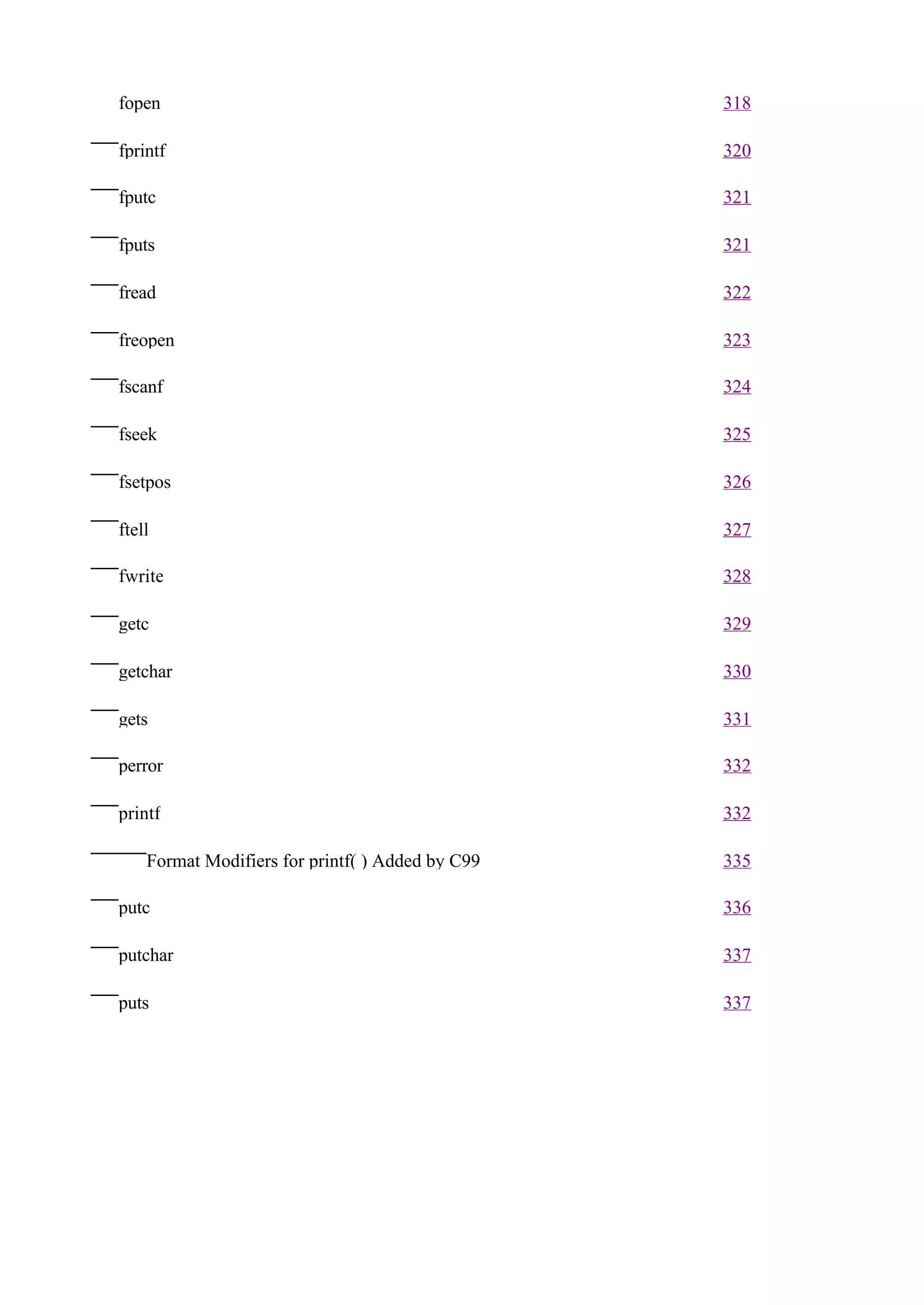 fopen                                             318

fprintf                                           320

fputc                                             321

fputs                                             321

fread                                             322

freopen                                           323

fscanf                                            324

fseek                                             325

fsetpos                                           326

ftell                                             327

fwrite                                            328

getc                                              329

getchar                                           330

gets                                              331

perror                                            332

printf                                            332

    Format Modifiers for printf( ) Added by C99   335

putc                                              336

putchar                                           337

puts                                              337
 
