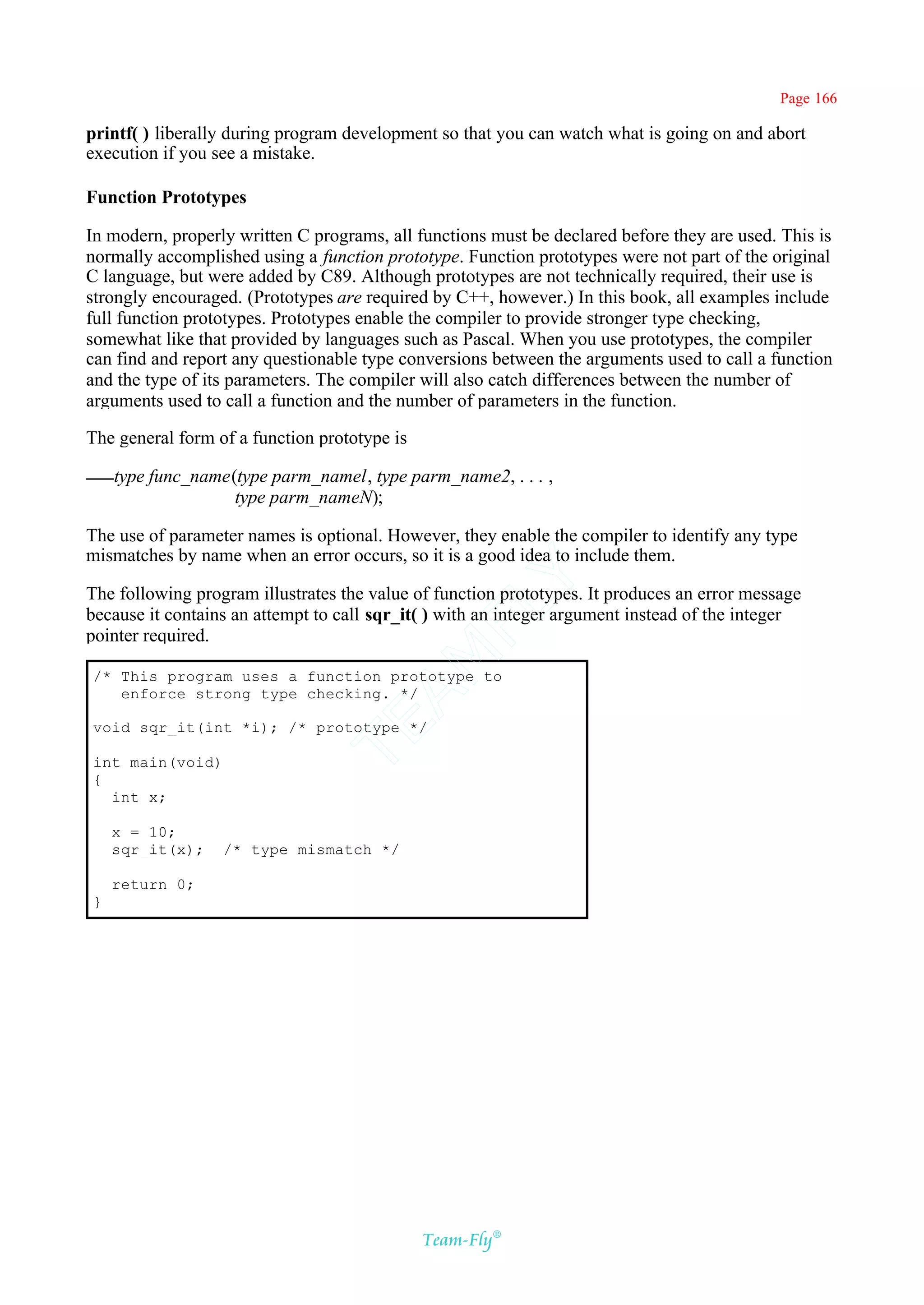 Page 166

printf( ) liberally during program development so that you can watch what is going on and abort
execution if you see a mistake.

Function Prototypes

In modern, properly written C programs, all functions must be declared before they are used. This is
normally accomplished using a function prototype. Function prototypes were not part of the original
C language, but were added by C89. Although prototypes are not technically required, their use is
strongly encouraged. (Prototypes are required by C++, however.) In this book, all examples include
full function prototypes. Prototypes enable the compiler to provide stronger type checking,
somewhat like that provided by languages such as Pascal. When you use prototypes, the compiler
can find and report any questionable type conversions between the arguments used to call a function
and the type of its parameters. The compiler will also catch differences between the number of
arguments used to call a function and the number of parameters in the function.

The general form of a function prototype is

    type func_name(type parm_namel, type parm_name2, . . . ,
                   type parm_nameN);

The use of parameter names is optional. However, they enable the compiler to identify any type
mismatches by name when an error occurs, so it is a good idea to include them.
                                          Y
The following program illustrates the value of function prototypes. It produces an error message
                                        FL
because it contains an attempt to call sqr_it( ) with an integer argument instead of the integer
pointer required.
                                      AM


/* This program uses a function prototype to
   enforce strong type checking. */
                               TE




void sqr_it(int *i); /* prototype */

int main(void)
{
  int x;

    x = 10;
    sqr_it(x);    /* type mismatch */

    return 0;
}




                                              Team-Fly®
 