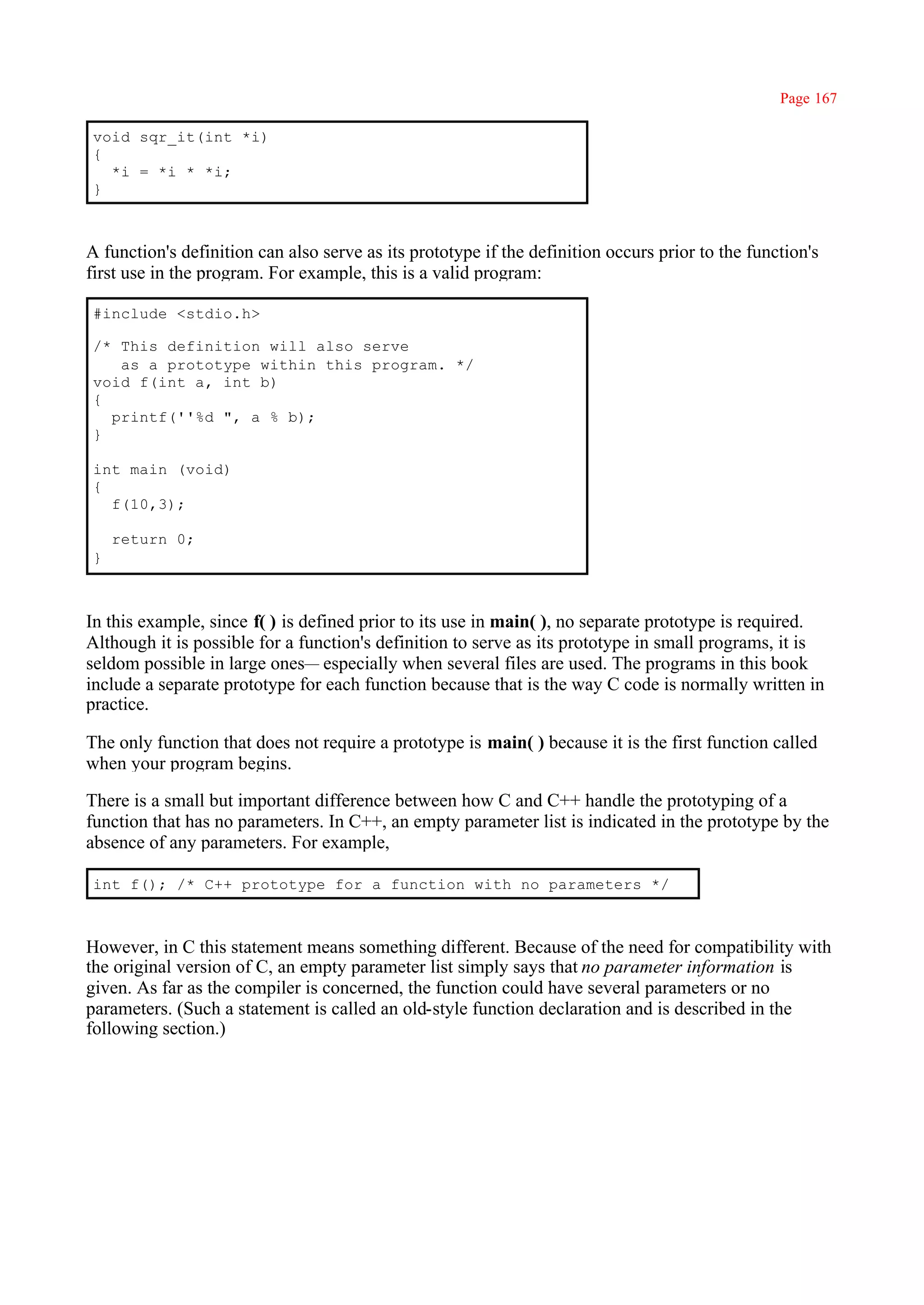 Page 167

void sqr_it(int *i)
{
  *i = *i * *i;
}



A function's definition can also serve as its prototype if the definition occurs prior to the function's
first use in the program. For example, this is a valid program:

#include <stdio.h>

/* This definition will also serve
   as a prototype within this program. */
void f(int a, int b)
{
  printf(''%d ", a % b);
}

int main (void)
{
  f(10,3);

    return 0;
}



In this example, since f( ) is defined prior to its use in main( ), no separate prototype is required.
Although it is possible for a function's definition to serve as its prototype in small programs, it is
seldom possible in large ones— especially when several files are used. The programs in this book
include a separate prototype for each function because that is the way C code is normally written in
practice.

The only function that does not require a prototype is main( ) because it is the first function called
when your program begins.

There is a small but important difference between how C and C++ handle the prototyping of a
function that has no parameters. In C++, an empty parameter list is indicated in the prototype by the
absence of any parameters. For example,

int f(); /* C++ prototype for a function with no parameters */



However, in C this statement means something different. Because of the need for compatibility with
the original version of C, an empty parameter list simply says that no parameter information is
given. As far as the compiler is concerned, the function could have several parameters or no
parameters. (Such a statement is called an old-style function declaration and is described in the
following section.)
 